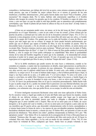 costumbres e inclinaciones, por debajo del nivel de un perro, estos mismos estatutos prueban de un
modo preciso, que aun el hombre de mejor cultura lleva en sí mismo el germen de las más
tenebrosas y horribles abominaciones. ¿Para quién fueron dadas esas leyes? Para el hombre. ¿Eran
necesarias? Sin ninguna duda. Por lo tanto, habrían sido enteramente superfluas si el hombre
hubiese sido incapaz de cometer los pecados que la ley condena. El hombre es capaz de todas esas
cosas; y esto nos hace ver que ha caído lo más bajo posible, que su naturaleza está completamente
corrompida y que "desde la planta del pie hasta la cabeza no hay en él cosa ilesa". (Comp. Isaías 1;
Romanos 3:9-18).
¿Cómo un ser semejante podrá verse, sin temor, en la luz del trono de Dios? ¿Cómo podrá
permanecer en el Lugar Santísimo, y estar en pie sobre el mar de cristal? ¿Cómo entrará por las
puertas de perlas y caminará por las calles de oro de la Jerusalem celestial? (Apoc. 4:6; 21:21). La
respuesta a estas preguntas revela a nuestros ojos las maravillas del amor que nos salva, y el poder
eterno de la sangre del Cordero. Por grande que sea la caída del hombre, el amor de Dios es aun
mayor; por más negro que sea su crimen, la sangre de Jesús puede borrarlo perfectamente; por
ancho que sea el abismo que separa al hombre de Dios, la cruz ha tendido un puente. Dios ha
descendido hasta el pecador, a fin de elevarle a un alto lugar de favor infinito, en unión eterna con
su propio Hijo. Nosotros tenemos motivos para exclamar: "Mirad cual amor nos ha dado el Padre,
que séanos llamados hijos de Dios". (1 Juan 3:1). Sólo el amor de Dios podía sondear la miseria del
hombre, y sólo la sangre de Cristo podía sobrepujar su culpabilidad. Mas ahora la profundidad
misma de la ruina del hombre magnifica el amor que la ha sondeado, y la inmensidad del crimen
proclama el poder de la sangre que puede borrarlo. El más vil pecador que cree en Cristo, puede
regocijarse en la seguridad que Dios le ama y le declara "limpio del todo". (Juan 13:10).
Tal es la doble enseñanza que puede sacarse de estas leyes y ordenanzas, cuando se las
considera en conjunto, y cuanto más las examinemos en detalle, mejor apreciaremos su perfección y
hermosura. Tomemos, por ejemplo, la primera de esas ordenanzas. "Si comprares siervo hebreo,
seis años servirá; mas el séptimo saldrá horro de balde. Si entró solo, solo saldrá; si tenía mujer,
saldrá él y su mujer con él. Si su amo le hubiere dado mujer, y ella le hubiera parido hijos o hijas, la
mujer y sus hijos serán de su amo, y él saldrá solo. Y si el siervo dijere: Yo amo a mi señor, a mi
mujer y a mis hijos, no saldré libre: Entonces su amo lo hará llegar a los jueces, y harále llegar a la
puerta o al poste; y su amo le horadará la oreja con lesna, y será su siervo para siempre". (Cap.
21:2-6). El siervo era perfectamente libre en lo que le concernía personalmente. Había hecho todo
lo que se podía exigir de él, y podía irse donde bien le pareciere con una libertad absoluta; mas por
afecto a su amo, a su mujer y a sus hijos, podía someterse voluntariamente a una servidumbre
perpetua; y no solamente esto, sino que podía llevar, en su cuerpo, la señal de esta servidumbre.
El lector inteligente reconocerá fácilmente cómo todo esto tiene aplicación al Señor Jesús.
En El, nosotros vemos a Aquél que estaba en el seno del Padre antes que fuesen los mundos, siendo
el objeto de sus delicias eternas, y que habría podido ocupar este lugar que le pertenecía
personalmente por toda la eternidad, puesto que nada le obligaba a abandonarlo, sino esta
obligación que el amor inefable creó e inspiró. Mas era tal su amor para con el Padre, de cuyos
designios y de la gloria del cual se trataba, y tal era su amor para con la Iglesia y para cada uno de
sus miembros que El quería salvar, que descendió voluntariamente sobre la tierra, anonadándose a
sí mismo hasta tomar la forma de siervo y las marcas de una servidumbre perpetua, humillándose y
haciéndose obediente hasta la muerte, y muerte de cruz. El Salmo 40:6, nos presenta a Cristo en esta
posición de obediencia: "Has abierto mis oídos", palabras interpretadas en Hebreos 10:5, por: "Me
apropiaste cuerpo". Este Salmo 40 es la expresión de la consagración de Cristo a Dios para hacer su
voluntad: "Entonces dije: He aquí, vengo; en el envoltorio del libro está escrito de mí: El hacer tu
voluntad, Dios mío, hame agradado; y tu ley está en medio de mis entrañas". (Vers. 7-8). El vino
para hacer la voluntad de Dios, cualquiera que fuese. Jamás hizo su propia voluntad, ni aun
Web Cristiana Evangélica
http://teleline.terra.es/personal/maydal
Transcripción y Formato Digital: © Manuel Blanco V. 2.000

 