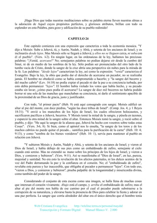 ¡Haga Dios que todas nuestras meditaciones sobre su palabra eterna lleven nuestras almas a
la adoración de Aquel cuyos propósitos perfectos, y gloriosos atributos, brillan con todo su
esplendor en esta Palabra, para gozo y edificación de su pueblo redimido!

CAPITULO 24
Este capitulo comienza con una expresión que caracteriza a toda la economía mosaica. "Y
dijo a Moisés: Sube a Jehová, tú, y Aarón, Nadab, y Abiú, y setenta de los ancianos de Israel; y os
inclinaréis desde lejos. Mas Moisés sólo se llegará a Jehová; y ellos no se lleguen cerca, ni suba con
él el pueblo". (Vers. 1-2). En ningún lugar, en las ordenanzas de la ley, hallamos las preciosas
palabras: "¡Venid, acercaos!" No; semejantes palabras no podían dejarse oír desde la cumbre del
Sinaí, ni de en medio de las sombras de la ley. Sólo podían ser pronunciadas del otro lado de la
tumba vacía de Cristo, donde la sangre de la cruz abría una perspectiva sin nubes para la mirada de
la fe. Las palabras: "desde lejos" caracterizan la ley, así como la expresión: "venid" caracteriza el
Evangelio. Bajo la ley, la obra que podía dar el derecho de acercarse un pecador, no se realizaba
jamás. El hombre no obedeció como se había comprometido a hacerlo; y "la sangre del becerro y
del macho cabrío" (Lev. 16:18) no podía expiar el pecado ni dar la paz a su conciencia turbada; por
esto debía permanecer "lejos". El hombre había violado los votos que había hecho, y su pecado
estaba sin lavar; ¿cómo pues podía él acercarse? La sangre de diez mil becerros no habría podido
borrar ni una sola de las manchas que manchaban su conciencia, ni darle el sentimiento apacible de
la proximidad de un Dios de gracia, justo y justificador.
Con todo, "el primer pacto" (Heb. 9) está aquí consagrado con sangre. Moisés edificó un
altar al pie del monte, con doce piedras, "según las doce tribus de Israel". (Comp. Jos. 4, y 1 Reyes
18:31). "Y envió a los mancebos de los hijos de Israel, los cuales ofrecieren holocaustos, y
sacrificaron pacíficos a Jehová, becerros. Y Moisés tomó la mitad de la sangre, y púsola en tazones,
y esparció la otra mitad de la sangre sobre el altar. Entonces Moisés tomó la sangre, y roció sobre el
pueblo, y dijo: "He aquí la sangre de la alianza que, Jehová ha hecho con vosotros sobre todas estas
Cosas". (Vers. 5-6, 8). Si bien, como el apóstol nos lo enseña, "la sangre de los toros y de los
machos cabríos no puede quitar el pecado... santifica para la purificación de la carne" (Heb. 10: 4;
9:13); y como "sombra de los bienes venideros" (Heb. 10: 1), servía para mantener al pueblo en
relación con Jehová.
"Y subieron Moisés y Aarón, Nadab y Abiú, y setenta de los ancianos de Israel; y vieron al
Dios de Israel; y había debajo de sus pies como un embaldosado de zafiro, semejante al cielo
cuando está sereno. Mas no extendió su mano sobre los príncipes de los hijos de Israel, y vieron a
Dios, y comieron y bebieron". (Vers. 9-11). Así se manifestaba el "Dios de Israel", en luz, pureza,
majestad y santidad. No era esto la revelación de los afectos paternales, ni los dulces acentos de la
voz del Padre derramando la paz y la confianza en el corazón. No; el "embaldosado de zafiro",
revelaba esta pureza y luz inaccesible, que obligaba al pecador a permanecer "lejos". Con todo eso,
"vieron a Dios, y comieron y bebieron", prueba palpable de la longanimidad y misericordia divina,
como también del poder de la sangre.
Considerando el conjunto de esta escena como una imagen, se halla llena de muchas cosas
que interesan el corazón vivamente. Abajo está el campo, y arriba el embaldosado de zafiro; mas el
altar al pie del monte nos habla de ese camino por el cual el pecador puede substraerse a la
corrupción de su naturaleza, y elevarse hasta la presencia de Dios para celebrar la fiesta y adorar en
una paz perfecta. La sangre que corría alrededor del altar era el único derecho que el hombre tenía
Web Cristiana Evangélica
http://teleline.terra.es/personal/maydal
Transcripción y Formato Digital: © Manuel Blanco V. 2.000

 