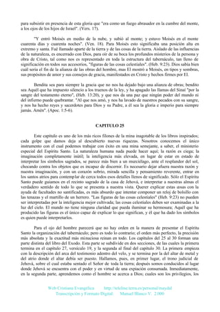 para subsistir en presencia de esta gloria que "era como un fuego abrasador en la cumbre del monte,
a los ojos de los hijos de Israel". (Vers. 17).
"Y entró Moisés en medio de la nube, y subió al monte; y estuvo Moisés en el monte
cuarenta días y cuarenta noches". (Ven. 18). Para Moisés esto significaba una posición alta en
extremo y santa. Fué llamado aparte de la tierra y de las cosas de la tierra. Aislado de las influencias
de la naturaleza, es encerrado con Dios, para oír de su boca los profundos misterios de la persona y
obra de Cristo, tal como nos es representado en toda la estructura del tabernáculo, tan lleno de
significación en todos sus accesorios, "figuras de las cosas celestiales". (Heb. 9:23). Dios sabía bien
cuál seria el fin de la alianza de las obras del hombre, mas El mostró a Moisés, en tipos y sombras,
sus propósitos de amor y sus consejos de gracia, manifestados en Cristo y hechos firmes por El.
Bendita sea para siempre la gracia que no nos ha dejado bajo una alianza de obras; bendito
sea Aquél que ha impuesto silencio a los truenos de la ley, y ha apagado las llamas del Sinaí "por la
sangre del testamento eterno", (Heb. 13:20), y que nos da una paz que ningún poder del mundo ni
del infierno puede quebrantar. "Al que nos amó, y nos ha lavado de nuestros pecados con su sangre,
y nos ha hecho reyes y sacerdotes para Dios y su Padre, a él sea la gloria e imperio para siempre
jamás. Amén". (Apoc. 1:5-6).

CAPITULO 25
Este capítulo es uno de los más ricos filones de la mina inagotable de los libros inspirados;
cada golpe que damos deja al descubierto nuevas riquezas. Nosotros conocemos el único
instrumento con el cual podemos trabajar con éxito en una mina semejante, a saber, el ministerio
especial del Espíritu Santo. La naturaleza humana nada puede hacer aquí; la razón es ciega; la
imaginación completamente inútil; la inteligencia más elevada, en lugar de estar en estado de
interpretar los símbolos sagrados, se parece más bien a un murciélago, ante el resplandor del sol,
chocando contra los objetos que es incapaz de discernir. Es necesario dejar afuera nuestra razón y
nuestra imaginación, y con un corazón sobrio, mirada sencilla y pensamiento reverente, entrar en
los santos atrios para contemplar de cerca todos esos detalles llenos de significado. Sólo el Espíritu
Santo puede guiamos en el recinto sagrado de la casa de Jehová, e interpretar a nuestras almas el
verdadero sentido de todo lo que se presenta a nuestra vista. Querer explicar estas cosas con la
ayuda de facultades no santificadas, es más absurdo que intentar componer un reloj de bolsillo con
las tenazas y el martillo de un herrero. "Las figuras de las cosas celestiales" (Heb. 9:23) no pueden
ser interpretadas por la inteligencia mejor cultivada; las cosas celestiales deben ser examinadas a la
luz del cielo. El mundo no tiene ninguna claridad que pueda iluminar su hermosura; Aquél que ha
producido las figuras es el único capaz de explicar lo que significan, y él que ha dado los símbolos
es quien puede interpretarlos.
Para el ojo del hombre parecerá que no hay orden en la manera de presentar el Espíritu
Santo la organización del tabernáculo; pero es todo lo contrario; el orden más perfecto, la precisión
más absoluta y la exactitud más minuciosa reinan en todo. Los capítulos del 25 al 30 forman una
parte distinta del libro del Exodo. Esta parte se subdivide en dos secciones, de las cuales la primera
termina en el capítulo 27, versículo 19, y la segunda al final del capítulo 30. La primera empieza
con la descripción del arca del testimonio adentro del velo, y se termina por la del altar de metal y
del atrio donde el altar debía ser puesto. Hallamos, pues, en primer lugar, el trono judicial de
Jehová, sobre el cual estaba sentado el Señor de toda la tierra; después somos conducidos al lugar
donde Jehová se encuentra con el poder y en virtud de una expiación consumada. Inmediatamente,
en la segunda parte, aprendemos como el hombre se acerca a Dios; cuales son los privilegios, los
Web Cristiana Evangélica
http://teleline.terra.es/personal/maydal
Transcripción y Formato Digital: © Manuel Blanco V. 2.000

 