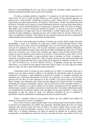 honores y responsabilidades de éstos, que, bajo su carácter de sacerdotes, podían acercarse a la
presencia divina para prestarle culto y gozar de su comunión.
El orden es completo, perfecto y magnífico. Y no puede ser de otro nodo, porque este es el
orden divino. El arca y el altar de metal forman, en cierto sentido, los dos extremos opuestos. La
primera era el "trono de Dios" establecido en Justicia y juicio" (Salmo 89:14); y el último era el
lugar donde el pecador podía acercarse, allí donde la "misericordia y verdad" van delante del rostro
de Jehová. El hombre, por él mismo, no tenía la libertad de acercarse al arca de Jehová para hallar a
Dios, porque "aun no estaba descubierto el camino para el santuario" (Heb. 9:8). Pero no obstante,
Dios podía venir al altar de metal para encontrar al pecador. La "justicia y el juicio" no podían
admitir al pecador en el lugar santo; mas la "misericordia y verdad" podían hacer salir a Dios, no
envuelto de aquel resplandor y majestad con que solía revelarse entre los sostenes místicos de su
trono, "los querubines de gloria", sino rodeado de este ministerio de gracia que nos es representado
simbólicamente por los utensilios y disposición del tabernáculo.
Todo esto es muy propio para recordarnos el camino que recorrió Aquél a quien estos tipos
prefiguraban, y quien es la substancia de todas estas sombras. Cristo descendió desde el trono
eterno de Dios en los cielos, hasta las profundidades de la cruz del Calvario; dejó las glorias del
cielo por las vergüenzas de la cruz, a fin de poder introducir a su pueblo redimido, perdonado y
recibido en gracia delante de aquel mismo trono que El había abandonado por amor suyo. El Señor
Jesús, por su persona y por su obra, llena el espacio que separa el trono de Dios del polvo de la
muerte, así como la distancia entre el polvo de la muerte y el trono de Dios. (Comp. Efes. 4:9-10).
En Cristo, Dios ha descendido, en gracia perfecta, hasta el pecador; en Cristo, el pecador es
conducido, en perfecta justicia, hasta Dios. Todo el camino, del arca al altar, muestra las huellas del
amor; y todo el camino del altar al arca, está rociado con la sangre de la expiación. (Véase Lev. 1:5;
3:2; 4:6-7,16-18,30,34, etc.; 16:14-19; Hebreos 9:6-12); y el adorador, al pasar por este camino
maravilloso, ve el nombre de Jesús impreso sobre todo lo que se ofrece a su vista. ¡Que este nombre
glorioso venga a ser más y mejor amado de nuestros corazones!
Continuemos ahora el examen de estos capítulos por su orden. Es interesante notar que la
primera cosa que Jehová muestra a M
oisés es ese designio de misericordia según el cual quiere
establecerse un santuario o santa habitación en medio de su pueblo, un santuario construido con
materiales que se relacionan directamente con Cristo, con su persona, con su obra, y con los frutos
preciosos de esta obra, tal como aparecen en la luz, el poder y las gracias diversas del Espíritu
Santo. Además, estos materiales eran el fruto de dulce fragancia de la gracia de Dios, las ofrendas
voluntarias de corazones consagrados. Jehová, "que los cielos de los cielos no pueden contener" (1
Reyes 8:27), consentía, en su gracia, habitar en una tienda, construida para El por aquellos cuyo
ardiente deseo consistía en saludar su presencia en medio de ellos. Esta tienda o tabernáculo puede
ser considerado de dos maneras: primero como una figura "de las cosas celestiales", y luego, como
presentando un tipo del cuerpo de Cristo. Los diferentes materiales de que se componía se
presentarán a nuestra consideración a medida que avancemos en nuestro estudio.
Vamos a considerar ahora los tres grandes asuntos que este capítulo pone delante de
nosotros, o sean el arca, la mesa y el candelero.
El arca del testimonio ocupa el primer lugar en las comunicaciones divinas hechas a Moisés:
su posición en el tabernáculo era también muy particular. Encerrada adentro del velo, en el lugar
santísimo, ella formaba la base del trono de Jehová. Su mismo nombre indica al alma toda su
importancia: un arca está destinada a conservar intacto lo que se encierra en ella. Fué en un arca
donde Noé y su familia, juntamente con todas las especies de animales de la creación, fueron
transportados, en seguridad, por encima de las olas y las ondas del juicio, que cubría la tierra. Fué
Web Cristiana Evangélica
http://teleline.terra.es/personal/maydal
Transcripción y Formato Digital: © Manuel Blanco V. 2.000

 