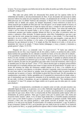 la tierra. "En el arca ninguna cosa había más de las dos tablas de piedra que había allí puesto Moisés
en Horeb". (1 Reyes 8:9).
Mas toda esta gloria debía ser obscurecida bien pronto por las espesas nubes de la
infidelidad del hombre y del descontentamiento de Dios. El pie devastador del incircunciso debía
atravesar todavía las ruinas de esta magnífica morada, y la desaparición de su brillo y de su gloria
debía provocar aun "el silbido" burlesco del extranjero. (1 Reyes 9:8). No es este el momento de
continuar más en detalle este asunto; me limitaré únicamente a hacer referencia al lector de la
última mención que la palabra de Dios hace del "arca del pacto", en un tiempo cuando la locura y el
pecado del hombre no turbarán más el lugar de reposo del arca, y cuando no será encerrada en un
tabernáculo guarnecido de cortinas, ni en un templo hecho de manos: "Los reinos del mundo han
venido a ser los reinos de nuestro Señor, y de su Cristo; y reinará para siempre jamás. Y los
veinticuatro ancianos que estaban sentados delante de Dios en sus sillas, se postraron sobre sus
rostros, y adoraron a Dios, diciendo: Te damos gracias, señor Dios Todopoderoso, que eres y que
eras y que has de venir, porque has tomado tu grande potencia, y has reinado. Y se han airado las
naciones y tu ira es venida, y el tiempo de los muertos para que sean juzgados, y para que des el
galardón a tus siervos los profetas, y a los santos, a los pequeñitos y a los grandes, y para que
destruyas los que destruyen la tierra. Y el templo de Dios fué abierto en el cielo, y el arca de su
testamento fué vista en su templo. Y fueron hechos relámpagos y voces y truenos y terremotos y
grande granizo". (Apoc. 11:15-19).
Después del arca y su contenido viene "el propiciatorio". "Y harás una cubierta (o
propiciatorio) de oro fino, cuya longitud será de dos codos y medio y su anchura de codo y medio.
Harás también dos querubines de oro, labrados a martillo los harás, en los dos cabos de la cubierta...
Y los querubines extenderán por encima las alas, cubriendo con sus alas la cubierta; sus caras la una
frente a la otra, mirando a la cubierta las caras de los querubines. Y pondrás la cubierta encima del
arca, y en el arca pondrás el testimonio que yo te daré. Y allí me declararé a ti y hablaré contigo de
sobre la cubierta, de entre los dos querubines que están sobre el arca del testimonio, todo lo que yo
te mandaré para los hijos de Israel". (Vers. 17-22). Jehová declara aquí su designio misericordioso
de descender de la montaña ardiente para tomar su lugar encima del propiciatorio. El podía venir a
morar allí mientras las tablas del testimonio estaban intactas en el arca, y los símbolos de su
potencia, en creación y providencia, se elevaban a derecha e izquierda, como accesorio inseparable
de este trono sobre el cual Jehová se sentaba, trono de gracia fundado sobre la justicia divina, y
sostenido por la justicia y el juicio. Allí brillaba la gloria del Dios de Israel. De allí emanaban sus
mandamientos suavizados y hechos agradables por el manantial de misericordia de donde salían, y
por el intermediario que los transmitía; semejante al sol de mediodía, cuyos rayos al pasar a través
de una nube, vivifican y fecundizan, sin que su resplandor nos deslumbre. "Sus mandamientos no
son penosos" (1 Juan 5:3), porque nos llegan unidos con la gracia, que da oídos para oír y poder
para obedecer.
El arca y el propiciatorio, considerados en conjunto como un todo, son para nosotros una
admirable figura de Cristo, en su persona y en su obra. Habiendo magnificado la ley por su vida, y
habiéndola hecho honorable, Cristo vino a ser, por su muerte, una propiciación o un propiciatorio
para todos los que creen. (Rom 3:25). La misericordia de Dios únicamente podía reposar sobre un
fundamento de justicia perfecta. "Para que la gracia reine por la justicia para vida eterna por
Jesucristo Señor nuestro". (Rom. 5:21). El único lugar donde Dios y el hombre pueden encontrarse
cara a cara es éste donde la gracia y la justicia se encontraron en perfecto acuerdo. Nada puede
convenir a Dios sino una justicia perfecta y nada puede convenir al pecador sino una gracia
perfecta. Y es sólo en la cruz donde "la misericordia y la verdad se encontraron", y que "la justicia y
la paz se besaron" (Salmo 85:10); y así el pecador que cree, halla la paz de su alma. El se cuenta de
que la justicia de Dios y su propia justificación reposan sobre el mismo fundamento, sobre la obra
Web Cristiana Evangélica
http://teleline.terra.es/personal/maydal
Transcripción y Formato Digital: © Manuel Blanco V. 2.000

 