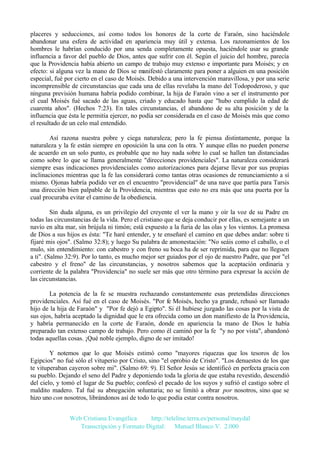 placeres y seducciones, así como todos los honores de la corte de Faraón, sino haciéndole
abandonar una esfera de actividad en apariencia muy útil y extensa. Los razonamientos de los
hombres le habrían conducido por una senda completamente opuesta, haciéndole usar su grande
influencia a favor del pueblo de Dios, antes que sufrir con él. Según el juicio del hombre, parecía
que la Providencia había abierto un campo de trabajo muy extenso e importante para Moisés; y en
efecto: si alguna vez la mano de Dios se manifestó claramente para poner a alguien en una posición
especial, fué por cierto en el caso de Moisés. Debido a una intervención maravillosa, y por una serie
incomprensible de circunstancias que cada una de ellas revelaba la mano del Todopoderoso, y que
ninguna previsión humana habría podido combinar, la hija de Faraón vino a ser el instrumento por
el cual Moisés fué sacado de las aguas, criado y educado hasta que "hubo cumplido la edad de
cuarenta años". (Hechos 7:23). En tales circunstancias, el abandono de su alta posición y de la
influencia que ésta le permitía ejercer, no podía ser considerada en el caso de Moisés más que como
el resultado de un celo mal entendido.
Así razona nuestra pobre y ciega naturaleza; pero la fe piensa distintamente, porque la
naturaleza y la fe están siempre en oposición la una con la otra. Y aunque ellas no pueden ponerse
de acuerdo en un solo punto, es probable que no hay nada sobre lo cual se hallen tan distanciadas
como sobre lo que se llama generalmente "direcciones providenciales". La naturaleza considerará
siempre esas indicaciones providenciales como autorizaciones para dejarse llevar por sus propias
inclinaciones mientras que la fe las considerará como tantas otras ocasiones de renunciamiento a sí
mismo. Ojonas habría podido ver en el encuentro "providencial" de una nave que partía para Tarsis
una dirección bien palpable de la Providencia, mientras que esto no era más que una puerta por la
cual procuraba evitar el camino de la obediencia.
Sin duda alguna, es un privilegio del creyente el ver la mano y oír la voz de su Padre en
todas las circunstancias de la vida. Pero el cristiano que se deja conducir por ellas, es semejante a un
navío en alta mar, sin brújula ni timón; está expuesto a la furia de las olas y los vientos. La promesa
de Dios a sus hijos es ésta: "Te haré entender, y te enseñaré el camino en que debes andar: sobre ti
fijaré mis ojos". (Salmo 32:8); y luego Su palabra de amonestación: "No seáis como el caballo, o el
mulo, sin entendimiento: con cabestro y con freno su boca ha de ser reprimida, para que no lleguen
a ti". (Salmo 32:9). Por lo tanto, es mucho mejor ser guiados por el ojo de nuestro Padre, que por "el
cabestro y el freno" de las circunstancias, y nosotros sabemos que la aceptación ordinaria y
corriente de la palabra "Providencia" no suele ser más que otro término para expresar la acción de
las circunstancias.
La potencia de la fe se muestra rechazando constantemente esas pretendidas direcciones
providenciales. Así fué en el caso de Moisés. "Por fe Moisés, hecho ya grande, rehusó ser llamado
hijo de la hija de Faraón" y "Por fe dejó a Egipto". Si él hubiese juzgado las cosas por la vista de
sus ojos, habría aceptado la dignidad que le era ofrecida como un don manifiesto de la Providencia,
y habría permanecido en la corte de Faraón, donde en apariencia la mano de Dios le había
preparado tan extenso campo de trabajo. Pero como él caminó por la fe "y no por vista", abandonó
todas aquellas cosas. ¡Qué noble ejemplo, digno de ser imitado!
Y notemos que lo que Moisés estimó como "mayores riquezas que los tesoros de los
Egipcios" no fué sólo el vituperio por Cristo, sino "el oprobio de Cristo". "Los denuestos de los que
te vituperaban cayeron sobre mi". (Salmo 69: 9). El Señor Jesús se identificó en perfecta gracia con
su pueblo. Dejando el seno del Padre y deponiendo toda la gloria de que estaba revestido, descendió
del cielo, y tomó el lugar de Su pueblo; confesó el pecado de los suyos y sufrió el castigo sobre el
maldito madero. Tal fué su abnegación voluntaria; no se limitó a obrar por nosotros, sino que se
hizo uno con nosotros, librándonos así de todo lo que podía estar contra nosotros.
Web Cristiana Evangélica
http://teleline.terra.es/personal/maydal
Transcripción y Formato Digital: © Manuel Blanco V. 2.000

 