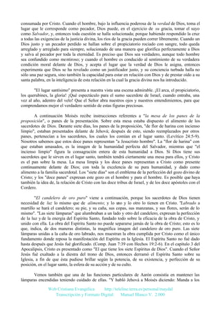 consumada por Cristo. Cuando el hombre, bajo la influencia poderosa de la verdad de Dios, toma el
lugar que le corresponde como pecador, Dios puede, en el ejercicio de su gracia, tomar el suyo
como Salvador, y, entonces toda cuestión se halla solucionada; porque habiendo respondido la cruz
a todas las exigencias de la justicia divina, los ríos de la gracia pueden correr libremente. Cuando un
Dios justo y un pecador perdido se hallan sobre el propiciatorio rociado con sangre, todo queda
arreglado y arreglado para siempre, solucionado de una manera que glorifica perfectamente a Dios
y salva al pecador por toda la eternidad. Es preciso que Dios sea verdadero, aunque todo hombre
sea confundido como mentiroso; y cuando el hombre es conducido al sentimiento de su verdadera
condición moral delante de Dios, y acepta el lugar que la verdad de Dios le asigna, entonces
experimenta que Dios se ha revelado como un justificador justo, y su conciencia turbada halla no
sólo una paz segura, sino también la capacidad para estar en relación con Dios y de prestar oído a su
santa palabra, en la inteligencia de esta relación en la cual la gracia divina nos ha introducido.
"El lugar santísimo" presenta a nuestra vista una escena admirable. ¡El arca, el propiciatorio,
los querubines, la gloria! ¡Qué espectáculo para el sumo sacerdote de Israel, cuando entraba, una
vez al año, adentro del velo! Que el Señor abra nuestros ojos y nuestros entendimientos, para que
comprendamos mejor el verdadero sentido de estas figuras preciosas.
A continuación Moisés recibe instrucciones referentes a "la mesa de los panes de la
proposición", o panes de la presentación. Sobre esta mesa estaba dispuesto el alimento de los
sacerdotes de Dios. Durante siete días, los panes de la proposición, "de flor de harina con incienso
limpio", estaban presentados delante de Jehová; después de esto, siendo reemplazados por otros
panes, pertenecían a los sacerdotes, los cuales los comían en el lugar santo. (Levítico 24:5-9).
Nosotros sabemos que estos doce panes representan "a Jesucristo hombre". La "flor de harina" con
que estaban amasados, es la imagen de la humanidad perfecta del Salvador, mientras que "el
incienso limpio" figura la consagración entera de esta humanidad a Dios. Si Dios tiene sus
sacerdotes que le sirven en el lugar santo, también tendrá ciertamente una mesa para ellos, y Cristo
es el pan sobre la mesa. La mesa limpia y los doce panes representan a Cristo como presente
continuamente delante de Dios; con toda la excelencia de su pura humanidad, y dado como
alimento a la familia sacerdotal. Los "siete días" son el emblema de la perfección del gozo divino de
Cristo; y los "doce panes" expresan este gozo en el hombre y para el hombre. Es posible que haya
también la idea de, la relación de Cristo con las doce tribus de Israel, y de los doce apóstoles con el
Cordero.
"El candelero de oro puro" viene a continuación, porque los sacerdotes de Dios tienen
necesidad de luz lo mismo que de alimento; y lo uno y lo otro lo tienen en Cristo. "Labrado a
martillo se hará el candelero; su pie, y su caña, sus copas, sus manzanas, y sus flores, serán de lo
mismo". "Las siete lámparas" que alumbraban a un lado y otro del candelero, expresan la perfección
de la luz y de la energía del Espíritu Santo, fundado todo sobre la eficacia de la obra de Cristo, y
unido con ella. La obra del Espíritu Santo no puede separarse jamás de la obra de Cristo; esto es lo
que, indica, de dos maneras distintas, la magnífica imagen del candelero de oro puro. Las siete
lámparas unidas a la caña de oro labrado, nos muestran la obra cumplida por Cristo como el único
fundamento donde reposa la manifestación del Espíritu en la Iglesia. El Espíritu Santo no fué dado
hasta después que Jesús fué glorificado. (Comp. Juan 7:39 con Hechos 19:2-6). En el capítulo 3 del
Apocalipsis, Cristo es presentado como "El que tiene los siete Espíritus de Dios". Cuando el Señor
Jesús fué exaltado a la diestra del trono de Dios, entonces derramó el Espíritu Santo sobre su
Iglesia, a fin de que ésta pudiese brillar según la potencia, de su existencia, y perfección de su
posición, en el lugar santo, la esfera de su acción y de su culto.
Vemos también que una de las funciones particulares de Aarón consistía en mantener las
lámparas encendidas teniendo cuidado de ellas. "Y habló Jehová a Moisés diciendo: Manda a los
Web Cristiana Evangélica
http://teleline.terra.es/personal/maydal
Transcripción y Formato Digital: © Manuel Blanco V. 2.000

 