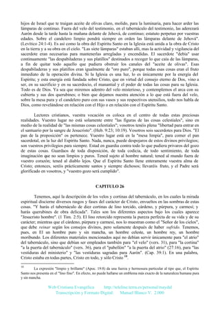 hijos de Israel que te traigan aceite de olivas claro, molido, para la luminaria, para hacer arder las
lámparas de continuo. Fuera del velo del testimonio, en el tabernáculo del testimonio, las aderezará
Aarón desde la tarde hasta la mañana delante de Jehová, de continuo; estatuto perpetuo por vuestras
edades. Sobre el candelero limpio pondrá siempre en orden las lámparas delante de Jehová".
(Levítico 24:1-4). Es así como la obra del Espíritu Santo en la Iglesia está unida a la obra de Cristo
en la tierra y a su obra en el cielo. "Las siete lámparas" estaban allí, mas la actividad y vigilancia del
sacerdote eran necesarias para mantenerlas arregladas y encendidas. El sacerdote "debía" usar
continuamente "las despabiladeras y sus platillos" destinados a recoger lo que caía de las lámparas,
a fin de quitar todo aquello que pudiera obstruir los canales del "aceite de olivas". Esas
despabiladeras y sus platillos eran igualmente de "oro puro", porque todas esas cosas eran el fruto
inmediato de la operación divina. Si la Iglesia es una luz, lo es únicamente por la energía del
Espíritu; y esta energía está fundada sobre Cristo, que en virtud del consejo eterno de Dos, vino a
ser, en su sacrificio y en su sacerdocio, el manantial y el poder de todas las cosas para su Iglesia.
Todo es de Dios. Ya sea que miremos adentro del velo misterioso, y contemplemos el arca con su
cubierta y sus dos querubines; o bien que dejamos nuestra atención a lo que está fuera del velo,
sobre la mesa pura y el candelero puro con sus vasos y sus respectivos utensilios, todo nos habla de
Dios, como revelándose en relación con el Hijo o en relación con el Espíritu Santo.
Lectores cristianos, vuestra vocación os coloca en el centro de todas estas preciosas
realidades. Vuestro lugar no está solamente entre "las figuras de las cosas celestiales", sino en
medio de la realidad de "las mismas cosas celestiales"; vosotros tenéis plena "libertad para entrar en
el santuario por la sangre de Jesucristo". (Heb. 9:23; 10:19). Vosotros sois sacerdotes para Dios. "El
pan de la proposición" os pertenece. Vuestro lugar está en la "mesa limpia", para comer el pan
sacerdotal, en la luz del Espíritu Santo. Nada, nunca, puede despojaros de estos divinos privilegios;
son vuestros privilegios para siempre. Estad en guardia contra todo lo que pudiera privaros del gozo
de estas cosas. Guardaos de toda disposición, de toda codicia, de todo sentimiento, de toda
imaginación que no sean limpios y puros. Tened sujeto al hombre natural; tened al mundo fuera de
vuestro corazón; tened al diablo lejos. Que el Espíritu Santo llene enteramente vuestra alma de
Cristo; entonces, seréis prácticamente santos y siempre dichosos; llevaréis fruto, y el Padre será
glorificado en vosotros, y "vuestro gozo será cumplido".

CAPITULO 26
Tenemos, aquí la descripción de los velos y cortinas del tabernáculo, en los cuales la mirada
espiritual discierne diversos rasgos y fases del carácter de Cristo, envueltos en las sombras de estas
cosas. "Y harás el tabernáculo de diez cortinas de lino torcido, cárdeno, y púrpura, y carmesí; y
harás querubines de obra delicada". Tales son los diferentes aspectos bajo los cuales aparece
"Jesucristo hombre". (1 Tim. 2:5). El lino retorcido representa la pureza perfecta de su vida y de su
carácter; mientras que el cárdeno, púrpura y carmesí, nos lo muestran como el "Señor de los cielos",
que debe reinar según los consejos divinos, pero solamente después de haber sufrido. Tenemos,
pues, en El un hombre puro y sin mancha, un hombre celeste, un hombre rey, un hombre
moribundo. Los diferentes materiales mencionados aquí no debían servir únicamente para "el atrio"
del tabernáculo, sino que debían ser empleados también para "el velo" (vers. 31), para "la cortina"
"a la puerta del tabernáculo" (vers. 36), para el "pabellón" "a la puerta del atrio" (27:16), para "las
vestiduras del ministerio" y "las vestiduras sagradas para Aarón". (Cap. 39:1). En una palabra,
Cristo estaba en todas partes, Cristo en todo, y sólo Cristo 10.
10

La expresión "limpio y brillante" (Apoc. 19:8) da una fuerza y hermosura particular al tipo que, el Espíritu
Santo nos presenta en el "lino fino". En efecto, no puede hallarse un emblema más exacto de la naturaleza humana pura
y sin mancha.

Web Cristiana Evangélica
http://teleline.terra.es/personal/maydal
Transcripción y Formato Digital: © Manuel Blanco V. 2.000

 