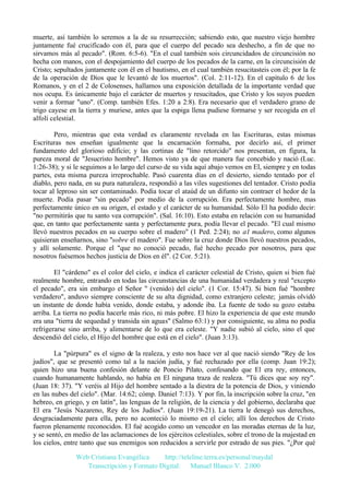 muerte, así también lo seremos a la de su resurrección; sabiendo esto, que nuestro viejo hombre
juntamente fué crucificado con él, para que el cuerpo del pecado sea deshecho, a fin de que no
sirvamos más al pecado". (Rom. 6:5-6). "En el cual también sois circuncidados de circuncisión no
hecha con manos, con el despojamiento del cuerpo de los pecados de la carne, en la circuncisión de
Cristo; sepultados juntamente con él en el bautismo, en el cual también resucitasteis con él; por la fe
de la operación de Dios que le levantó de los muertos". (Col. 2:11-12). En el capítulo 6 de los
Romanos, y en el 2 de Colosenses, hallamos una exposición detallada de la importante verdad que
nos ocupa. Es únicamente bajo el carácter de muertos y resucitados, que Cristo y los suyos pueden
venir a formar "uno". (Comp. también Efes. 1:20 a 2:8). Era necesario que el verdadero grano de
trigo cayese en la tierra y muriese, antes que la espiga llena pudiese formarse y ser recogida en el
alfolí celestial.
Pero, mientras que esta verdad es claramente revelada en las Escrituras, estas mismas
Escrituras nos enseñan igualmente que la encarnación formaba, por decirlo así, el primer
fundamento del glorioso edificio; y las cortinas de "lino retorcido" nos presentan, en figura, la
pureza moral de "Jesucristo hombre". Hemos visto ya de que manera fue concebido y nació (Luc.
1:26-38); y si le seguimos a lo largo del curso de su vida aquí abajo vemos en El, siempre y en todas
partes, esta misma pureza irreprochable. Pasó cuarenta días en el desierto, siendo tentado por el
diablo, pero nada, en su pura naturaleza, respondió a las viles sugestiones del tentador. Cristo podía
tocar al leproso sin ser contaminado. Podía tocar el ataúd de un difunto sin contraer el hedor de la
muerte. Podía pasar "sin pecado" por medio de la corrupción. Era perfectamente hombre, mas
perfectamente único en su origen, el estado y el carácter de su humanidad. Sólo El ha podido decir:
"no permitirás que tu santo vea corrupción". (Sal. 16:10). Esto estaba en relación con su humanidad
que, en tanto que perfectamente santa y perfectamente pura, podía llevar el pecado. "El cual mismo
llevó nuestros pecados en su cuerpo sobre el madero" (1 Ped. 2:24); no a1 madero, como algunos
quisieran enseñarnos, sino "sobre el madero". Fue sobre la cruz donde Dios llevó nuestros pecados,
y allí solamente. Porque el "que no conoció pecado, fué hecho pecado por nosotros, para que
nosotros fuésemos hechos justicia de Dios en él". (2 Cor. 5:21).
El "cárdeno" es el color del cielo, e indica el carácter celestial de Cristo, quien si bien fué
realmente hombre, entrando en todas las circunstancias de una humanidad verdadera y real "excepto
el pecado", era sin embargo el Señor " (venido) del cielo". (1 Cor. 15:47). Si bien fué "hombre
verdadero", anduvo siempre consciente de su alta dignidad, como extranjero celeste; jamás olvidó
un instante de donde había venido, donde estaba, y adonde iba. La fuente de todo su gozo estaba
arriba. La tierra no podía hacerle más rico, ni más pobre. El hizo la experiencia de que este mundo
era una "tierra de sequedad y transida sin aguas" (Salmo 63:1) y por consiguiente, su alma no podía
refrigerarse sino arriba, y alimentarse de lo que era celeste. "Y nadie subió al cielo, sino el que
descendió del cielo, el Hijo del hombre que está en el cielo". (Juan 3:13).
La "púrpura" es el signo de la realeza, y esto nos hace ver al que nació siendo "Rey de los
judíos", que se presentó como tal a la nación judía, y fué rechazado por ella (comp. Juan 19:2);
quien hizo una buena confesión delante de Poncio Pilato, confesando que El era rey, entonces,
cuando humanamente hablando, no había en El ninguna traza de realeza. "Tú dices que soy rey".
(Juan 18: 37). "Y veréis al Hijo del hombre sentado a la diestra de la potencia de Dios, y viniendo
en las nubes del cielo". (Mar. 14:62; cómp. Daniel 7:13). Y por fin, la inscripción sobre la cruz, "en
hebreo, en griego, y en latín", las lenguas de la religión, de la ciencia y del gobierno, declaraba que
El era "Jesús Nazareno, Rey de los Judíos". (Juan 19:19-21). La tierra le denegó sus derechos,
desgraciadamente para ella, pero no aconteció lo mismo en el cielo; allí los derechos de Cristo
fueron plenamente reconocidos. El fué acogido como un vencedor en las moradas eternas de la luz,
y se sentó, en medio de las aclamaciones de los ejércitos celestiales, sobre el trono de la majestad en
los cielos, entre tanto que sus enemigos son reducidos a servirle por estrado de sus pies. "¿Por qué
Web Cristiana Evangélica
http://teleline.terra.es/personal/maydal
Transcripción y Formato Digital: © Manuel Blanco V. 2.000

 