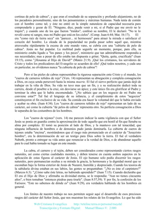 cortinas de pelo de cabras", y que eran el resultado de su separación y profundo alejamiento, no de
los pecadores personalmente, sino de los pensamientos y máximas humanas. Nada tenía de común
con el hombre como tal; y éste no entró en la simple naturaleza de capacidad necesaria para
comprenderle y gozar de El. "Ninguno, dice, puede venir a mi, si el Padre que me envió no le
trajere"; y cuando uno de los que fueron "traídos", confesó su nombre, El le declaró: "No te lo
reveló carne ni sangre, mas mi Padre que está en los cielos". (Comp. Juan 6:44; Mat. 16:17).
El
era "como raíz de tierra seca" sin "parecer... ni hermosura" para atraer la mirada o satisfacer el
corazón del hombre. La oleada de la popularidad no podía pasar sobre aquél que, mientras
atravesaba rápidamente la escena de este mundo vano, se cubría con una "cubierta de pelo de
cabras". Jesús no fué popular. La multitud pudo seguirle un momento, porque, para ella, su
ministerio estaba ligado a "los panes y los peces", ministerio que tan admirablemente respondía a
sus necesidades; mas a pesar de ello estaba tan dispuesta a gritar; "Quita, quita, crucifícale" (Juan
19:15), como "¡Hosanna al Hijo de David!" (Mateo 21:9). ¡Qué los cristianos, los servidores de
Cristo y todos los predicadores del Evangelio se acuerden de ello! ¡Qué todos nosotros, y cada uno
en particular, no olvidemos nunca "la cubierta de pelo de cabras"!
Pero si las pieles de cabras representaban la rigurosa separación ente Cristo y el mundo, los
"cueros de carneros teñidos de rojo" (Vers. 14) representan su abnegación y completa consagración
a Dios, en cuya senda perseveró hasta la misma muerte. El fué el siervo perfecto que jamás dejó de
trabajar en la viña de Dios. Su vida no tuvo mas que un fin, y a su realización dedicó toda su
carrera, desde el pesebre a la cruz, sin desviarse un ápice; y este único fin era glorificar al Padre y
terminar la obra que le había encomendado. "¿No sabíais que en los negocio de mi Padre me
conviene estar?" Tal fué el lenguaje de su infancia, y el cumplimiento de estos "negocios"
constituyeron el fin exclusivo de su vida. Su comida era hacer la voluntad del que le había enviado
y acabar su obra. (Juan 4:34). Los "cueros de carneros teñidos de rojo" representan un lado de su
carácter, así como la cubierta "de pelos de cabras" representa otro. Su perfecta consagración a Dios
le separaba de las costumbres de los hombres.
Los "cueros de tejones" (vers. 14) me parecen indicar la santa vigilancia con que el Señor
Jesús se ponía en guardia contra la aproximación de todo aquello que era hostil al fin que llenaba su
alma por completo. El tomó su posición al lado de Dios, y la mantuvo con tal tenacidad, que
ninguna influencia de hombres o de demonios pudo jamás dominarla. La cubierta de cueros de
tejones estaba "encima", mostrándonos que el rasgo más pronunciado en el carácter de "Jesucristo
hombre", era la determinación de ser un testigo para Dios sobre la tierra. El fué el verdadero
Naboth, pronto a entregar su vida antes que renunciar a la verdad de Dios, o de abandonar aquello
para lo cual había tomado su lugar en este mundo.
La cabra, el carnero y el tejón, deben ser considerados como representando ciertos rasgos
naturales, así como ciertas cualidades morales, y deben tenerse en cuenta ambos aspectos en la
aplicación de estas figuras al carácter de Jesús. El ojo humano solo podía discernir los rasgos
naturales, pero permanecían ocultas a su mirada la gracia, la hermosura y la dignidad moral que se
escondían bajo la forma exterior de Jesús de Nazaret, humilde y despreciado. Cuando los tesoros de
la sabiduría divina estaban en sus labios, las gentes se preguntaban: "¿No es éste el carpintero?"
(Marcos 6:3). "¿Cómo sabe éste letras, no habiendo aprendido?" (Juan 7:15). Cuando declaraba que
El era el Hijo de Dios y afirmaba su divinidad eterna, se le respondía: "Aun no tienes cincuenta
años", o bien tomaban "entonces piedras para tirarle". (Juan 8:57,59). Y por fin, la confesión de los
Fariseos: "Este no sabemos de dónde es" (Juan 9:29), era verdadera hablando de los hombres en
general.
Los límites de nuestro trabajo no nos permiten seguir aquí el desarrollo de esos preciosos
rasgos del carácter del Señor Jesús, que nos muestran los relatos de los Evangelios. Lo que ha sido
Web Cristiana Evangélica
http://teleline.terra.es/personal/maydal
Transcripción y Formato Digital: © Manuel Blanco V. 2.000

 