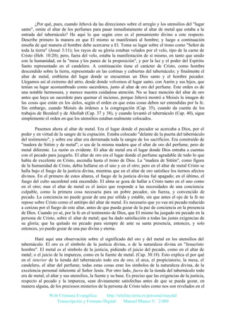 ¿Por qué, pues, cuando Jehová da las direcciones sobre el arreglo y los utensilios del "lugar
santo", omite el altar de los perfumes para pasar inmediatamente al altar de metal que estaba a la
entrada del tabernáculo? He aquí lo que según creo es el pensamiento divino a este respecto.
Describe primero la manera en que El mismo se manifestará al hombre; y luego a continuación
enseña de qué manera el hombre debe acercarse a El. Toma su lugar sobre el trono como "Señor de
toda la tierra" (Josué 3:11); los rayos de su gloria estaban velados por el velo, tipo de la carne de
Cristo (Heb. 10:20); pero, fuera del velo, estaba la manifestación de sí mismo, en tanto que unido
con la humanidad, en la "mesa y los panes de la proposición", y por la luz y el poder del Espíritu
Santo representado en el candelero. A continuación tiene el carácter de Cristo, como hombre
descendido sobre la tierra, representado en las cortinas y cubiertas del tabernáculo; y finalmente el
altar de metal, emblema del lugar donde se encuentran un Dios santo y el hombre pecador.
Llegamos así al extremo del atrio, desde donde volvemos al lugar santo, con Aarón y sus hijos, que
tenían su lugar acostumbrado como sacerdotes, junto al altar de oro del perfume. Este orden es de
una notable hermosura, y merece nuestra cuidadosa atención. No se hace mención del altar de oro
antes que haya un sacerdote para quemar el incienso, porque Jehová mostró a Moisés la imagen de
las cosas que están en los cielos, según el orden en que estas cosas deben ser entendidas por la fe.
Sin embargo, cuando Moisés da órdenes a la congregación (Cap. 35), cuando da cuenta de los
trabajos de Bezaleel y de Aholiab (Cap. 37 y 38), y cuando levantó el tabernáculo (Cap. 40), sigue
simplemente el orden en que los utensilios estaban realmente colocados.
Pasemos ahora al altar de metal. Era el lugar donde el pecador se acercaba a Dios, por el
poder y en virtud de la sangre de la expiación. Estaba colocado "delante de la puerta del tabernáculo
del testimonio", y sobre ese altar era derramada toda la sangre de los sacrificios. Era construido de
"madera de Sittim y de metal", o sea de la misma madera que el altar de oro del perfume, pero de
metal diferente. La razón es evidente. El altar de metal era el lugar donde Dios entraba a cuentas
con el pecado para juzgarlo. El altar de oro era el lugar donde el perfume agradable de todo lo que
había de excelente en Cristo, ascendía hasta el trono de Dios. La "madera de Sittim", como figura
de la humanidad de Cristo, debía hallarse en el uno y en el otro; pero en el altar de metal Cristo se
halla bajo el fuego de la justicia divina, mientras que en el altar de oro satisface los tiernos afectos
divinos. En el primero de estos altares, el fuego de la justicia divina fué apagado; en el último, el
fuego del culto sacerdotal está encendido. El alma se goza de hallar a Cristo tanto en el uno como
en el otro; mas el altar de metal es el único que responde a las necesidades de una conciencia
culpable, como la primera cosa necesaria para un pobre pecador, sin fuerza, y convencido de
pecado. La conciencia no puede gozar de una paz sólida y estable, sin que antes el ojo de la fe no
repose sobre Cristo como el antitipo del altar de metal. Es necesario que yo vea mi pecado reducido
a cenizas por el fuego de este altar, antes de que pueda gozar de la paz de conciencia en la presencia
de Dios. Cuando yo sé, por la fe en el testimonio de Dios, que El mismo ha juzgado mi pecado en la
persona de Cristo, sobre el altar de metal; que ha dado satisfacción a todas las justas exigencias de
su gloria; que ha quitado mi pecado para siempre de ante su santa presencia, entonces, y solo
entonces, yo puedo gozar de una paz divina y eterna.
Haré aquí una observación sobre el significado del oro y del metal en los utensilios del
tabernáculo. El oro es el símbolo de la justicia divina, o de la naturaleza divina en "Jesucristo
hombre". El metal es el símbolo de la justicia, pidiendo el juicio del pecado, como en el altar de
metal; o el juicio de la impureza, como en la fuente de metal. (Cap. 30:18). Esto explica el por qué
en el interior de la tienda del tabernáculo todo era de oro; el arca, el propiciatorio, la mesa, el
candelero, el altar del perfume; todas estas cosas eran los símbolos de la naturaleza divina, de la
excelencia personal inherente al Señor Jesús. Por otro lado, fuera de la tienda del tabernáculo todo
era de metal; el altar y sus utensilios, la fuente y su base. Es preciso que las exigencias de la justicia,
respecto al pecado y la impureza, sean divinamente satisfechas antes de que se pueda gozar, en
manera alguna, de los preciosos misterios de la persona de Cristo tales como nos son revelados en el
Web Cristiana Evangélica
http://teleline.terra.es/personal/maydal
Transcripción y Formato Digital: © Manuel Blanco V. 2.000

 