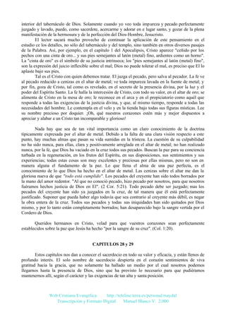 interior del tabernáculo de Dios. Solamente cuando yo veo toda impureza y pecado perfectamente
juzgado y lavado, puedo, como sacerdote, acercarme y adorar en e lugar santo, y gozar de la plena
manifestación de la hermosura y de la perfección del Dios-Hombre, Jesucristo.
El lector sacará mucho provecho de continuar la aplicación de este pensamiento en el
estudio ce los detalles, no sólo del tabernáculo y del templo, sino también en otros diversos pasajes
de la Palabra. Así, por ejemplo, en el capítulo 1 del Apocalipsis, Cristo aparece "ceñido por los
pechos con una cinta de oro... y sus pies semejantes al latón (metal) fino, ardientes como un horno".
La "cinta de oro" es el símbolo de su justicia intrínseca; los "pies semejantes al latón (metal) fino",
son la expresión del juicio inflexible sobre el mal; Dios no puede tolerar el mal, es preciso que El lo
aplaste bajo sus pies.
Tal es el Cristo con quien debemos tratar. El juzga el pecado, pero salva al pecador. La fe ve
al pecado reducido a cenizas en el altar de metal; ve toda impureza lavada en la fuente de metal; y
por fin, goza de Cristo, tal como es revelado, en el secreto de la presencia divina, por la luz y el
poder del Espíritu Santo. La fe halla la intercesión de Cristo, con todo su valor, en el altar de oro; se
alimenta de Cristo en la mesa de oro; le reconoce en el arca y en el propiciatorio como aquél que
responde a todas las exigencias de la justicia divina, y que, al mismo tiempo, responde a todas las
necesidades del hombre. Le contempla en el velo y en la tienda bajo todas sus figuras místicas. Lee
su nombre precioso por doquier. ¡Oh, qué nuestros corazones estén más y mejor dispuestos a
apreciar y alabar a un Cristo tan incomparable y glorioso!
Nada hay que sea de tan vital importancia como un claro conocimiento de la doctrina
típicamente expresada por el altar de metal. Debido a la falta de una clara visión respecto a este
punto, hay muchas almas que pasan su vida sumidas en la tristeza. La cuestión de su culpabilidad
no ha sido nunca, para ellas, clara y positivamente arreglada en el altar de metal; no han realizado
nunca, por la fe, que Dios ha vaciado en la cruz todos sus pecados. Buscan la paz para su conciencia
turbada en la regeneración, en los frutos del Espíritu, en sus disposiciones, sus sentimientos y sus
experiencias; todas estas cosas son muy excelentes y preciosas por ellas mismas, pero no son en
manera alguna el fundamento de la paz. Lo que llena el alma de una paz perfecta, es el
conocimiento de lo que Dios ha hecho en el altar de metal. Las cenizas sobre el altar me dan la
gloriosa nueva de que "todo está cumplido". Los pecados del creyente han sido todos borrados por
la mano del amor redentor. "Al que no conoció pecado, hizo pecado por nosotros, para que nosotros
fuéramos hechos justicia de Dios en El". (2 Cor. 5:21). Todo pecado debe ser juzgado; mas los
pecados del creyente han sido ya juzgados en la cruz, de tal manera que él está perfectamente
justificado. Suponer que pueda haber algo todavía que sea contrario al creyente más débil, es negar
la obra entera de la cruz. Todos sus pecados y todas sus iniquidades han sido quitados por Dios
mismo, y por lo tanto están completamente borrados; han desaparecido bajo la sangre vertida por el
Cordero de Dios.
Queridos hermanos en Cristo, velad para que vuestros corazones sean perfectamente
establecidos sobre la paz que Jesús ha hecho "por la sangre de su cruz". (Col. 1:20).

CAPITULOS 28 y 29
Estos capítulos nos dan a conocer el sacerdocio en todo su valor y eficacia, y están llenos de
profundo interés. El solo nombre de sacerdocio despierta en el corazón sentimientos de viva
gratitud hacia la gracia, que no solamente ha hallado un medio por el cual nosotros podemos
llegarnos hasta la presencia de Dios, sino que ha provisto lo necesario para que pudiéramos
mantenernos allí, según el carácter y las exigencias de tan alta y santa posición.

Web Cristiana Evangélica
http://teleline.terra.es/personal/maydal
Transcripción y Formato Digital: © Manuel Blanco V. 2.000

 