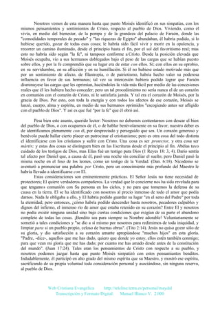 Nosotros vemos de esta manera hasta que punto Moisés identificó en sus simpatías, con los
mismos pensamientos y sentimientos de Cristo, respecto al pueblo de Dios. Viviendo, como él
vivía, en medio del bienestar, de la pompa y de la grandeza del palacio de Faraón, donde las
"comodidades temporales de pecado" y "las riquezas de Egipto" abundaban, él habría podido, si lo
hubiese querido, gozar de todas esas cosas; le habría sido fácil vivir y morir en la opulencia, y
recorrer un camino iluminado, desde el principio hasta el fin, por el sol del favoritismo real; mas
esto no habría sido según "la fe", ni tampoco conforme a Cristo. Desde la posición elevada que
Moisés ocupaba, vio a sus hermanos doblegados bajo el peso de las cargas que se habían puesto
sobre ellos, y por la fe comprendió que su lugar era de estar con ellos. Sí; con ellos en su oprobio,
en su servidumbre, en su aflicción y en su humillación. Si él no hubiese estado motivado más que
por un sentimiento de afecto, de filantropía, o de patriotismo, habría hecho valer su poderosa
influencia en favor de sus hermanos; tal vez su intercesión hubiera podido lograr que Faraón
disminuyese las cargas que les oprimían, haciéndoles la vida más fácil por medio de las concesiones
reales que él les hubiera hecho conceder; pero un tal procedimiento no sería nunca el de un corazón
en comunión con el corazón de Cristo, ni le satisfaría jamás. Y tal era el corazón de Moisés, por la
gracia de Dios. Por esto, con toda la energía y con todos los afectos de ese corazón, Moisés se
lanzó, cuerpo, alma y espíritu, en medio de sus hermanos oprimidos "escogiendo antes ser afligido
con el pueblo de Dios". Y así es que fué "por la fe" que él obró así.
Pesa bien este asunto, querido lector: Nosotros no debemos contentarnos con desear el bien
del pueblo de Dios, o con ocuparnos de él, o de hablar benévolamente en su favor; nuestro deber es
de identificamos plenamente con él, por despreciado y perseguido que sea. Un corazón generoso y
benévolo puede hallar cierto placer en patrocinar el cristianismo; pero es otra cosa del todo distinta
el identificarse con los cristianos y sufrir con Cristo. Una cosa es ser protector, y otra cosa ser
mártir; y estas dos cosas se distinguen bien en las Escrituras desde el principio al fin. Abdías tuvo
cuidado de los testigos de Dios, mas Elías fué un testigo para Dios (1 Reyes 18: 3, 4). Darío sentía
tal afecto por Daniel que, a causa de él, pasó una noche sin conciliar el sueño; pero Daniel pasó la
misma noche en el foso de los leones, como un testigo de la Verdad. (Dan. 6:18). Nicodemo se
aventuró a pronunciar una palabra por Cristo, pero un conocimiento más profundo del Maestro le
habría llevado a identificarse con El.
Estas consideraciones son eminentemente prácticas. El Señor Jesús no tiene necesidad de
protectores; El quiere verdaderos compañeros. La verdad que le concierne nos ha sido revelada para
que tengamos comunión con Su persona en los cielos, y no para que tomemos la defensa de su
causa en la tierra. El se ha identificado con nosotros al precio inmenso de todo el amor que podía
darnos. Nada le obligaba a ello, y El habría podido guardar su lugar "en el seno del Padre" por toda
la eternidad; pero entonces, ¿cómo habría podido descender hasta nosotros, pecadores culpables y
dignos del infierno, el inmenso río de amor que estaba retenido en su corazón? Entre El y nosotros
no podía existir ninguna unidad sino bajo ciertas condiciones que exigían de su parte el abandono
completo de todas las cosas. ¡Bendito sea para siempre su Nombre adorable! Voluntariamente se
sometió a tales condiciones y "se dio a sí mismo por nosotros para redimirnos de toda iniquidad, y
limpiar para si un pueblo propio, celoso de buenas obras". (Tito 2:14). Jesús no quiso gozar sólo de
su gloria, y dio satisfacción a su corazón amante apropiándose "muchos hijos" en esta gloria.
"Padre, -dice-, aquellos que me has dado, quiero que donde yo estoy, ellos estén también conmigo;
para que vean mi gloria que me has dado; por cuanto me has amado desde antes de la constitución
del mundo". (Juan 17:24). Tales eran los pensamientos de Cristo con respecto a su pueblo, y
nosotros podemos juzgar hasta que punto Moisés simpatizó con estos pensamientos benditos.
Indudablemente, él participó en alto grado del mismo espíritu que su Maestro, y mostró ese espíritu,
sacrificando de su propia voluntad toda consideración personal y asociándose, sin ninguna reserva,
al pueblo de Dios.

Web Cristiana Evangélica
http://teleline.terra.es/personal/maydal
Transcripción y Formato Digital: © Manuel Blanco V. 2.000

 