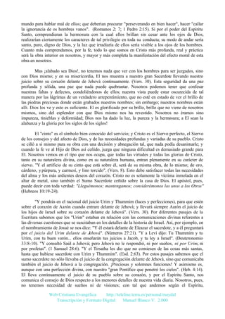 mundo para hablar mal de ellos; que deberían procurar "perseverando en bien hacer", hacer "callar
la ignorancia de os hombres vanos". (Romanos 2: 7; 1 Pedro 2:15). Si por el poder del Espíritu
Santo, comprendieran la hermosura con la cual ellos brillan sin cesar ante los ojos de Dios,
realizarían ciertamente los caracteres de tal privilegio en toda su conducta; su modo de andar sería
santo, puro, digno de Dios, y la luz que irradiaría de ellos sería visible a los ojos de los hombres.
Cuanto más comprendamos, por la fe, todo lo que somos en Cristo más profunda, real y práctica
será la obra interior en nosotros, y mayor y más completa la manifestación del efecto moral de esta
obra en nosotros.
Mas ¡alabado sea Dios!, no tenemos nada que ver con los hombres para ser juzgados, sino
con Dios mismo; y en su misericordia, El nos muestra a nuestro gran Sacerdote llevando nuestro
juicio sobre su corazón delante de Jehová continuamente. (Vers. 30). Esta seguridad da una paz
profunda y sólida, una paz que nada puede quebrantar. Nosotros podemos tener que confesar
nuestras faltas y defectos, condoliéndonos de ellos; nuestra vista puede estar oscurecida de tal
manera por las lágrimas de un verdadero arrepentimiento, que no esté en estado de ver el brillo de
las piedras preciosas donde están grabados nuestros nombres; sin embargo; nuestros nombres están
allí. Dios los ve y esto es suficiente. El es glorificado por su brillo, brillo que no viene de nosotros
mismos, sino del esplendor con que Dios mismo nos ha revestido. Nosotros no éramos sino
impureza, tinieblas y deformidad; Dios nos ha dado la luz, la pureza y la hermosura; a El sean la
alabanza y la gloria por los siglos de los siglos!
El "cinto" es el símbolo bien conocido del servicio; y Cristo es el Siervo perfecto, el Siervo
de los consejos y del afecto de Dios, y de las necesidades profundas y variadas de su pueblo. Cristo
se ciñó a si mismo para su obra con una decisión y abnegación tal, que nada podía desanimarle; y
cuando la fe ve al Hijo de Dios así ceñido, juzga que ninguna dificultad es demasiado grande para
El. Nosotros vemos en el tipo que nos ocupa, que todas las virtudes y todas las glorias de Cristo,
tanto en su naturaleza divina, como en su naturaleza humana, entran plenamente en su carácter de
siervo. "Y el artificio de su cinto que está sobre él, será de su misma obra, de lo mismo; de oro,
cárdeno, y púrpura, y carmesí, y lino torcido". (Vers. 8). Esto debe satisfacer todas las necesidades
del alma y los más ardientes deseos del corazón. Cristo no es solamente la víctima inmolada en el
altar de metal, sino también el Sumo Sacerdote ceñido sobre la casa de Dios. El apóstol, pues,
puede decir con toda verdad: "Lleguémonos; mantengamos; considerémonos los unos a los Otros"
(Hebreos 10:19-24).
"Y pondrás en el racional del juicio Urim y Thummim (luces y perfecciones), para que estén
sobre el corazón de Aarón cuando entrare delante de Jehová; y llevará siempre Aarón el juicio de
los hijos de Israel sobre su corazón delante de Jehová". (Vers. 30). Por diferentes pasajes de la
Escritura sabemos que los "Urim" estaban en relación con las comunicaciones divinas referentes a
las diversas cuestiones que se suscitaban en los detalles de la historia de Israel. Así, por ejemplo, en
el nombramiento de Josué se nos dice: "Y él estará delante de Eleazar el sacerdote, y a él preguntará
por el juicio del Urim delante de Jehová". (Números 27:21). "Y a Leví dijo: Tu Thummim y tu
Urim, con tu buen varón... ellos enseñarán tus juicios a Jacob, y tu ley a Israel". (Deuteronomio
33:8-10). "Y consultó Saúl a Jehová; pero Jehová no le respondió, ni por sueños, ni por Urim, ni
por profetas". (1 Samuel 28:6). "Y el Tirsatha les dio que no comiesen de las cosas más santas,
hasta que hubiese sacerdote con Urim y Thummim". (Esd. 2:63). Por estos pasajes sabemos que el
sumo sacerdote no sólo llevaba el juicio de la congregación delante de Jehová, sino que comunicaba
también el juicio de Jehová a la congregación. ¡Preciosas y solemnes funciones! Y asimismo es,
aunque con una perfección divina, con nuestro "gran Pontífice que penetró los cielos". (Heb. 4:14).
El lleva continuamente el juicio de su pueblo sobre su corazón, y por el Espíritu Santo, nos
comunica el consejo de Dios respecto a los menores detalles de nuestra vida diaria. Nosotros, pues,
no tenemos necesidad de sueños ni de visiones; con tal que andemos según el Espíritu,
Web Cristiana Evangélica
http://teleline.terra.es/personal/maydal
Transcripción y Formato Digital: © Manuel Blanco V. 2.000

 
