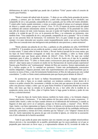 disfrutaremos de toda la seguridad que puede dar el perfecto "Urim" puesto sobre el corazón de
nuestro gran Pontífice.
"Harás el manto del ephod todo de jacinto... Y abajo en sus orillas harás granadas de jacinto,
y púrpura, y carmesí, por sus bordes alrededor; y entre ellas campanillas de oro alrededor; una
campanilla de oro y una granada, campanilla de oro y granada, por las orillas del manto alrededor.
Y estará sobre Aarón cuando ministrare; y oiráse su sonido cuando él entrare en el santuario delante
de Jehová y cuando saliere, porque no muera". (Vers. 31-35). El manto de jacinto (azul) del ephod
es emblema del carácter enteramente celeste de nuestro gran Pontífice. El ha penetrado los cielos
más allá del alcance de toda visión humana; mas por el poder del Espíritu Santo hay un testimonio
rendido a la verdad de que El vive, en la presencia de Dios; y no solamente un testimonio, sino
también fruto. "Una campanilla de oro y una granada, campanilla de oro y granada." Tal es el orden
que se nos presenta lleno de hermosura. Un testimonio fiel a la gran verdad de que Jesús está
siempre vivo para interceder por nosotros estará inseparablemente unido a un servicio fructífero.
¡Que Dios nos conceda tener una inteligencia más profunda de estos preciosos y santos misterios!
"Harás además una plancha de oro fino, y grabarás en ella grabadura de sello, SANTIDAD
A JEHOVA. Y la pondrás con un cordón de jacinto, y estará sobre la mitra; por el frente anterior de
la mitra estará. Y estará sobre la frente de Aarón: y llevará Aarón el pecado de las cosas santas, que
los hijos de Israel hubieren consagrado en todas sus santas ofrendas; y sobre su frente estará
continuamente para que hayan gracia delante de Jehová". (Vers. 36-38). He aquí una verdad
importante para el alma. La plancha de oro sobre la frente de Aarón era el tipo de la santidad
esencial del Señor Jesús. "Y sobre su frente estará continuamente para que hayan gracia delante de
Jehová". ¡Qué reposo para el corazón en medio de las fluctuaciones de nuestra propia experiencia!
Nuestro gran Pontífice está "continuamente" delante de Dios por nosotros. Somos representados por
El, y hechos aceptos en El. La santidad nos pertenece. Cuanto más profundamente conozcamos
nuestra indignidad y flaqueza personal, tanto más experimentaremos esta verdad humillante que en
nosotros no mora el bien, y más fervientemente bendeciremos al Dios de toda gracia por esta verdad
consoladora: "y sobre su frente estará continuamente para que hayan gracia delante de Jehová".
Si aconteciera que mi lector se hallase frecuentemente tentado y fatigado con dudas y
temores, con altos y bajos en su estado espiritual, con tendencia continua a mirar dentro de sí
mismo a su pobre corazón frío, inconstante y rebelde, no tiene más que apoyarse de todo su corazón
sobre esta preciosa verdad, a saber: que ese gran Sumo Pontífice le representa delante del trono de
Dios; sólo tiene que fijar su mirada en la plancha de oro, y leer sobre ella la medida de su
aceptación eterna cerca de Dios. ¡Qué el Espíritu Santo le haga gustar la dulzura y poder de esta
divina y celestial doctrina!
"Y para los hijos de Aarón harás túnicas; también les harás cintos, y les formarás chapeos
(tiaras) para honra y hermosura... Y les harás pañetes de lino para cubrir la carne vergonzosa... Y
estarán sobre Aarón y sobre sus hijos cuando entraren en el tabernáculo del testimonio, o cuando se
llegaren al altar para servir en el santuario, porque no lleven pecado, y mueran". (Vers. 40-43).
Aquí, Aarón y sus hijos representan en figura a Cristo y la Iglesia, en la potencia de una sola justicia
divina y eterna. Las vestiduras sacerdotales de Aarón son la expresión de las cualidades intrínsecas,
esenciales, personales y eternas de Cristo; mientras que las "túnicas" y los "chapeos" (tiaras) de los
hijos de Aarón representan las gracias de que está revestida la Iglesia, en virtud de su asociación
con el Jefe soberano de la familia sacerdotal.
Todo lo que acaba de pasar ante nuestros ojos nos muestra con que cuidado misericordioso
Jehová proveía a las necesidades de su pueblo, permitiendo que los suyos pudieran ver al que se
preparaba para intervenir en favor suyo, y a representarles delante de El, revestido de todas las
Web Cristiana Evangélica
http://teleline.terra.es/personal/maydal
Transcripción y Formato Digital: © Manuel Blanco V. 2.000

 