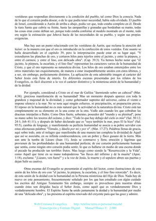 vestiduras que respondían directamente a la condición del pueblo, tal como Dios la conocía. Nada
de lo que el corazón podía desear, o de lo que podía tener necesidad, había sido olvidado. El pueblo
de Israel, considerando a Aarón de arriba a abajo, podía ver que, todo estaba completo en él. Desde
la tiara Santa que cubría su frente, hasta las campanillas y granadas que bordeaban su manto, todas
las cosas eran como debían ser, porque todo estaba conforme al modelo mostrado en el monte, todo
era según la estimación que Jehová hacía de las necesidades de su pueblo, y según sus propias
exigencias.
Mas hay aun un punto relacionado con las vestiduras de Aarón, que reclama la atención del
lector: es la manera con que el oro es introducido en la confección de estos vestidos. Este asunto se
halla desarrollado en el capítulo 39, pero la interpretación puede estar en su lugar aquí. "Y
extendieron las planchas de oro, y cortaron hilos para tejerlos entre el jacinto, y entre la púrpura, y
entre el carmesí, y entre el lino, con delicada obra". (Cap. 39:3). Ya hemos hecho notar que "el
jacinto, la púrpura, la escarlata, y el lino fino" representan los caracteres varios de la humanidad de
Cristo, y que el oro representa su naturaleza divina. Los hilos de oro estaban entretejidos entre los
otros materiales tan exquisitamente, de manera a estar inseparablemente unidos con estos últimos, y
a ser, sin embargo, perfectamente distintos. La aplicación de esta admirable imagen al carácter del
Señor Jesús está llena de interés. En diferentes escenas presentadas por los relatos de los
Evangelios, es fácil discernir a la vez el carácter distintivo y la misteriosa unión de la humanidad y
de la deidad.
Por ejemplo, considerad a Cristo en el mar de Galilea "durmiendo sobre un cabezal" (Mar.
4:38); ¡preciosa manifestación de su humanidad! Mas un momento después aparece con toda la
grandeza y majestad de la divinidad; y como gobernador supremo del universo, calma el viento e
impone silencio a la mar. No se nota aquí ningún esfuerzo, ni precipitación, ni preparación previa.
El reposo en la humanidad no es más natural que la actividad en la naturaleza divina. Cristo está tan
completamente en su elemento en la una como en la otra. Vedle aún cuando los que cobraban las
dracmas interpelan a Pedro. Como Dios fuerte, soberano, poseedor del "mundo y su plenitud", pone
su mano sobre los tesoros del océano, y dice: "Todo lo que hay debajo del cielo es mío" (Sal. 50:12;
24:1; Job 41:11); y después de haber declarado que es "suya también la mar, pues El la hizo" (Sal.
95:5), cambia de lenguaje, y manifestando su perfecta humanidad se asocia a su pobre servidor con
estas afectuosas palabras "Tómalo, y dáselo por mi y por ti". (Mat. 17:27). Palabras llenas de gracia,
aquí sobre todo, ante el milagro que manifestaba de una manera tan completa la divinidad de Aquél
que así se asociaba, en su infinita condescendencia, con un pobre y flaco gusano de la tierra. Más
aun ante la tumba de Lázaro (Juan 11), Jesús se conmueve y llora; emoción y lágrimas que
provienen de las profundidades de una humanidad perfecta; de ese corazón perfectamente humano
que sentía, como ningún otro corazón podía sentir, lo que es hallarse en medio de una escena donde
el pecado ha producido tan terribles frutos. Mas luego como siendo la "Resurrección y la Vida",
como Aquél que tiene en su mano todopoderosa "las llaves del infierno y de la muerte" (Apoc.
1:18), exclama: "¡Lázaro, ven fuera!" y a la voz de Jesús, la muerte y el sepulcro abren sus puertas y
dejan Salir su cautivo.
Otras escenas del Evangelio se presentarán al espíritu del lector, como ilustraciones de esta
unión de los hilos de oro con "el jacinto, la púrpura, la escarlata, y el lino fino retorcido". Es decir,
de esta unión de la deidad con la humanidad en la Persona misteriosa del Hijo de Dios. Nada hay de
nuevo en este pensamiento, frecuentemente señalado por los que han estudiado con algún cuidado
los escritos del Antiguo Testamento Sin embargo, siempre es provechoso para nuestras almas
cuando éstas son dirigidas hacia el Señor Jesús, como aquél que es verdaderamente Dios y
verdaderamente hombre. El Espíritu Santo ha unido juntamente la deidad y la humanidad por medio
de una "delicada obra", y las presenta al espíritu renovado del creyente para que las goce y admire.
Web Cristiana Evangélica
http://teleline.terra.es/personal/maydal
Transcripción y Formato Digital: © Manuel Blanco V. 2.000

 