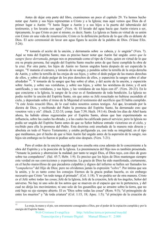 Antes de dejar esta parte del libro, examinemos un poco el capítulo 29. Ya hemos hecho
notar que Aarón y sus hijos representan a Cristo y a la Iglesia; mas aquí vemos que Dios da el
primer lugar a Aarón: "Y harás llegar a Aarón y a sus hijos a la puerta del tabernáculo del
testimonio, y los lavarás con agua". (Vers. 4). El lavado del agua hacía que Aarón viniera a ser,
típicamente, lo que Cristo es por sí mismo, es decir, Santo. La Iglesia es Santa en virtud de su unión
con Cristo en una vida de resurrección; Cristo es la definición perfecta de lo que ella es delante de
Dios. El acto ceremonial de lavar con agua figura la acción de la palabra de Dios. (Véase Efes.
5:26).
"Y tomarás el aceite de la unción, y derramarás sobre su cabeza, y le ungirás" (Vers. 7).
Aquí se trata del Espíritu Santo; mas es preciso hacer notar que Aarón fué ungido antes que la
sangre fuese derramada, porque nos es presentado como el tipo de Cristo, quien en virtud de lo que
era su propia persona, fué ungido del Espíritu Santo mucho antes de que fuese cumplida la obra de
la cruz. Por otra parte, los hijos de Aarón no fueron ungidos hasta después de ser esparcida la
sangre. "Y matarás el carnero, y tomarás de su sangre, y pondrás sobre la ternilla de la oreja derecha
de Aarón, y sobre la ternilla de las orejas de sus hijos, y sobre el dedo pulgar de las manos derechas
de ellos, y sobre el dedo pulgar de los pies derechos de ellos, y esparcirás la sangre sobre el altar
alrededor 11. Y tomarás de la sangre que hay sobre el altar, y del aceite de la unción, y esparcirás
sobre Aarón, y sobre sus vestiduras, y sobre sus hijos, y sobre las vestiduras de éstos; y él será
santificado, y sus vestiduras, y sus hijos, y las vestiduras de sus hijos con él". (Vers. 20-21). En lo
que concierne a la Iglesia, la sangre de la cruz es el fundamento de toda bendición. La Iglesia no
podía recibir la unción del Espíritu Santo, sin que antes su Jefe resucitado no hubiese ascendido al
cielo, y depositado sobre el trono de la Majestad el testimonio del sacrificio que El había cumplido.
"A este Jesús resucitó Dios, de lo cual todos nosotros somos testigos. Así que, levantado por la
diestra de Dios, y recibiendo del Padre la promesa del Espíritu Santo, ha derramado esto que
vosotros veis y oís". (Hech. 2:32-33; comp. Juan 7:39; Hech. 19:1-6). Desde los días de Abel hasta
ahora, ha habido almas regeneradas por el Espíritu Santo, almas que han experimentado su
influencia, sobre las cuales ha obrado, y a las cuales ha calificado para el servicio; pero la Iglesia no
podía ser ungida del Espíritu Santo antes de que su Señor hubiese entrado victorioso en el cielo, y
recibido para ella la promesa del Padre. Esta doctrina está enseñada de la manera más directa y
absoluta en todo el Nuevo Testamento; y estaba prefigurada ya, con toda su integridad, en el tipo
que meditamos, por el hecho de que si bien Aarón fué ungido antes de la aspersión de la sangre, sus
hijos sin embargo no lo fueron ni podían serlo sino después. (Vers. 7-21).
Pero el orden de la unción seguido aquí nos enseña otra cosa además de lo concerniente a la
obra del Espíritu y a la posición de la Iglesia. La preeminencia del Hijo nos es también presentada.
"Amaste la justicia y aborreciste la maldad; por tanto te ungió Dios, el Dios tuyo, con óleo de gozo
sobre tus compañeros". (Sal. 45:7; Hebr. 1:9). Es preciso que los hijos de Dios mantengan siempre
esta verdad en sus convicciones y experiencias. La gracia de Dios ha sido manifestada, ciertamente,
en el hecho maravilloso de que pecadores culpables y dignos del infierno se hallen ser llamados los
"compañeros" del Hijo de Dios; pero no olvidemos jamás la expresión "sobre". Por intima que sea
la unión, y lo es tanto como los consejos Eternos de la gracia podían hacerla, es sin embargo
necesario que Cristo "en todo tenga el primado". (Col. 1:18). Y no podría ser de otra manera. Cristo
es el Jefe sobre todas las cosas; Jefe de la Iglesia, Jefe de la creación, Jefe de los ángeles, Señor del
universo. No hay ni uno solo de los astros que se mueven en el espacio que no le pertenezca, y del
cual no dirija los movimientos; ni uno solo de los gusanillos que se arrastre sobre la tierra, que no
esté bajo su ojo siempre abierto. El es "Dios sobre todas las cosas" (Rom. 9:5); "el primogénito de
entre los muertos" y "de toda criatura" (Col. 1:15, 18; Apoc. 1:5); "el principio de la creación de
11

La oreja, la mano y el pie, son enteramente consagrados a Dios, por el poder de la expiación cumplida y por la
energía del Espíritu Santo.

Web Cristiana Evangélica
http://teleline.terra.es/personal/maydal
Transcripción y Formato Digital: © Manuel Blanco V. 2.000

 