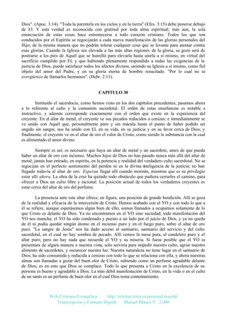 Dios". (Apoc. 3:14). "Toda la parentela en los cielos y en la tierra" (Efes. 3:15) debe ponerse debajo
de El. Y esta verdad es reconocida con gratitud por toda alma espiritual; más aun, la sola
enunciación de estas cosas hace estremecerse a todo corazón cristiano. Todos los que son
conducidos por el Espíritu se regocijarán a cada nueva manifestación de las glorias personales del
Hijo; de la misma manera que no podrán tolerar cualquier cosa que se levante para atentar contra
esas glorias. Cuando la Iglesia sea elevada a las más altas regiones de la gloria, su gozo será de
postrarse a los pies de Aquél que se humilló para elevarla hasta unirla a sí mismo, en virtud del
sacrificio cumplido por El, y que habiendo plenamente respondido a todas las exigencias de la
justicia de Dios, puede satisfacer todos los afectos divinos, uniendo su Iglesia a si mismo, como fiel
objeto del amor del Padre, y en su gloria eterna de hombre resucitado. "Por lo cual no se
avergüenza de llamarlos hermanos". (Hebr. 2:11).

CAPITULO 30
Instituido el sacerdocio, como hemos visto en los dos capítulos precedentes, pasamos ahora
a lo referente al culto y la comunión sacerdotal. El orden de estas enseñanzas es notable e
instructivo, y además corresponde exactamente con el orden que existe en la experiencia del
creyente. En el altar de metal, el creyente ve sus pecados reducidos a cenizas; e inmediatamente se
ve unido con Aquél que, personalmente puro y sin mácula hasta el punto de haber podido ser
ungido sin sangre, nos ha unido con El, en su vida, en su justicia y en su favor cerca de Dios; y
finalmente, el creyente ve en el altar de oro el valor de Cristo, como siendo la substancia con la cual
es alimentado el amor divino.
Siempre es así; es necesario que haya un altar de metal y un sacerdote, antes de que pueda
haber un altar de oro con incienso. Muchos hijos de Dios no han pasado nunca más allá del altar de
metal; jamás han entrado, en espíritu, en la potencia y realidad del verdadero culto sacerdotal. No se
regocijan en el perfecto sentimiento del perdón ni en la divina inteligencia de la justicia; no han
llegado todavía al altar de oro. Esperan llegar allí cuando morirán, mientras que es su privilegio
estar allí ahora. La obra de la cruz ha quitado todo obstáculo que pudiera cerrarles el camino, para
ofrecer a Dios un culto libre y racional. La posición actual de todos los verdaderos creyentes es
estar cerca del altar de oro del perfume.
La presencia ante este altar ofrece, en figura, una posición de grande bendición. Allí se goza
de la realidad y eficacia de la intercesión de Cristo. Hemos acabado con el YO y con todo lo que a
él se refiere, aunque esperásemos algún bien de ello; somos llamados a ocuparnos solamente de lo
que Cristo es delante de Dios. Ya no encontramos en el YO sino suciedad; toda manifestación del
YO nos mancha; el YO ha sido condenado y puesto a un lado por el juicio de Dios, y ya no queda
de él ni podía quedar ningún átomo en el incienso puro y en el fuego puro, sobre el altar de oro
puro. "La sangre de Jesús" nos ha dado acceso al santuario, santuario del servicio y del culto
sacerdotal, en el cual no hay sombra de pecado. Allí vemos la mesa pura, el candelero puro y el
altar puro; pero no hay nada que recuerde el YO y su miseria. Si fuese posible que el YO se
presentara de algara manera a nuestra vista, solo serviría para impedir nuestro culto, agriar nuestro
alimento de sacerdotes, y oscurecer nuestra luz. Nuestra naturaleza no tiene lugar en el santuario de
Dios; ha sido consumida y reducida a cenizas con todo lo que se relaciona con ella, y ahora nuestras
almas son llamadas a gozar del buen olor de Cristo, subiendo como un perfume agradable delante
de Dios; es en esto que Dios se complace. Todo lo que presenta a Cristo en la excelencia de su
persona es bueno y agradable a Dios. La más débil manifestación de Cristo, en la vida o en el culto
de un santo es un perfume de buen olor en el cual Dios toma contentamiento.

Web Cristiana Evangélica
http://teleline.terra.es/personal/maydal
Transcripción y Formato Digital: © Manuel Blanco V. 2.000

 