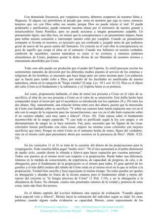 Con demasiada frecuencia, por vergüenza nuestra, debemos ocuparnos de nuestras faltas y
flaquezas. Si alguna vez permitimos al pecado que mora en nosotros que siga su curso, entonces
tenemos que ver con Dios sobre ese asunto, porque Dios no puede tolerar el mal. El puede
perdonarlo y purificarnos; puede restaurar nuestras almas por el ministerio de nuestro grande y
misericordioso Sumo Pontífice, pero no puede asociarse a ningún pensamiento culpable. Un
pensamiento ligero, una idea loca, no menos que la concupiscencia o un pensamiento impuro, basta
para turbar nuestra comunión e interrumpir nuestro culto por completo. Cuando un pensamiento
semejante se levanta en nosotros, es necesario que sea confesado y juzgado antes de que podamos
gozar de nuevo de los goces santos del Santuario. Un corazón en el cual obre la concupiscencia no
goza de aquello que ocupa el alma en el santuario. Cuando nos hallamos en nuestra verdadera
condición de sacerdotes, nuestra naturaleza es como si no existiera, y entonces podemos
alimentarnos de Cristo; podemos gustar la dicha divina de ser libertados de nosotros mismos y
enteramente absorbidos por Cristo.
Todo esto sólo puede ser producido por el poder del Espíritu. Es inútil procurar excitar los
sentimientos naturales de devoción por los diferentes medios puestos al servicio de los sistemas y
religiones de los hombres; es necesario que haya fuego puro así como incienso puro. Los esfuerzos
que se hacen para rendir culto a Dios, por medio de las facultades no santificadas de nuestra
naturaleza, entran en la categoría de "fuego extraño" (Comp. Lev. 10:1 con 16:12). Dios es el objeto
del culto, Cristo es el fundamento y la substancia, y el; Espíritu Santo es su potencia.
Así como, propiamente hablando, el altar de metal nos presenta a Cristo en el valor de su
sacrificio, el altar de oro nos presenta a Cristo en el valor de su intercesión. Este doble hecho hará
comprender mejor al lector por qué el sacerdocio es introducido (en los capítulos 28 y 29) entre los
dos altares. Hay, naturalmente, una relación íntima entre esos dos altares, puesto que la intercesión
de Cristo esta fundada sobre su sacrificio: "Y sobre sus cuernos hará Aarón expiación una vez en el
año con la sangre de la expiación para las reconciliaciones; una vez en el año hará expiación sobre
él en vuestras edades; será muy santo a Jehová". (Vers. 10). Todo reposa sobre el fundamento
inconmovible de la sangre esparcida. "Y casi todo es purificado según la ley con sangre; y sin
derramamiento de sangre no se hace remisión. Fué, pues, necesario que las figuras de las cosas
celestiales fuesen purificadas con estas cosas; empero las mismas cosas celestiales con mejores
sacrificios que éstos. Porque no entró Cristo en el santuario hecho de mano, figura del verdadero,
sino en el mismo cielo para presentarse ahora por nosotros en la presencia de Dios". (Hebr. 9:2224).
En los versículos 11 al 16 se trata de la cuestión del dinero de las propiciaciones para la
congregación. Todo israelita debía pagar "medio siclo". "Ni el rico aumentará ni el pobre disminuirá
de medio siclo, cuando dieren la ofrenda a Jehová para hacer expiación por vuestras personas".
Todos son puestos en el mismo nivel con respecto a la propiciación. Puede haber una diferencia
inmensa en la medida de conocimiento, de experiencia, de capacidad, de progreso, de celo, o de
abnegación, pero el fundamento de la propiciación es el mismo para todos. El gran apóstol de los
gentiles y el más débil cordero del rebaño de Cristo están en el mismo nivel en lo que se refiere a la
propiciación. Verdad bien sencilla y bien regocijante al mismo tiempo. No todos pueden ser iguales
en abnegación y abundar en frutos de la misma manera; pero el fundamento sólido y eterno del
reposo del creyente es "la Sangre preciosa de Cristo" (1 Ped. 1:19), y no la abnegación o la
abundancia de frutos. No obstante, cuanto más penetrados estemos de la verdad y potencia de estas
cosas, tanto más fruto llevaremos.
En el último capítulo del Levítico hallamos otra especie de evaluación. "Cuando alguno
hacía especial voto a Jehová", Moisés hacía la estimación del individuo según su edad. En otras
palabras, cuando alguno osaba evidenciar su capacidad, Moisés, como representante de los
Web Cristiana Evangélica
http://teleline.terra.es/personal/maydal
Transcripción y Formato Digital: © Manuel Blanco V. 2.000

 