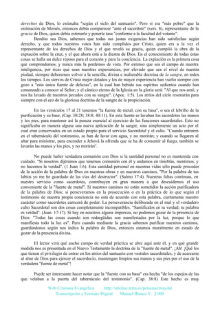derechos de Dios, lo estimaba "según el siclo del santuario". Pero si era "más pobre" que la
estimación de Moisés, entonces debía comparecer "ante el sacerdote" (vers. 8), representante de la
gracia de Dios, quien debía estimarle y ponerle tasa "conforme a la facultad del votante".
Bendito sea Dios, sabemos que todas sus justas exigencias han sido satisfechas según
derecho, y que todos nuestros votos han sido cumplidos por Cristo, quien era a la vez el
representante de los derechos de Dios y el que reveló su gracia, quien cumplió la obra de la
expiación sobre la cruz, y el que ahora está a la diestra de Dios. En el conocimiento de todas estas
cosas se halla un dulce reposo para el corazón y para la conciencia. La expiación es la primera cosa
que comprendemos, y nunca más la perdemos de vista. Por extenso que sea el campo de nuestra
inteligencia, por ricas que sean nuestras experiencias, por elevado que sea el nivel de nuestra
piedad, siempre deberemos volver a la sencilla, divina e inalterable doctrina de la sangre, en todos
los tiempos. Los siervos de Cristo mejor dotados y los de mayor experiencia han vuelto siempre con
gozo a "esta única fuente de delicias", en la cual han bebido sus espíritus sedientos cuando han
comenzado a conocer al Señor; y el cántico eterno de la Iglesia en la gloria será: "Al que nos amó, y
nos ha lavado de nuestros pecados con su sangre". (Apoc. 1:5). Los atrios del cielo resonarán para
siempre con el eco de la gloriosa doctrina de la sangre de la propiciación.
En las versículos 17 al 21 tenemos "la fuente de metal, con su basa", o sea el lebrillo de la
purificación y su base, (Cap. 30:28; 38:8; 40:11). En esta fuente se lavaban los sacerdotes las manos
y los pies, para mantener así la pureza esencial al ejercicio de las funciones sacerdotales. Esto no
significaba en manera alguna una nueva aplicación de la sangre, sino simplemente un acto por el
cual eran conservados en un estado propio para el servicio Sacerdotal y el culto. "Cuando entraren
en el tabernáculo del testimonio, se han de lavar con agua, y no morirán; y cuando se llegaren al
altar para ministrar, para encender a Jehová la ofrenda que se ha de consumir al fuego, también se
lavarán las manos y los pies, y no morirán".
No puede haber verdadera comunión con Dios si la santidad personal no es mantenida con
cuidado. "Si nosotros dijéramos que tenemos comunión con él y andamos en tinieblas, mentimos, y
no hacemos la verdad". (1 Juan 1:6). Esta santidad personal en nuestras vidas sólo puede proceder
de la acción de la palabra de Dios en nuestras obras y en nuestros caminos. "Por la palabra de tus
labios yo me he guardado de las vías del destructor". (Salmo 17:4). Nuestras faltas continuas, en
nuestro servicio como sacerdotes, contribuyen en gran manera a que descuidemos el uso
conveniente de la "fuente de metal". Si nuestros caminos no están sometidos la acción purificadora
de la palabra de Dios; si perseveramos en la prosecución o en la práctica de lo que según el
testimonio de nuestra propia conciencia no está de acuerdo con esta palabra, ciertamente nuestro
carácter como sacerdotes carecerá de poder. La perseverancia deliberada en el mal y el verdadero
culto Sacerdotal son dos cosas completamente incompatibles. "Santifícalos en tu verdad; tu palabra
es verdad". (Juan. 17:17). Si hay en nosotros alguna impureza, no podemos gozar de la presencia de
Dios: "Todas las cosas cuando son redargüidas son manifestadas por la luz, porque lo que
manifiesta todo la luz es". Pero cuando mediante la gracia sabemos purificar nuestros caminos,
guardándonos según nos indica la palabra de Dios, entonces estamos moralmente en estado de
gozar de la presencia divina.
El lector verá qué ancho campo de verdad práctica se abre aquí ante él, y en qué grande
medida nos es presentada en el Nuevo Testamento la doctrina de la "fuente de metal". ¡Ah! ¡Qué los
que tienen el privilegio de entrar en los atrios del santuario con vestidos sacerdotales, y de acercarse
al altar de Dios para ejercer el sacerdocio, mantengan limpios sus manos y sus pies por el uso de la
verdadera "fuente de metal"!
Puede ser interesante hacer notar que la "fuente con su basa" era hecha "de los espejos de las
que velaban a la puerta del tabernáculo del testimonio". (Cap. 38:8) Este hecho es muy
Web Cristiana Evangélica
http://teleline.terra.es/personal/maydal
Transcripción y Formato Digital: © Manuel Blanco V. 2.000

 