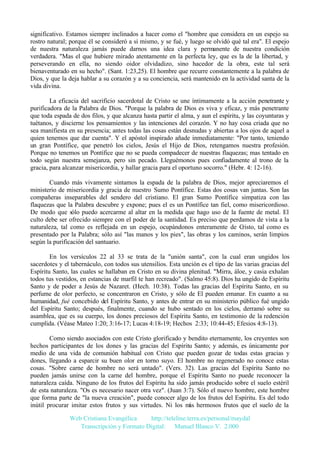 significativo. Estamos siempre inclinados a hacer como el "hombre que considera en un espejo su
rostro natural; porque él se consideró a sí mismo, y se fué, y luego se olvidó qué tal era". El espejo
de nuestra naturaleza jamás puede darnos una idea clara y permanente de nuestra condición
verdadera. "Mas el que hubiere mirado atentamente en la perfecta ley, que es la de la libertad, y
perseverando en ella, no siendo oidor olvidadizo, sino hacedor de la obra, este tal será
bienaventurado en su hecho". (Sant. 1:23,25). El hombre que recurre constantemente a la palabra de
Dios, y que la deja hablar a su corazón y a su conciencia, será mantenido en la actividad santa de la
vida divina.
La eficacia del sacrificio sacerdotal de Cristo se une íntimamente a la acción penetrante y
purificadora de la Palabra de Dios. "Porque la palabra de Dios es viva y eficaz, y más penetrante
que toda espada de dos filos, y que alcanza hasta partir el alma, y aun el espíritu, y las coyunturas y
tuétanos, y discierne los pensamientos y las intenciones del corazón. Y no hay cosa criada que no
sea manifiesta en su presencia; antes todas las cosas están desnudas y abiertas a los ojos de aquel a
quien tenemos que dar cuenta". Y el apóstol inspirado añade inmediatamente: "Por tanto, teniendo
un gran Pontífice, que penetró los cielos, Jesús el Hijo de Dios, retengamos nuestra profesión.
Porque no tenemos un Pontífice que no se pueda compadecer de nuestras flaquezas; mas tentado en
todo según nuestra semejanza, pero sin pecado. Lleguémonos pues confiadamente al trono de la
gracia, para alcanzar misericordia, y hallar gracia para el oportuno socorro." (Hebr. 4: 12-16).
Cuando más vivamente sintamos la espada de la palabra de Dios, mejor apreciaremos el
ministerio de misericordia y gracia de nuestro Sumo Pontífice. Estas dos cosas van juntas. Son las
compañeras inseparables del sendero del cristiano. El gran Sumo Pontífice simpatiza con las
flaquezas que la Palabra descubre y expone; pues el es un Pontífice tan fiel, como misericordioso.
De modo que sólo puedo acercarme al altar en la medida que hago uso de la fuente de metal. El
culto debe ser ofrecido siempre con el poder de la santidad. Es preciso que perdamos de vista a la
naturaleza, tal como es reflejada en un espejo, ocupándonos enteramente de C
risto, tal como es
presentado por la Palabra; sólo así "las manos y los pies", las obras y los caminos, serán limpios
según la purificación del santuario.
En los versículos 22 al 33 se trata de la "unión santa", con la cual eran ungidos los
sacerdotes y el tabernáculo, con todos sus utensilios. Esta unción es el tipo de las varias gracias del
Espíritu Santo, las cuales se hallaban en Cristo en su divina plenitud. "Mirra, áloe, y casia exhalan
todos tus vestidos, en estancias de marfil te han recreado". (Salmo 45:8). Dios ha ungido de Espíritu
Santo y de poder a Jesús de Nazaret. (Hech. 10:38). Todas las gracias del Espíritu Santo, en su
perfume de olor perfecto, se concentraron en Cristo, y sólo de El pueden emanar. En cuanto a su
humanidad, fué concebido del Espíritu Santo, y antes de entrar en su ministerio público fué ungido
del Espíritu Santo; después, finalmente, cuando se hubo sentado en los cielos, derramó sobre su
asamblea, que es su cuerpo, los dones preciosos del Espíritu Santo, en testimonio de la redención
cumplida. (Véase Mateo 1:20; 3:16-17; Lucas 4:18-19; Hechos 2:33; 10:44-45; Efesios 4:8-13).
Como siendo asociados con este Cristo glorificado y bendito eternamente, los creyentes son
hechos participantes de los dones y las gracias del Espíritu Santo; y además, es únicamente por
medio de una vida de comunión habitual con Cristo que pueden gozar de todas estas gracias y
dones, llegando a esparcir su buen olor en torno suyo. El hombre no regenerado no conoce estas
cosas. "Sobre carne de hombre no será untado". (Vers. 32). Las gracias del Espíritu Santo no
pueden jamás unirse con la carne del hombre, porque el Espíritu Santo no puede reconocer la
naturaleza caída. Ninguno de los frutos del Espíritu ha sido jamás producido sobre el suelo estéril
de esta naturaleza. "Os es necesario nacer otra vez". (Juan 3:7). Sólo el nuevo hombre, este hombre
que forma parte de "la nueva creación", puede conocer algo de los frutos del Espíritu. Es del todo
inútil procurar imitar estos frutos y sus virtudes. Ni los m hermosos frutos que el suelo de la
ás
Web Cristiana Evangélica
http://teleline.terra.es/personal/maydal
Transcripción y Formato Digital: © Manuel Blanco V. 2.000

 