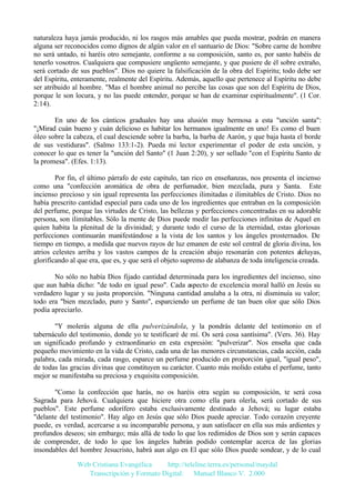 naturaleza haya jamás producido, ni los rasgos más amables que pueda mostrar, podrán en manera
alguna ser reconocidos como dignos de algún valor en el santuario de Dios: "Sobre carne de hombre
no será untado, ni haréis otro semejante, conforme a su composición, santo es, por santo habéis de
tenerlo vosotros. Cualquiera que compusiere ungüento semejante, y que pusiere de él sobre extraño,
será cortado de sus pueblos". Dios no quiere la falsificación de la obra del Espíritu; todo debe ser
del Espíritu, enteramente, realmente del Espíritu. Además, aquello que pertenece al Espíritu no debe
ser atribuido al hombre. "Mas el hombre animal no percibe las cosas que son del Espíritu de Dios,
porque le son locura, y no las puede entender, porque se han de examinar espiritualmente". (1 Cor.
2:14).
En uno de los cánticos graduales hay una alusión muy hermosa a esta "unción santa":
"¡Mirad cuán bueno y cuán delicioso es habitar los hermanos igualmente en uno! Es como el buen
óleo sobre la cabeza, el cual desciende sobre la barba, la barba de Aarón, y que baja hasta el borde
de sus vestiduras". (Salmo 133:1-2). Pueda mi lector experimentar el poder de esta unción, y
conocer lo que es tener la "unción del Santo" (1 Juan 2:20), y ser sellado "con el Espíritu Santo de
la promesa". (Efes. 1:13).
Por fin, el último párrafo de este capítulo, tan rico en enseñanzas, nos presenta el incienso
como una "confección aromática de obra de perfumador, bien mezclada, pura y Santa. Este
incienso precioso y sin igual representa las perfecciones ilimitadas e ilimitables de Cristo. Dios no
había prescrito cantidad especial para cada uno de los ingredientes que entraban en la composición
del perfume, porque las virtudes de Cristo, las bellezas y perfecciones concentradas en su adorable
persona, son ilimitables. Sólo la mente de Dios puede medir las perfecciones infinitas de Aquel en
quien habita la plenitud de la divinidad; y durante todo el curso de la eternidad, estas gloriosas
perfecciones continuarán manifestándose a la vista de los santos y los ángeles prosternados. De
tiempo en tiempo, a medida que nuevos rayos de luz emanen de este sol central de gloria divina, los
atrios celestes arriba y los vastos campos de la creación abajo resonarán con potentes aleluyas,
glorificando al que era, que es, y que será el objeto supremo de alabanza de toda inteligencia creada.
No sólo no había Dios fijado cantidad determinada para los ingredientes del incienso, sino
que aun había dicho: "de todo en igual peso". Cada aspecto de excelencia moral halló en Jesús su
verdadero lugar y su justa proporción. "Ninguna cantidad anulaba a la otra, ni disminuía su valor;
todo era "bien mezclado, puro y Santo", esparciendo un perfume de tan buen olor que sólo Dios
podía apreciarlo.
"Y molerás alguna de ella pulverizándola, y la pondrás delante del testimonio en el
tabernáculo del testimonio, donde yo te testificaré de mí. Os será cosa santísima". (Vers. 36). Hay
un significado profundo y extraordinario en esta expresión: "pulverizar". Nos enseña que cada
pequeño movimiento en la vida de Cristo, cada una de las menores circunstancias, cada acción, cada
palabra, cada mirada, cada rasgo, esparce un perfume producido en proporción igual, "igual peso",
de todas las gracias divinas que constituyen su carácter. Cuanto más molido estaba el perfume, tanto
mejor se manifestaba su preciosa y exquisita composición.
"Como la confección que harás, no os haréis otra según su composición, te será cosa
Sagrada para Jehová. Cualquiera que hiciere otra como ella para olerla, será cortado de sus
pueblos". Este perfume odorífero estaba exclusivamente destinado a Jehová; su lugar estaba
"delante del testimonio". Hay algo en Jesús que sólo Dios puede apreciar. Todo corazón creyente
puede, es verdad, acercarse a su incomparable persona, y aun satisfacer en ella sus más ardientes y
profundos deseos; sin embargo; más allá de todo lo que los redimidos de Dios son y serán capaces
de comprender, de todo lo que los ángeles habrán podido contemplar acerca de las glorias
insondables del hombre Jesucristo, habrá aun algo en El que sólo Dios puede sondear, y de lo cual
Web Cristiana Evangélica
http://teleline.terra.es/personal/maydal
Transcripción y Formato Digital: © Manuel Blanco V. 2.000

 
