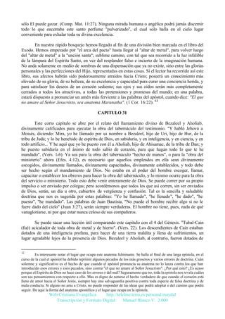 sólo El puede gozar. (Comp. Mat. 11:27). Ninguna mirada humana o angélica podrá jamás discernir
todo lo que encerraba este santo perfume "pulverizado", el cual solo halla en el cielo lugar
conveniente para exhalar toda su divina excelencia.
En nuestro rápido bosquejo hemos llegado al fin de una división bien marcada en el libro del
Exodo. Hemos empezado por "el arca del pacto" hasta llegar al "altar de metal", para volver luego
del "altar de metal" a la "unción santa"; sublime camino, con tal que sea recorrido a la luz infalible
de la lámpara del Espíritu Santo, en vez del resplandor falso e incierto de la imaginación humana.
No anda solamente en medio de sombras de una dispensación que ya no existe, sino entre las glorias
personales y las perfecciones del Hijo, representadas en estas cosas. Si el lector ha recorrido así este
libro, sus afectos habrán sido poderosamente atraídos hacia Cristo; poseerá un conocimiento más
elevado de su gloria, de su belleza, de su excelencia y capacidad para curar una conciencia herida, y
para satisfacer los deseos de un corazón sediento; sus ojos y sus oídos serán más completamente
cerrados a todos los atractivos, a todas las pretensiones y promesas del mundo; en una palabra,
estará dispuesto a pronunciar un amén más ferviente a las palabras del apóstol, cuando dice: "El que
no amare al Señor Jesucristo, sea anatema Maranatha". (1 Cor. 16:22). 12
CAPITULO 31
Este corto capítulo se abre por el relato del llamamiento divino de Bezaleel y Aholiab,
divinamente calificados para ejecutar la obra del tabernáculo del testimonio. "Y habló Jehová a
Moisés, diciendo: Mira, yo he llamado por su nombre a Bezaleel, hijo de Uri, hijo de Hur, de la
tribu de Judá; y lo he henchido de espíritu de Dios, en sabiduría, y en inteligencia, y en ciencia, y en
todo artificio... Y he aquí que yo he puesto con él a Aholiab, hijo de Ahisamac, de la tribu de Dan; y
he puesto sabiduría en el ánimo de todo sabio de corazón, para que hagan todo lo que te he
mandado". (Vers. 1-6). Ya sea para la obra del tabernáculo "hecho de manos", o para la "obra del
ministerio" ahora (Efes. 4:12), es necesario que aquellos empleados en ella sean divinamente
escogidos, divinamente llamados, divinamente capacitados, divinamente establecidos, y todo debe
ser hecho según el mandamiento de Dios. No estaba en el poder del hombre escoger, llamar,
capacitar o establecer los obreros para hacer la obra del tabernáculo, y lo mismo ocurre para la obra
del servicio o ministerio. Todo esto debe venir enteramente de Dios. Se puede correr por su propio
impulso o ser enviado por colegas; pero acordémonos que todos los que así corren, sin ser enviados
de Dios, serán, un día u otro, cubiertos de vergüenza y confusión. Tal es la sencilla y saludable
doctrina que nos es sugerida por estas palabras: "Yo he llamado", "he llenado", "he dado", "he
puesto", "he mandado". Las palabras de Juan Bautista, "No puede el hombre recibir algo si no le
fuere dado del cielo" (Juan 3:27), serán siempre verdaderas. El hombre no tiene, pues, nada de qué
vanagloriarse, ni por que estar nunca celoso de sus compañeros.
Se puede sacar una lección útil comparando este capítulo con el 4 del Génesis. "Tubal-Cain
(fué) acicalador de toda obra de metal y de hierro". (Vers. 22). Los descendientes de Cain estaban
dotados de una inteligencia profana, para hacer de una tierra maldita y llena de sufrimientos, un
lugar agradable lejos de la presencia de Dios. Bezaleel y Aholiab, al contrario, fueron dotados de
12

Es interesante notar el lugar que ocupa este anatema fulminante. Se halla al final de una larga epístola, en el
curso de la cual el apóstol ha debido reprimir algunos pecados de los más groseros y varios errores de doctrina. Cuán
solemne y significativo es el hecho de que cuando el apóstol pronuncia su anatema no lo lanza contra los que han
introducido esos errores y esos pecados, sino contra "el que no amare al Señor Jesucristo". ¿Por qué esto? ¿Es acaso
porque el Espíritu de Dios no hace caso de los errores o del mal? Seguramente que no, toda la epístola nos revela cuáles
son sus pensamientos con respecto a ello. Mas es digno de notarse el hecho verdadero de que cuando el corazón está
lleno de amor hacia el Señor Jesús, siempre hay una salvaguardia positiva contra toda especie de falsa doctrina y de
mala conducta. Si alguno no ama a Cristo, no puede responder de las ideas que podrá adoptar o del camino que podrá
seguir. De aquí la forma del anatema apostólico y el lugar que ocupa en la epístola.

Web Cristiana Evangélica
http://teleline.terra.es/personal/maydal
Transcripción y Formato Digital: © Manuel Blanco V. 2.000

 