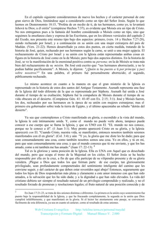 En el capitulo siguiente consideraremos de nuevo los hechos y el carácter personal de este
gran siervo de Dios, limitándose aquí a considerarlo como un tipo del Señor Jesús. Según lo que
leemos en Deuteronomio 18:15, "Profeta de en medio de ti, de tus hermanos, como yo, te levantará
Jehová tu Dios; a él oiréis" (compárese Hechos 7:37), es evidente que Moisés era un tipo de Cristo.
No nos entregamos pues a la fantasía del hombre considerando a Moisés como un tipo, sino que
seguimos la enseñanza clara y expresa de las Escrituras, que en los últimos versículos del capítulo 2
del Exodo, nos presenta este mismo tipo bajo dos aspectos: primero, (vers. 14 y Hechos 7:27-28),
siendo rechazado por Israel; y a continuación en su unión con una mujer extranjera del país de
Madián. (Vers. 21-22). Hemos desarrollado ya estos dos puntos, en cierta medida, tratando de la
historia de José, quien, rechazado por sus hermanos según la carne, se unió a una mujer egipcia. El
rechazamiento de Cristo por Israel y su unión con la Iglesia están representadas ambas cosas en
figura en la historia de José como en la de Moisés; pero bajo dos aspectos distintos. En la historia de
José, se ve la manifestación de la enemistad positiva contra su persona; en la de Moisés se trata más
bien del rechazamiento de su misión. De José está escrito que: "sus hermanos aborrecíanle, y no le
podían hablar pacíficamente". A Moisés, le dijeron: "¿Quién te ha puesto a ti por príncipe y juez
sobre nosotros?" En una palabra, el primero fué personalmente aborrecido; el segundo,
públicamente rechazado.
Lo mismo acontece en cuanto a la manera en que el gran misterio de la Iglesia es
representado en la historia de estos dos santos del Antiguo Testamento. Asenath representa una fase
de la Iglesia del todo diferente de la que es representada por Séphora. Asenath fué unida a José
durante el tiempo de su exaltación; Séphora fué la compañera de Moisés durante el tiempo de su
vida obscura en el desierto. (Compárese Gén. 41: 41-45 con Ex. 2:15; 3:1). José y Moisés fueron,
los dos, rechazados por sus hermanos en la época de su unión con mujeres extranjeras; mas el
primero era gobernador sobre toda la tierra de Egipto, y el último apacentaba un rebaño "detrás del
desierto".
Ya sea que contemplemos a Cristo manifestado en gloria, o escondido a la vista del mundo,
la Iglesia le está íntimamente unida. Y, como el mundo no puede verle ahora, tampoco puede
conocer a ese cuerpo que se llama la Iglesia, y que es UNO con El. "EL mundo no nos conoce,
porque no le conoce a él". (1 Juan 3:1). Muy pronto aparecerá Cristo en su gloria, y la Iglesia
aparecerá con El. "Cuando Cristo, nuestra vida, se manifestáre, entonces nosotros también seremos
manifestados con él en gloria". (Col. 3:4) y aún "Y yo, la gloria que me diste les he dado; para que
sean consumadamente una cosa, como también nosotros somos una cosa. Yo en ellos, y tú en mí,
para que sean consumadamente una cosa; y que el mundo conozca que tú me enviaste, y que los has
amado, como a mí también me has amado." (Juan 17: 22-13). 2
Tal es la gloriosa y santa posición de la Iglesia. Ella es UNA con Aquel que es desechado
del mundo, pero que ocupa el trono de la Majestad en los cielos. El Señor Jesús se ha hecho
responsable por ella en la cruz, a fin de que ella participe de su vilipendio presente y de su gloria
venidera. ¡Plegue a Dios que todos los que forman parte de ese cuerpo, tan gloriosamente
privilegiado, sean profundamente compenetrados del sentimiento inteligente del camino que les
conviene seguir, y del carácter de que deben estar revestidos aquí abajo! Entonces, seguramente que
todos los hijos de Dios responderían más plena y claramente a este amor inmenso con que han sido
amados, a la salvación que les ha sido dada; y a la dignidad a que han sido elevados. La vida del
cristiano debiera ser siempre el resultado natural de un privilegio comprendido y realizado, y no el
resultado forzado de promesas y resoluciones legales; el fruto natural de una posición conocida y de
2

En Juan 17:21-23, se trata de dos uniones distintas o diferentes. La primera es la unión cuyo sostenimiento fue
puesto bajo la responsabilidad de la Iglesia, y que ha fracasado completamente, la segunda es la unión que Dios
cumplirá infaliblemente, y que manifestará en la gloria. Si el lector lee atentamente este pasaje, se convencerá
fácilmente de esta diferencia, ya sea en cuanto al carácter, como al resultado de estas uniones.

Web Cristiana Evangélica
http://teleline.terra.es/personal/maydal
Transcripción y Formato Digital: © Manuel Blanco V. 2.000

 