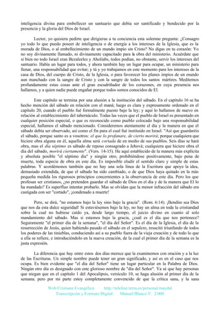 inteligencia divina para embellecer un santuario que debía ser santificado y bendecido por la
presencia y la gloria del Dios de Israel.
Lector, yo quisiera pedirte que dirigieras a tu conciencia esta solemne pregunta: ¿Consagro
yo todo lo que puedo poseer de inteligencia o de energía a los intereses de la Iglesia, que es la
morada de Dios, o al embellecimiento de un mundo impío sin Cristo? No digas en tu corazón: Yo
no soy divinamente llamado, ni divinamente capacitado para la obra del ministerio. Acuérdate que
si bien no todo Israel eran Bezaleeles y Aholiabs, todos podían, no obstante, servir los intereses del
santuario. Había un lugar para todos, y ahora también hay un lugar para ocupar, un ministerio para
llenar, una responsabilidad que evitar; y tú y yo trabajamos en este momento para los intereses de la
casa de Dios, del cuerpo de Cristo, de la Iglesia, o para favorecer los planes impíos de un mundo
aun manchado con la sangre de Cristo y con la sangre de todos los santos mártires. Meditemos
profundamente estas cosas ante el gran escudriñador de los corazones, en cuya presencia nos
hallamos, y a quien nadie puede engañar porque todos somos conocidos de El.
Este capítulo se termina por una alusión a la institución del sábado. En el capítulo 16 se ha
hecho mención del sábado en relación con el maná; luego es clara y expresamente ordenado en el
capítulo 20, cuando el pueblo fué formalmente puesto bajo la ley; y aquí lo hallamos de nuevo en
relación al establecimiento del tabernáculo. Todas las veces que el pueblo de Israel es presentado en
cualquier posición especial, o que es reconocido como pueblo colocado bajo una responsabilidad
especial, hallamos el sábado mencionado. Consideremos atentamente el día y la manera en que el
sábado debía ser observado, así como el fin para el cual fué instituido en Israel. "Así que guardaréis
el sábado, porque santo es a vosotros: el que lo profanare, de cierto morirá; porque cualquiera que
hiciere obra alguna en él, aquella alma será cortada de en medio de sus pueblos. Seis días se hará
obra, mas el día séptimo es sábado de reposo consagrado a Jehová; cualquiera que hiciere obra el
día del sábado, morirá ciertamente". (Vers. 14-15). He aquí establecido de la manera más explícita
y absoluta posible "el séptimo día" y ningún otro, prohibiéndose positivamente, bajo pena de
muerte, toda especie de obra en este día. Es imposible eludir el sentido claro y simple de estas
palabras. Y acordémonos también que no hay una sola línea de la Escritura que apoye la idea,
demasiado extendida, de que el sábado ha sido cambiado, o de que Dios haya quitado en la más
pequeña medida los rigurosos principios concernientes a la observancia de este día. Pero los que
profesan ser cristianos, ¿no pretenden guardar el sábado de Dios en el día y de la manera que El lo
ha mandado? Es superfluo intentar probarlo. Mas se olvidan que la menor infracción del sábado era
castigada con ser "cortado", ¡condenado a muerte!
Pero, se dirá, "no estamos bajo la ley sino bajo la gracia". (Rom. 6:14). ¡Bendito sea Dios
que nos da esta dulce seguridad! Si estuviésemos bajo la ley, no hay un alma en toda la cristiandad
sobre la cual no hubiese caído ya, desde largo tiempo, el juicio divino en cuanto al solo
mandamiento del sábado. Mas si estamos bajo la gracia, ¿cuál es el día que nos pertenece?
Seguramente "el primer día de la semana", "el día del Señor". Es el día de la Iglesia, el día de la
resurrección de Jesús, quien habiendo pasado el sábado en el sepulcro, resucitó triunfando de todos
los poderes de las tinieblas, conduciendo así a su pueblo fuera de la vieja creación y de todo lo que
a ella se refiere, e introduciéndolo en la nueva creación, de la cual el primer día de la semana es la
justa expresión.
La diferencia que hay entre estos dos días merece que la examinemos con oración y a la luz
de las Escrituras. Un simple nombre puede tener un gran significado, y así es en el caso que nos
ocupa. Es bien evidente que "el día del Señor" tiene un lugar particular en la Palabra de Dios.
Ningún otro día es designado con este glorioso nombre de "día del Señor". Ya sé que hay personas
que niegan que en el capítulo 1 del Apocalipsis, versículo 10, se haga alusión al primer día de la
semana; pero por mi parte estoy completamente convencido de que la crítica sana, y la sana
Web Cristiana Evangélica
http://teleline.terra.es/personal/maydal
Transcripción y Formato Digital: © Manuel Blanco V. 2.000

 