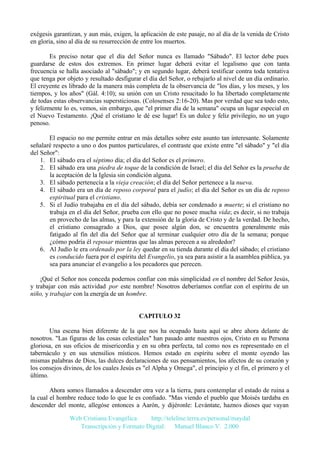 exégesis garantizan, y aun más, exigen, la aplicación de este pasaje, no al día de la venida de Cristo
en gloria, sino al día de su resurrección de entre los muertos.
Es preciso notar que el día del Señor nunca es llamado "Sábado". El lector debe pues
guardarse de estos dos extremos. En primer lugar deberá evitar el legalismo que con tanta
frecuencia se halla asociado al "sábado"; y en segundo lugar, deberá testificar contra toda tentativa
que tenga por objeto y resultado desfigurar el día del Señor, o rebajarlo al nivel de un día ordinario.
El creyente es librado de la manera más completa de la observancia de "los días, y los meses, y los
tiempos, y los años" (Gál. 4:10); su unión con un Cristo resucitado lo ha libertado completamente
de todas estas observancias supersticiosas. (Colosenses 2:16-20). Mas por verdad que sea todo esto,
y felizmente lo es, vemos, sin embargo, que "el primer día de la semana" ocupa un lugar especial en
el Nuevo Testamento. ¡Qué el cristiano le dé ese lugar! Es un dulce y feliz privilegio, no un yugo
penoso.
El espacio no me permite entrar en más detalles sobre este asunto tan interesante. Solamente
señalaré respecto a uno o dos puntos particulares, el contraste que existe entre "el sábado" y "el día
del Señor":
1. El sábado era el séptimo día; el día del Señor es el primero.
2. El sábado era una piedra de toque de la condición de Israel; el día del Señor es la prueba de
la aceptación de la Iglesia sin condición alguna.
3. El sábado pertenecía a la vieja creación; el día del Señor pertenece a la nueva.
4. El sábado era un día de reposo corporal para el judío; el día del Señor es un día de reposo
espiritual para el cristiano.
5. Si el Judío trabajaba en el día del sábado, debía ser condenado a muerte; si el cristiano no
trabaja en el día del Señor, prueba con ello que no posee mucha vida; es decir, si no trabaja
en provecho de las almas, y para la extensión de la gloria de Cristo y de la verdad. De hecho,
el cristiano consagrado a Dios, que posee algún don, se encuentra generalmente más
fatigado al fin del día del Señor que al terminar cualquier otro día de la semana; porque
¿cómo podría él reposar mientras que las almas perecen a su alrededor?
6. Al Judío le era ordenado por la ley quedar en su tienda durante el día del sábado; el cristiano
es conducido fuera por el espíritu del Evangelio, ya sea para asistir a la asamblea pública, ya
sea para anunciar el evangelio a los pecadores que perecen.
¡Qué el Señor nos conceda podernos confiar con más simplicidad en el nombre del Señor Jesús,
y trabajar con más actividad por este nombre! Nosotros deberíamos confiar con el espíritu de un
niño, y trabajar con la energía de un hombre.

CAPITULO 32
Una escena bien diferente de la que nos ha ocupado hasta aquí se abre ahora delante de
nosotros. "Las figuras de las cosas celestiales" han pasado ante nuestros ojos, Cristo en su Persona
gloriosa, en sus oficios de misericordia y en su obra perfecta, tal como nos es representado en el
tabernáculo y en sus utensilios místicos. Hemos estado en espíritu sobre el monte oyendo las
mismas palabras de Dios, las dulces declaraciones de sus pensamientos, los afectos de su corazón y
los consejos divinos, de los cuales Jesús es "el Alpha y Omega", el principio y el fin, el primero y el
último.
Ahora somos llamados a descender otra vez a la tierra, para contemplar el estado de ruina a
la cual el hombre reduce todo lo que le es confiado. "Mas viendo el pueblo que Moisés tardaba en
descender del monte, allegóse entonces a Aarón, y dijéronle: Levántate, haznos dioses que vayan
Web Cristiana Evangélica
http://teleline.terra.es/personal/maydal
Transcripción y Formato Digital: © Manuel Blanco V. 2.000

 