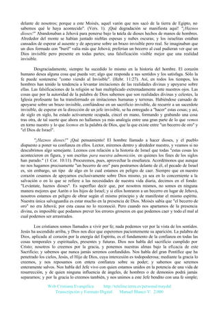 delante de nosotros; porque a este Moisés, aquel varón que nos sacó de la tierra de Egipto, no
sabemos qué le haya acontecido". (Vers. 1). ¡Qué degradación se manifiesta aquí! "¡Haznos
dioses!" Abandonaban a Jehová para ponerse bajo la tutela de dioses hechos de manos de hombres.
Alrededor del monte se habían juntado nieblas espesas y nubes oscuras; y los israelitas estaban
cansados de esperar al ausente y de apoyarse sobre un brazo invisible pero real. Se imaginaban que
un dios formado con "buril" valía más que Jehová; preferían un becerro al cual pudieran ver que un
Dios invisible pero presente en todas partes; una falsificación visible mejor que una realidad
invisible.
Desgraciadamente, siempre ha sucedido lo mismo en la historia del hombre. El corazón
humano desea alguna cosa que pueda ver; algo que responda a sus sentidos y los satisfaga. Sólo la
fe puede sostenerse "como viendo al Invisible". (Hebr. 11:27). Así, en todos los tiempos, los
hombres han tenido la tendencia a levantar imitaciones de las realidades divinas y apoyarse sobre
ellas. Las falsificaciones de la religión se han multiplicado extremadamente ante nuestros ojos. Las
cosas que por la autoridad de la palabra de Dios sabemos que son realidades divinas y celestes, la
Iglesia profesante las ha transformado en imitaciones humanas y terrenas. Habiéndose cansado de
apoyarse sobre un brazo invisible, confiándose en un sacrificio invisible, de recurrir a un sacerdote
invisible, de esperar en la dirección de un jefe invisible, se ha entregado a "hacer" estas cosas; y así,
de siglo en siglo, ha estado activamente ocupada, cincel en mano, formando y grabando una cosa
tras otra, de tal suerte que ahora no hallamos ya más analogía entre una gran parte de lo que vemos
en torno nuestro y lo que leemos en la palabra de Dios, que la que existe entre "un becerro de oro" y
"el Dios de Israel".
"¡Haznos dioses!" ¡Qué pensamiento! El hombre llamado a hacer dioses, y el pueblo
dispuesto a poner su confianza en ellos. Lector, miremos dentro y alrededor nuestro, y veamos si no
descubrimos algo semejante. Leemos con relación a la historia de Israel que todas "estas cosas les
acontecieron en figura, y son escritas para nuestra admonición, en quienes los fines de los siglos
han parado." (1 Cor. 10:11). Procuremos, pues, aprovechar la enseñanza. Acordémonos que aunque
no nos hagamos precisamente "un becerro de oro" para postrarnos delante de él, el pecado de Israel
es, sin embargo, un tipo de algo en lo cual estamos en peligro de caer. Siempre que en nuestro
corazón cesamos de apoyarnos exclusivamente sobre Dios mismo, ya sea en lo concerniente a la
salvación o en lo que se refiere a las necesidades de nuestra vida diaria, decimos en el fondo:
"Levántate, haznos dioses". Es superfluo decir que, por nosotros mismos, no somos en ninguna
manera mejores que Aarón o los hijos de Israel; y si ellos honraron a un becerro en lugar de Jehová,
nosotros estamos en peligro de obrar según el mismo principio y de manifestar el mismo espíritu.
Nuestra única salvaguardia es estar mucho en la presencia de Dios. Moisés sabía que "el becerro de
oro" no era Jehová; por esta causa no lo reconoció. Pero cuando nos apartamos de la presencia
divina, es imposible que podamos prever los errores groseros en que podemos caer y todo el mal al
cual podemos ser arrastrados.
Los cristianos somos llamados a vivir por fe; nada podemos ver por la vista de los sentidos.
Jesús ha ascendido arriba, y Dios nos dice que esperemos pacientemente su aparición. La palabra de
Dios, aplicada al corazón por la energía del Espíritu, es el fundamento de la confianza en todas las
cosas temporales y espirituales, presentes y futuras. Dios nos habla del sacrificio cumplido por
Cristo; nosotros lo creemos por la gracia, y ponemos nuestras almas bajo la eficacia de este
Sacrificio; y sabemos que nunca jamás seremos confundidos. Nos habla del gran Pontífice que ha
penetrado los cielos, Jesús, el Hijo de Dios, cuya intercesión es todopoderosa; mediante la gracia lo
creemos, y nos reposamos con entera confianza sobre su poder; y sabemos que seremos
enteramente salvos. Nos habla del Jefe vivo con quien estamos unidos en la potencia de una vida de
resurrección, y de quien ninguna influencia de ángeles, de hombres o de demonios podrá jamás
separarnos; y por la gracia lo creemos también, y nos unimos a este Jefe bendito con una fe simple;
Web Cristiana Evangélica
http://teleline.terra.es/personal/maydal
Transcripción y Formato Digital: © Manuel Blanco V. 2.000

 