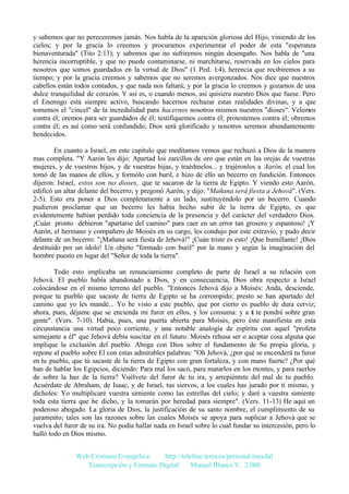 y sabemos que no pereceremos jamás. Nos habla de la aparición gloriosa del Hijo, viniendo de los
cielos; y por la gracia lo creemos y procuramos experimentar el poder de esta "esperanza
bienaventurada" (Tito 2:13); y sabemos que no sufriremos ningún desengaño. Nos habla de "una
herencia incorruptible, y que no puede contaminarse, ni marchitarse, reservada en los cielos para
nosotros que somos guardados en la virtud de Dios" (1 Ped. 1:4), herencia que recibiremos a su
tiempo; y por la gracia creemos y sabemos que no seremos avergonzados. Nos dice que nuestros
cabellos están todos contados, y que nada nos faltará; y por la gracia lo creemos y gozamos de una
dulce tranquilidad de corazón. Y así es, o cuando menos, así quisiera nuestro Dios que fuese. Pero
el Enemigo está siempre activo, buscando hacernos rechazar estas realidades divinas, y a que
tomemos el "cincel" de la incredulidad para hacernos nosotros mismos nuestros "dioses". Velemos
contra él; oremos para ser guardados de él; testifiquemos contra él; protestemos contra él; obremos
contra él; es así como será confundido; Dios será glorificado y nosotros seremos abundantemente
bendecidos.
En cuanto a Israel, en este capítulo que meditamos vemos que rechazó a Dios de la manera
mas completa. "Y Aarón les dijo: Apartad los zarcillos de oro que están en las orejas de vuestras
mujeres, y de vuestros hijos, y de vuestras hijas, y traédmelos... y trajéronlos a Aarón, el cual los
tomó de las manos de ellos, y formólo con buril, e hizo de ello un becerro en fundición. Entonces
dijeron: Israel, estos son tus dioses, que te sacaron de la tierra de Egipto. Y viendo esto Aarón,
edificó un altar delante del becerro; y pregonó Aarón, y dijo: "Mañana será fiesta a Jehová". (Vers.
2-5). Esto era poner a Dios completamente a un lado, sustituyéndolo por un becerro. Cuando
pudieron proclamar que un becerro les había hecho subir de la tierra de Egipto, es que
evidentemente habían perdido toda conciencia de la presencia y del carácter del verdadero Dios.
¡Cuán pronto debieron "apartarse del camino" para caer en un error tan grosero y espantoso! ¡Y
Aarón, el hermano y compañero de Moisés en su cargo, les condujo por este extravío, y pudo decir
delante de un becerro: "¡Mañana será fiesta de Jehová!" ¡Cuán triste es esto! ¡Que humillante! ¡Dios
destituido por un ídolo! Un objeto "formado con buril" por la mano y según la imaginación del
hombre puesto en lugar del "Señor de toda la tierra".
Todo esto implicaba un renunciamiento completo de parte de Israel a su relación con
Jehová. El pueblo había abandonado a Dios, y en consecuencia, Dios obra respecto a Israel
colocándose en el mismo terreno del pueblo. "Entonces Jehová dijo a Moisés: Anda, desciende,
porque tu pueblo que sacaste de tierra de Egipto se ha corrompido; presto se han apartado del
camino que yo les mandé... Yo he visto a este pueblo, que por cierto es pueblo de dura cerviz;
ahora, pues, déjame que se encienda mi furor en ellos, y los consuma: y a ti te pondré sobre gran
gente". (Vers. 7-10). Había, pues, una puerta abierta para Moisés, pero éste manifiesta en esta
circunstancia una virtud poco corriente, y una notable analogía de espíritu con aquel "profeta
semejante a él" que Jehová debía suscitar en el futuro. Moisés rehusa ser o aceptar cosa alguna que
implique la exclusión del pueblo. Aboga con Dios sobre el fundamento de Su propia gloria, y
repone al pueblo sobre El con estas admirables palabras: "Oh Jehová, ¿por qué se encenderá tu furor
en tu pueblo, que tú sacaste de la tierra de Egipto con gran fortaleza, y con mano fuerte? ¿Por qué
han de hablar los Egipcios, diciendo: Para mal los sacó, para matarlos en los montes, y para raerlos
de sobre la haz de la tierra? Vuélvete del furor de tu ira, y arrepiéntete del mal de tu pueblo.
Acuérdate de Abraham, de Isaac, y de Israel, tus siervos, a los cuales has jurado por ti mismo, y
dícholes: Yo multiplicaré vuestra simiente como las estrellas del cielo; y daré a vuestra simiente
toda esta tierra que he dicho, y la tomarán por heredad para siempre". (Vers. 11-13) He aquí un
poderoso abogado. La gloria de Dios, la justificación de su santo nombre, el cumplimiento de su
juramento; tales son las razones sobre las cuales Moisés se apoya para suplicar a Jehová que se
vuelva del furor de su ira. No podía hallar nada en Israel sobre lo cual fundar su intercesión, pero lo
halló todo en Dios mismo.
Web Cristiana Evangélica
http://teleline.terra.es/personal/maydal
Transcripción y Formato Digital: © Manuel Blanco V. 2.000

 