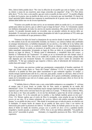 libro, Jehová había podido decir: "He visto la aflicción de mi pueblo que está en Egipto, y he oído
su clamor a causa de sus exactores; pues tengo conocidas sus angustias". (Cap. 3:7). Pero ahora
debe decir: "Yo he visto a este pueblo, que por cierto es pueblo de dura cerviz". Un pueblo afligido
es objeto de la gracia, mas un pueblo de dura cerviz es necesario que sea humillado. El clamor de
Israel oprimido había obtenido por respuesta la manifestación de la gracia; mas el cántico de Israel
idólatra debe hallar una voz de severa reprobación.
"Vosotros sois pueblo de dura cerviz; en un momento subiré en medio de ti, y te consumiré:
quítate pues ahora tus atavíos, que yo sabré lo que te tengo de hacer". (Vers. 5). Unicamente cuando
nos hallamos despojados de todos los atavíos de nuestra naturaleza, Dios puede intervenir en favor
nuestro. Un pecador desnudo puede ser revestido; mas un pecador cubierto de atavíos debe ser
desnudado. Es necesario que nosotros seamos despojados de todo lo que pertenece al YO, antes que
podamos ser revestidos de lo que pertenece a Dios.
"Entonces los hijos de Israel se despojaron de sus atavíos desde el monte de Horeb". (Vers.
6). Allí estaban al pie de esta memorable montaña; sus fiestas y sus cánticos habían sido cambiados
en amargas lamentaciones; se hallaban despojados de sus atavíos, y las tablas de la ley habían sido
reducidas a pedazos. Tal era su condición cuando Moisés se dispone a obrar inmediatamente en
consecuencia. Moisés no podía ya reconocer al pueblo como un solo cuerpo. La congregación se
había manchado enteramente, levantando en lugar de Dios un ídolo de su propia fabricación; un
becerro en lugar de Jehová. "Y Moisés tomó el tabernáculo, y extendiólo fuera del campo... y
llamólo el Tabernáculo del Testimonio". El campo ya no es reconocido por más tiempo como el
lugar de la presencia de Dios. Dios ya no estaba allí, ni podía estar por más tiempo, porque había
sido depuesto por una invención humana. En consecuencia, un nuevo centro de comunión fué
establecido. "Y fué que cualquiera que requería a Jehová, salía al tabernáculo del testimonio que
estaba fuera del campo". (Vers. 7)
Esto encierra una preciosa verdad que prontamente comprenderá el hombre espiritual. El
lugar que Cristo ocupa ahora es "fuera del Campo" (Hebreos 13:13). Es necesario una grande
sumisión a la palabra de Dios para saber exactamente lo que realmente significa "el campo", y
mucha energía espiritual para salir de él, y más aun, para poder, cuando se está lejos, obrar en favor
de los que quedan dentro con la potencia de la santidad y de la gracia combinadas; santidad que nos
separa de la inmundicia que está en el campo; gracia, que nos capacita para obrar en favor de los
que están dentro de él.
"Y hablaba Jehová a Moisés cara a cara, como habla cualquiera a su compañero. Y volvíase
al campo; mas el joven Josué, su criado, hijo de Nun, nunca se apartaba de en medio del
tabernáculo". (Vers. 11). Moisés manifiesta mayor energía espiritual que Josué. Es mucho más fácil
separarse que obrar como conviene hacia los que están en el campo. Y Moisés dijo a Jehová: Mira,
tú me dices a mi: Saca este pueblo: y tú no me has declarado a quien has de enviar conmigo; sin
embargo tú dices: Yo te he conocido por tu nombre, y has hallado también gracia en mis ojos".
(Vers. 12). Moisés suplica que el rostro de Dios le acompañe, como prueba de que ha hallado
gracia en sus ojos. Si se tratara solamente de justicia, Jehová sólo podría consumir al pueblo,
porque "es un pueblo de dura cerviz". Mas desde el momento que se trata de gracia, en relación con
el mediador, el mismo hecho de tratarse de un pueblo de dura cerviz viene a ser motivo de
intercesión para pedir la presencia de Jehová. "Si ahora, Señor, he hallado gracia en tus ojos, vaya
ahora el Señor en medio de nosotros; porque este es pueblo de dura cerviz; y perdona nuestra
iniquidad y nuestro pecado, y poséenos". (34:9). Esto es de una belleza admirable. "Un pueblo de
dura cerviz" necesitaba la gracia
ilimitada y la inagotable paciencia de Dios. Sólo El podía
soportarlo.
Web Cristiana Evangélica
http://teleline.terra.es/personal/maydal
Transcripción y Formato Digital: © Manuel Blanco V. 2.000

 