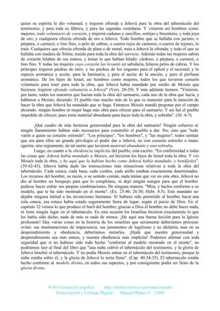 quien su espíritu le dio voluntad, y trajeron ofrenda a Jehová para la obra del tabernáculo del
testimonio, y para toda su fábrica, y para las sagradas vestiduras. Y vinieron así hombres como
mujeres, todo voluntario de corazón, y trajeron cadenas y zarcillos, sortijas y brazaletes, y toda joya
de oro; y cualquiera ofrecía ofrenda de oro a Jehová. Todo hombre que se hallaba con jacinto, o
púrpura, o carmesí, o lino fino, o pelo de cabras, o cueros rojos de carneros, o cueros de tejones, lo
traía. Cualquiera que ofrecía ofrenda de plata o de metal, traía a Jehová la ofrenda; y todo el que se
hallaba con madera de Sittim, traíala para toda la obra del servicio. Además todas las mujeres sabias
de corazón hilaban de sus manos, y traían lo que habían hilado: cárdeno, o púrpura, o carmesí, o
lino fino. Y todas las mujeres cuyo corazón las levantó en sabiduría, hilaron pelos de cabras. Y los
príncipes trajeron piedras de ónix, y las piedras de los engastes para el ephod y el racional; y la
especia aromática y aceite, para la luminaria, y para el aceite de la unción, y para el perfume
aromático. De los hijos de Israel, así hombres como mujeres, todos los que tuvieron corazón
voluntario para traer para toda la obra, que Jehová había mandado por medio de Moisés que
hiciesen, trajeron ofrenda voluntaria a Jehová" (Vers. 20-29). Y más adelante leemos: "Vinieron,
por tanto, todos los maestros que hacían toda la obra del santuario, cada uno de la obra que hacía, y
hablaron a Moisés, diciendo: El pueblo trae mucho más de lo que es menester para la atención de
hacer la obra que Jehová ha mandado que se haga. Entonces Moisés mandó pregonar por el campo
diciendo: ningún hombre ni mujer haga más obra para ofrecer para el santuario. Y así fué el pueblo
impedido de ofrecer; pues tenía material abundante para hacer toda la obra, y sobraba". (36: 4-7).
¡Qué cuadro de más hermosa generosidad para la obra del santuario! Ningún esfuerzo ni
ningún llamamiento habían sido necesarios para constreñir el pueblo a dar. No; sino que "todo
varón a quien su corazón estimuló". "Los príncipes", "los hombres", y "las mujeres", todos sentían
que era para ellos un grande privilegio el poder dar a Jehová, no con corazón estrecho o mano
egoísta, sino regiamente, de tal suerte que tuvieron material abundante y aun sobraba.
Luego, en cuanto a la obediencia implícita del pueblo, está escrito: "En conformidad a todas
las cosas que Jehová había mandado a Moisés, así hicieron los hijos de Israel toda la obra. Y vio
Moisés toda la obra, y he aquí que la habían hecho como Jehová había mandado; y bendíjolos".
(39:42-43). Jehová había dado las instrucciones más minuciosas relativas a toda la obra del
tabernáculo. Cada estaca, cada basa, cada cordón, cada anillo estaban exactamente determinados.
Los recursos del hombre, su razón, o su sentido común, nada tenían que ver en esta obra. Jehová no
dio al hombre un bosquejo para que lo completase, ni dejó ningún margen para que el hombre
pudiese hacer entrar sus propias combinaciones. De ninguna manera. "Mira, y hazlos conforme a su
modelo, que te ha sido mostrado en el monte". (Ex. 25:40; 26:30; Hebr. 8:5). Este mandato no
dejaba ninguna latitud a las invenciones humanas. Si hubiera sido permitido al hombre hacer una
sola estaca, esa estaca había estado seguramente fuera de lugar, según el juicio de Dios. En el
capítulo 32 vemos lo que produce el buril del hombre; gracias a Dios el hombre no debe hacer nada,
ni tiene ningún lugar en el tabernáculo. En esta ocasión los Israelitas hicieron exactamente lo que
les había sido dicho; nada de más ni nada de menos. ¡He aquí una buena lección para la Iglesia
profesante! Hay varias cosas en la historia de los israelitas que seriamente deberíamos procurar
evitar; sus murmuraciones de impaciencia, sus juramentos de legalismo y su idolatría; mas en su
desprendimiento y obediencia, deberíamos imitarles. ¡Ojalá que nuestra generosidad y
desprendimiento sea más entera, y nuestra obediencia más implícita! Podemos afirmar con toda
seguridad que si no hubiese sido todo hecho "conforme al modelo mostrado en el monte", no
podríamos leer al final del libro que "una nube cubrió el tabernáculo del testimonio, y la gloria de
Jehová hinchió el tabernáculo. Y no podía Moisés entrar en el tabernáculo del testimonio, porque la
nube estaba sobre él, y la gloria de Jehová lo tenía lleno". (Cap. 40:34-35). El tabernáculo estaba
hecho conforme al modelo divino, en todos sus aspectos, y por consiguiente podía ser lleno de la
gloria divina.

Web Cristiana Evangélica
http://teleline.terra.es/personal/maydal
Transcripción y Formato Digital: © Manuel Blanco V. 2.000

 