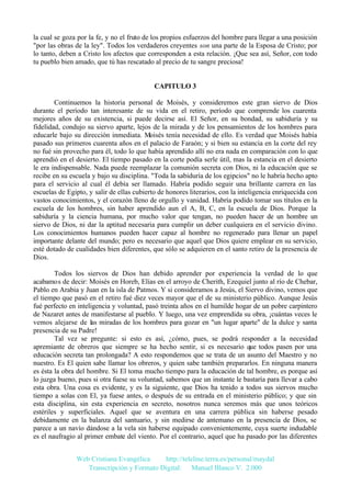 la cual se goza por la fe, y no el fruto de los propios esfuerzos del hombre para llegar a una posición
"por las obras de la ley". Todos los verdaderos creyentes son una parte de la Esposa de Cristo; por
lo tanto, deben a Cristo los afectos que corresponden a esta relación. ¡Que sea así, Señor, con todo
tu pueblo bien amado, que tú has rescatado al precio de tu sangre preciosa!

CAPITULO 3
Continuemos la historia personal de Moisés, y consideremos este gran siervo de Dios
durante el período tan interesante de su vida en el retiro, período que comprende los cuarenta
mejores años de su existencia, si puede decirse así. El Señor, en su bondad, su sabiduría y su
fidelidad, condujo su siervo aparte, lejos de la mirada y de los pensamientos de los hombres para
educarle bajo su dirección inmediata. Moisés tenía necesidad de ello. Es verdad que Moisés había
pasado sus primeros cuarenta años en el palacio de Faraón; y si bien su estancia en la corte del rey
no fué sin provecho para él, todo lo que había aprendido allí no era nada en comparación con lo que
aprendió en el desierto. El tiempo pasado en la corte podía serle útil, mas la estancia en el desierto
le era indispensable. Nada puede reemplazar la comunión secreta con Dios, ni la educación que se
recibe en su escuela y bajo su disciplina. "Toda la sabiduría de los egipcios" no le habría hecho apto
para el servicio al cual él debía ser llamado. Habría podido seguir una brillante carrera en las
escuelas de Egipto, y salir de ellas cubierto de honores literarios, con la inteligencia enriquecida con
vastos conocimientos, y el corazón lleno de orgullo y vanidad. Habría podido tomar sus títulos en la
escuela de los hombres, sin haber aprendido aun el A, B, C, en la escuela de Dios. Porque la
sabiduría y la ciencia humana, por mucho valor que tengan, no pueden hacer de un hombre un
siervo de Dios, ni dar la aptitud necesaria para cumplir un deber cualquiera en el servicio divino.
Los conocimientos humanos pueden hacer capaz al hombre no regenerado para llenar un papel
importante delante del mundo; pero es necesario que aquel que Dios quiere emplear en su servicio,
esté dotado de cualidades bien diferentes, que sólo se adquieren en el santo retiro de la presencia de
Dios.
Todos los siervos de Dios han debido aprender por experiencia la verdad de lo que
acabamos de decir: Moisés en Horeb, Elías en el arroyo de Cherith, Ezequiel junto al río de Chebar,
Pablo en Arabia y Juan en la isla de Patmos. Y si consideramos a Jesús, el Siervo divino, vemos que
el tiempo que pasó en el retiro fué diez veces mayor que el de su ministerio público. Aunque Jesús
fué perfecto en inteligencia y voluntad, pasó treinta años en el humilde hogar de un pobre carpintero
de Nazaret antes de manifestarse al pueblo. Y luego, una vez emprendida su obra, ¡cuántas veces le
vemos alejarse de las miradas de los hombres para gozar en "un lugar aparte" de la dulce y santa
presencia de su Padre!
Tal vez se pregunte: si esto es así, ¿cómo, pues, se podrá responder a la necesidad
apremiante de obreros que siempre se ha hecho sentir, si es necesario que todos pasen por una
educación secreta tan prolongada? A esto respondemos que se trata de un asunto del Maestro y no
nuestro. Es El quien sabe llamar los obreros, y quien sabe también prepararlos. En ninguna manera
es ésta la obra del hombre. Si El toma mucho tiempo para la educación de tal hombre, es porque así
lo juzga bueno, pues si otra fuese su voluntad, sabemos que un instante le bastaría para llevar a cabo
esta obra. Una cosa es evidente, y es la siguiente, que Dios ha tenido a todos sus siervos mucho
tiempo a solas con El, ya fuese antes, o después de su entrada en el ministerio público; y que sin
esta disciplina, sin esta experiencia en secreto, nosotros nunca seremos más que unos teóricos
estériles y superficiales. Aquel que se aventura en una carrera pública sin haberse pesado
debidamente en la balanza del santuario, y sin medirse de antemano en la presencia de Dios, se
parece a un navío dándose a la vela sin haberse equipado convenientemente, cuya suerte indudable
es el naufragio al primer embate del viento. Por el contrario, aquel que ha pasado por las diferentes
Web Cristiana Evangélica
http://teleline.terra.es/personal/maydal
Transcripción y Formato Digital: © Manuel Blanco V. 2.000

 