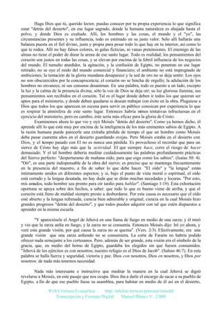 Haga Dios que tú, querido lector, puedas conocer por tu propia experiencia lo que significa
estar "detrás del desierto", en ese lugar sagrado, donde la humana naturaleza es ahajada hasta el
polvo, y donde Dios es exaltado. Allí, los hombres y las cosas, el mundo y el "yo", las
circunstancias presentes y su influencia, todo es estimado en su justo valor. Sólo allí hallarás una
balanza puesta en el fiel divino, justa y propia para pesar todo lo que hay en tu interior, así como lo
que te rodea. Allí no hay falsos colores, ni galas ficticias, ni vanas pretensiones. El enemigo de las
almas no tiene el poder de dorar la arena de ese santo lugar. Todo es realidad; los pensamientos del
corazón son justos en todas las cosas, y se elevan por encima de la febril influencia de los negocios
del mundo. El tumulto aturdidor, la agitación, y la confusión de Egipto, no penetran en ese lugar
retirado; no se oye el ruido del mundo comercial y financiero; el ambiente no está impregnado de
ambiciones; la tentación de la gloria mundana desaparece y la sed de oro no se deja sentir. Los ojos
no son obscurecidos por la concupiscencia; el corazón no se hincha de orgullo; la adulación de los
hombres no envanece, ni sus censuras desaniman. En una palabra, todo es puesto a un lado, excepto
la luz y la calma de la presencia divina; sólo la voz de Dios se deja oír; su luz gloriosa ilumina; sus
pensamientos son recibidos en el corazón. Tal es el lugar donde deben ir todos los que quieran ser
aptos para el ministerio, y donde deben quedarse si desean trabajar con éxito en la obra. Pluguiese a
Dios que todos los que aparecen en escena para servir en público conozcan por experiencia lo que
es respirar la atmósfera de este santo lugar. Entonces habría m
enos tentativas infructuosas en el
ejercicio del ministerio, pero en cambio, éste sería más eficaz para la gloria de Cristo.
Examinemos ahora lo que vio y oyó Moisés "detrás del desierto". Como ya hemos dicho, él
aprende allí lo que está muy por encima de la inteligencia de los más eminentes sabios de Egipto. A
la razón humana puede parecerle una extraña pérdida de tiempo el que un hombre como Moisés
deba pasar cuarenta años en el desierto guardando ovejas. Pero Moisés estaba en el desierto con
Dios, y el tiempo pasado con El no es nunca una pérdida. Es provechoso el recordar que para un
siervo de Cristo hay algo más que la actividad. El que siempre hace, corre el riesgo de hacer
demasiado. Y el tal hombre debería meditar cuidadosamente las palabras profundamente prácticas
del Siervo perfecto: "despertarame de mañana oído, para que oiga como los sabios". (Isaías 50: 4).
"Oír", es una parte indispensable de la obra del siervo; es preciso que se mantenga frecuentemente
en la presencia del maestro, a fin de saber lo que debe hacer. "El oído" y "la lengua" están
íntimamente unidos en diferentes aspectos; y si, bajo el punto de vista moral o espiritual, el oído
está cerrado y la lengua desatada, no hay duda que se dirán muchas necedades y locuras. "Por esto,
mis amados, todo hombre sea pronto para oír tardío para hablar". (Santiago 1:19). Esta exhortación
oportuna se apoya sobre dos hechos, a saber: que todo lo que es bueno viene de arriba, y que el
corazón está lleno de maldad siempre presto a desbordarse. Por esta causa es necesario que el oído
esté abierto y la lengua refrenada; ciencia bien admirable y original; ciencia en la cual Moisés hizo
grandes progresos "detrás del desierto", y que todos pueden adquirir con tal que estén dispuestos a
aprender en la misma escuela.
"Y apareciósele el Angel de Jehová en una llama de fuego en medio de una zarza; y él miró
y vio que la zarza ardía en fuego, y la zarza no se consumía. Entonces Moisés dijo: Iré yo ahora, y
veré esta grande visión, por qué causa la zarza no se quema". (Vers. 2-3). Efectivamente, era una
grande visión que una zarza ardiendo no se consumiera. La corte de Faraón no habría podido
ofrecer nada semejante a los cortesanos. Pero, además de ser grande, esta visión era el símbolo de la
gracia, que, en medio del horno de Egipto, guardaba los elegidos sin que fuesen consumidos.
"Jehová de los ejércitos es con nosotros; nuestro refugio es el Dios de Jacob". (Salmo 46:7). En esta
palabra se halla fuerza y seguridad, victoria y paz. Dios con nosotros, Dios en nosotros, y Dios por
nosotros: de nada más tenemos necesidad.
Nada más interesante e instructivo que meditar la manera en la cual Jehová se dignó
revelarse a Moisés, en este pasaje que nos ocupa. Dios iba a darle el encargo de sacar a su pueblo de
Egipto, a fin de que ese pueblo fuese su asamblea, para habitar en medio de él así en el desierto,
Web Cristiana Evangélica
http://teleline.terra.es/personal/maydal
Transcripción y Formato Digital: © Manuel Blanco V. 2.000

 