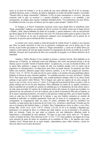 como en la tierra de Canaán; y es de en medio de una zarza ardiendo que El le da su mensaje.
¡Símbolo hermoso, justo y solemne, de Jehová, habitando en medio del pueblo elegido y rescatado!
"Nuestro Dios es fuego consumidor", (Hebreos 12:29), no para consumirnos a nosotros, sino para
consumir todo lo que, en nosotros y a nuestro alrededor, es contrario a su santidad, y por
consiguiente, un peligro para nuestra verdadera felicidad eterna. "Tus testimonios son muy firmes;
la santidad conviene a tu casa, oh Jehová, por los siglos y para siempre". (Salmo 93:5).
El Antiguo y el Nuevo Testamento encierran varios casos donde Dios se manifiesta como
"fuego consumidor"; hallamos un ejemplo de ello en Levítico 10, donde vemos que el fuego devora
a Nadab y Abiú. Jehová habitaba en medio de su pueblo, y quería mantener a este en una posición
que fuese digna de El. Dios no podía hacer otra cosa. No sería provechoso para su gloria ni para los
suyos, si El tolerase en los que le pertenecen cualquier cosa incompatible con la pureza de su
presencia. Es preciso que la morada de Dios sea santa.
La misma cosa vemos cuando se trata del pecado de Achán (Josué 7), donde se nos muestra
que Dios no puede sancionar el mal con su presencia, cualquiera que sea la forma que el mal
revista, ni por oculto que pueda ser. Jehová es "fuego consumidor", y como tal, El debía obrar con
respecto a toda especie de mal que podía manchar la congregación de Israel, en medio de la cual El
habitaba. Procurar unir la presencia de Dios con un pecado no juzgado, es el último distintivo de la
impiedad.
Ananías y Safira (Hechos 5) nos enseñan la misma y solemne lección. Dios habitaba en la
Iglesia por el Espíritu, no solamente como una influencia, sino como una persona divina; y de tal
manera, que no se podía "mentir al Espíritu Santo". La Iglesia era, y es aun, la morada de Dios; y El
es quien debe gobernar y juzgar en medio de ella. Los hombres pueden vivir en unión con la
impostura, la concupiscencia y la hipocresía; pero Dios no puede hacerlo. Si queremos que Dios
habite con nosotros, debemos juzgar todos nuestros caminos, si no, El los juzgará por nosotros.
(Véase 1 Cor. 11: 29-32). En cada uno de los casos citados y en muchos más que podríamos aducir,
hallamos la fuerza de estas solemnes palabras: "La santidad conviene a tu casa, oh Jehová". (Salmo
93:5). Para aquel que la ha comprendido, esta verdad producirá siempre sobre él un efecto moral
análogo al que ejerció sobre Moisés: "No te llegues acá; quita tus zapatos de tus pies, porque el
lugar en que tú estás, tierra santa es". (Vers. 5). El lugar de la presencia de Dios es santo, y sólo se
puede caminar por él con los pies descalzos. Dios, habitando en medio de su pueblo, comunica a
toda la asamblea de ese pueblo un carácter de santidad que es el fundamento de todo afecto santo y
de toda santa actividad. El carácter de la habitación deriva del carácter de Aquel que la habita. La
aplicación de este principio al caso de la Iglesia, que es ahora la morada de Dios por su Espíritu, es
de la mayor importancia práctica. Así como es una gloriosa verdad que Dios, por su Santo Espíritu,
mora en cada uno de los miembros de la Iglesia, y que este Espíritu comunica un carácter de
santidad al individuo, es también igualmente cierto que El mora en la congregación, y que, por
consiguiente, la congregación debe ser santa. El centro, alrededor del cual los miembros son
reunidos, es nada menos que la persona de un Cristo vivo, victorioso y glorificado. El poder que los
une es la potencia del Espíritu Santo; y el Señor, Dios Todopoderoso, mora en ellos y entre ellos.
(Véase Mat. 18:20; 1Cor. 6:19; 3:16-17; Efesios 2:21-22). Si tal es la santidad y dignidad que
pertenecen a la morada de Dios, es evidente que nada impuro, ya sea en principio o en práctica,
debe ser tolerado. Todos los que están en relación con esta habitación, deberían sentir la
importancia y solemnidad de estas palabras: "El lugar en que estás, tierra santa es". "Si alguno
violare el templo de Dios, Dios destruirá al tal". (1 Cor. 3:17). Estas palabras son dignas de la más
seria atención de parte de todos los miembros de la asamblea de Dios, y de aquellos que como
"piedras vivas" forman parte de su santo templo. ¡Aprendamos, pues, todos nosotros, a pisar los
atrios de Jehová con los pies descalzos!
Web Cristiana Evangélica
http://teleline.terra.es/personal/maydal
Transcripción y Formato Digital: © Manuel Blanco V. 2.000

 