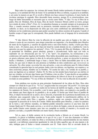 Bajo todos los aspectos, las visiones del monte Horeb rinden testimonio al mismo tiempo a
la gracia y a la santidad del Dios de Israel. Si la santidad de Dios es infinita, su gracia lo es también;
y así como la manera en que El se reveló a Moisés nos hace conocer la primera, el mero hecho de
revelarse atestigua la segunda. Dios descendió hasta nosotros, porque El es misericordioso, mas
luego de haber descendido es necesario que se revele como Santo. "Y dijo: Yo soy el Dios de tu
padre, Dios de Abraham, Dios de Isaac, Dios de Jacob. Entonces Moisés cubrió su rostro, porque
tuvo miedo de mirar a Dios". (Vers. 6). La naturaleza humana se esconde siempre en la presencia de
Dios; y cuando nosotros estamos ante su presencia, teniendo nuestros pies descalzos y el rostro
cubierto; es decir, en la disposición de alma que esos actos simbolizan tan admirablemente, nos
hallamos en las condiciones precisas para poder escuchar los dulces acentos de la gracia. Cuando el
hombre ocupa el lugar que le corresponde, Dios puede hablarle con el lenguaje de la misericordia
divina.
"Y dijo Jehová: Bien he visto la aflicción de mi pueblo que está en Egipto y he oído su
clamor a causa de sus exactores: pues tengo conocidas sus angustias; y he descendido para librarlos
de mano de los Egipcios, y sacarlos de aquella tierra a una tierra buena y ancha, a tierra que fluye
leche y miel... El clamor, pues, de los hijos de Israel ha venido delante de mí, y también he visto la
opresión con que los egipcios los oprimen". (Vers. 7-9). La gracia del Dios de Abraham, y Dios de
la posteridad de Abraham, gracia absoluta, gratuita e incondicional, brilla aquí con todo su
esplendor sin ser obscurecida por los "si" y los "pero", los propósitos, las resoluciones y las
condiciones del espíritu legalista del hombre. Dios había descendido para manifestarse a sí mismo
en gracia soberana, para operar la obra de la salvación perfecta, y poner en ejecución la promesa
hecha a Abraham, y confirmada luego a Isaac y Jacob. Dios no había descendido para ver si, de
hecho, los que eran el objeto de esta promesa se hallaban en tales condiciones que mereciesen su
salvación. No; ellos tenían necesidad de esta salvación, y esto era suficiente para El, Jehová había
considerado la opresión bajo la cual gemían; había visto sus dolores, sus lágrimas, sus suspiros y su
dura esclavitud, porque, bendito sea su Nombre, "El cuenta las idas y las venidas de su pueblo, y
pone sus lágrimas en su redoma". (Salmo 56: 8); Dios no fué atraído hacia Israel por sus méritos ni
por sus virtudes; no fué por algo bueno que El hubiese visto en ellos. Y para decirlo en una palabra,
el verdadero fundamento de la intervención misericordiosa de Jehová en favor de su pueblo nos es
revelado en estas palabras: "Yo soy el Dios de Abraham" y "Yo he visto la aflicción de mi pueblo".
Estas palabras nos revelan un gran principio fundamental de las obras de Dios. Dios obra
siempre en virtud de lo que El es. "Yo soy", asegura todas las cosas para "Mi pueblo". Es cierto que
Jehová no podía dejar a su pueblo en medio de los hornos de ladrillo de Egipto, y bajo el látigo de
los capataces de Faraón. Era su pueblo; y por lo tanto, quería obrar, con respecto a ese pueblo, de
una manera que fuese digna de su grandeza y de su poder. El hecho que Israel fuese el pueblo de
Dios, el objeto favorecido de su amor y de su elección, el poseedor de su promesa incondicional, era
suficiente para asegurarle todas las cosas. Nada podía impedir la manifestación pública de la
relación que existía entre Dios y aquellos a quienes, según sus consejos eternos, había sido
asegurada la posesión de la tierra de Canaán. Había descendido para librarles, y todos los poderes
de la tierra y del infierno reunidos, no habrían podido retenerlos cautivos ni una hora más del
tiempo fijado por El. Dios pudo servirse, y se sirvió en efecto de Egipto, como de una escuela en la
que estaba Faraón como maestro; pero una vez cumplida su misión, el maestro y la escuela son
puestos a un lado, y su pueblo libertado con mano fuerte y brazo extendido.
Tal es, pues, el doble carácter de la revelación hecha a Moisés en el monte Horeb. La
santidad y la gracia se hallaban reunidas en lo que él vio y oyó. Y esos dos elementos se hallan
siempre, como sabemos, en todas las obras y revelaciones de Dios caracterizándolas de una manera
especial; y así debieran caracterizar igualmente la vida de todos aquellos que, de una manera o de
otra, trabajan para el Señor o tienen comunión con El. Todo siervo fiel es enviado desde la
Web Cristiana Evangélica
http://teleline.terra.es/personal/maydal
Transcripción y Formato Digital: © Manuel Blanco V. 2.000

 