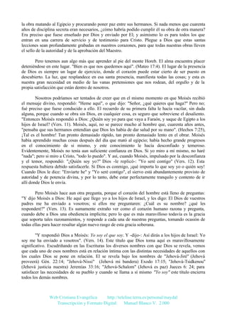 la obra matando al Egipcio y procurando poner paz entre sus hermanos. Si nada menos que cuarenta
años de disciplina secreta eran necesarios, ¿cómo habría podido cumplir él su obra de otra manera?
Era preciso que fuese enseñado por Dios y enviado por El; y asimismo lo es para todos los que
entran en una carrera de servicio y de testimonio para Cristo. Plegue a Dios que estas santas
lecciones sean profundamente grabadas en nuestros corazones, para que todas nuestras obras lleven
el sello de la autoridad y de la aprobación del Maestro.
Pero tenemos aun algo más que aprender al pie del monte Horeb. El alma encuentra placer
deteniéndose en este lugar. "Bien es que nos quedemos aquí". (Mateo 17:4). El lugar de la presencia
de Dios es siempre un lugar de ejercicio, donde el corazón puede estar cierto de ser puesto en
descubierto. La luz, que resplandece en esa santa presencia, manifiesta todas las cosas; y esta es
nuestra gran necesidad en medio de las vanas pretensiones que nos rodean, del orgullo y de la
propia satisfacción que están dentro de nosotros.
Nosotros podríamos ser tentados de creer que en el mismo momento en que Moisés recibió
el mensaje divino, respondió: "Heme aquí", o que dijo: "Señor, ¿qué quieres que haga?" Pero no;
fué preciso que fuese conducido a ello. El recuerdo de su primera falta le hacía vacilar, sin duda
alguna, porque cuando se obra sin Dios, en cualquier cosa, es seguro que sobreviene el desaliento.
"Entonces Moisés respondió a Dios: ¿Quién soy yo para que vaya a Faraón, y saque de Egipto a los
hijos de Israel? (Vers. 11). Moisés, aquí, no se parece mucho al hombre que, cuarenta años antes,
"pensaba que sus hermanos entendían que Dios les había de dar salud por su mano". (Hechos 7:25),
¡Tal es el hombre! Tan pronto demasiado rápido, tan pronto demasiado lento en el obrar. Moisés
había aprendido muchas cosas después del día que mató al egipcio; había hecho grande progresos
en el conocimiento de si mismo, y este conocimiento le hacía desconfiado y temeroso.
Evidentemente, Moisés no tenía aun suficiente confianza en Dios. Si yo miro a mí mismo, no haré
"nada"; pero si miro a Cristo, "todo lo puedo". Y así, cuando Moisés, impulsado por la desconfianza
y el temor, respondió: "¿Quién soy yo?" Dios -le replicó-: "Yo seré contigo" (Vers. 12). Esta
respuesta hubiera debido satisfacerle. Si Dios es conmigo, ¡qué importa lo que soy yo o quién soy!
Cuando Dios le dice: "Enviarte he" y "Yo seré contigo", el siervo está abundantemente provisto de
autoridad y de potencia divina, y por lo tanto, debe estar perfectamente tranquilo y contento de ir
allí donde Dios le envía.
Pero Moisés hace aun otra pregunta, porque el corazón del hombre está lleno de preguntas:
"Y dijo Moisés a Dios: He aquí que llego yo a los hijos de Israel, y les digo: El Dios de vuestros
padres me ha enviado a vosotros; si ellos me preguntaren: ¿Cuál es su nombre? ¿qué les
responderé?" (Vers. 13). Es sumamente extraño ver como el corazón humano razona y pregunta,
cuando debe a Dios una obediencia implícita; pero lo que es más maravilloso todavía es la gracia
que soporta tales razonamientos, y responde a cada una de nuestras preguntas, tomando ocasión de
todas ellas para hacer resaltar algún nuevo rasgo de esta gracia soberana.
"Y respondió Dios a Moisés: Yo soy el que soy. Y -dijo-: Así dirás a los hijos de Israel: Yo
soy me ha enviado a vosotros". (Vers. 14). Este título que Dios toma aquí es maravillosamente
significativo. Escudriñando en las Escrituras los diversos nombres con que Dios se revela, vemos
que cada uno de esos nombres está en relación íntima con las distintas necesidades de aquellos con
los cuales Dios se pone en relación. El se revela bajo los nombres de "Jehová-Jiré" (Jehová
proveerá) Gén. 22:14; "Jehová-Nissi" (Jehová mi bandera) Exodo 17:15; "Jehová-Tsidkenou"
(Jehová justicia nuestra) Jeremías 33:16; "Jehová-Schalom" (Jehová es paz) Jueces 6: 24; para
satisfacer las necesidades de su pueblo y cuando se llama a sí mismo "Yo soy" este título encierra
todos los demás nombres.

Web Cristiana Evangélica
http://teleline.terra.es/personal/maydal
Transcripción y Formato Digital: © Manuel Blanco V. 2.000

 