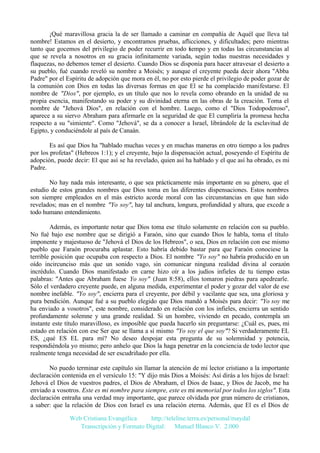 ¡Qué maravillosa gracia la de ser llamado a caminar en compañía de Aquél que lleva tal
nombre! Estamos en el desierto, y encontramos pruebas, aflicciones, y dificultades; pero mientras
tanto que gocemos del privilegio de poder recurrir en todo tiempo y en todas las circunstancias al
que se revela a nosotros en su gracia infinitamente variada, según todas nuestras necesidades y
flaquezas, no debemos temer el desierto. Cuando Dios se disponía para hacer atravesar el desierto a
su pueblo, fué cuando reveló su nombre a Moisés; y aunque el creyente pueda decir ahora "Abba
Padre" por el Espíritu de adopción que mora en él, no por esto pierde el privilegio de poder gozar de
la comunión con Dios en todas las diversas formas en que El se ha complacido manifestarse. El
nombre de "Dios", por ejemplo, es un título que nos lo revela como obrando en la unidad de su
propia esencia, manifestando su poder y su divinidad eterna en las obras de la creación. Toma el
nombre de "Jehová Dios", en relación con el hombre. Luego, como el "Dios Todopoderoso",
aparece a su siervo Abraham para afirmarle en la seguridad de que El cumpliría la promesa hecha
respecto a su "simiente". Como "Jehová", se da a conocer a Israel, librándole de la esclavitud de
Egipto, y conduciéndole al país de Canaán.
Es así que Dios ha "hablado muchas veces y en muchas maneras en otro tiempo a los padres
por los profetas" (Hebreos 1:1); y el creyente, bajo la dispensación actual, poseyendo el Espíritu de
adopción, puede decir: El que así se ha revelado, quien así ha hablado y el que así ha obrado, es mi
Padre.
No hay nada más interesante, o que sea prácticamente más importante en su género, que el
estudio de estos grandes nombres que Dios toma en las diferentes dispensaciones. Estos nombres
son siempre empleados en el más estricto acorde moral con las circunstancias en que han sido
revelados; mas en el nombre "Yo soy", hay tal anchura, longura, profundidad y altura, que excede a
todo humano entendimiento.
Además, es importante notar que Dios toma ese título solamente en relación con su pueblo.
No fué bajo ese nombre que se dirigió a Faraón, sino que cuando Dios le habla, toma el título
imponente y majestuoso de "Jehová el Dios de los Hebreos", o sea, Dios en relación con ese mismo
pueblo que Faraón procuraba aplastar. Esto habría debido bastar para que Faraón conociese la
terrible posición que ocupaba con respecto a Dios. El nombre "Yo soy" no habría producido en un
oído incircunciso más que un sonido vago, sin comunicar ninguna realidad divina al corazón
incrédulo. Cuando Dios manifestado en carne hizo oír a los judíos infieles de tu tiempo estas
palabras: "Antes que Abraham fuese Yo soy" (Juan 8:58), ellos tomaron piedras para apedrearle.
Sólo el verdadero creyente puede, en alguna medida, experimentar el poder y gozar del valor de ese
nombre inefable. "Yo soy", encierra para el creyente, por débil y vacilante que sea, una gloriosa y
pura bendición. Aunque fué a su pueblo elegido que Dios mandó a Moisés para decir: "Yo soy me
ha enviado a vosotros", este nombre, considerado en relación con los infieles, encierra un sentido
profundamente solemne y una grande realidad. Si un hombre, viviendo en pecado, contempla un
instante este título maravilloso, es imposible que pueda hacerlo sin preguntarse: ¿Cuál es, pues, mi
estado en relación con ese Ser que se llama a sí mismo "Yo soy el que soy"? Si verdaderamente EL
ES, ¿qué ES EL para mí? No deseo despojar esta pregunta de su solemnidad y potencia,
respondiéndola yo mismo; pero anhelo que Dios la haga penetrar en la conciencia de todo lector que
realmente tenga necesidad de ser escudriñado por ella.
No puedo terminar este capítulo sin llamar la atención de mi lector cristiano a la importante
declaración contenida en el versículo 15: "Y dijo más Dios a Moisés: Así dirás a los hijos de Israel:
Jehová el Dios de vuestros padres, el Dios de Abraham, el Dios de Isaac, y Dios de Jacob, me ha
enviado a vosotros. Este es mi nombre para siempre, este es mi memorial por todos los siglos". Esta
declaración entraña una verdad muy importante, que parece olvidada por gran número de cristianos,
a saber: que la relación de Dios con Israel es una relación eterna. Además, que El es el Dios de
Web Cristiana Evangélica
http://teleline.terra.es/personal/maydal
Transcripción y Formato Digital: © Manuel Blanco V. 2.000

 