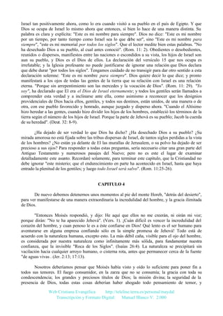 Israel tan positivamente ahora, como lo era cuando visitó a su pueblo en el país de Egipto. Y que
Dios se ocupa de Israel lo mismo ahora que entonces, si bien lo hace de una manera distinta. Su
palabra es clara y explícita: "Este es mi nombre para siempre". Dios no dice: "Este es mi nombre
por un tiempo, por tanto tiempo como Israel sea lo que debe ser", sino "Este es mi nombre para
siempre", "este es mi memorial por todos los siglos". Que el lector medite bien estas palabras. "No
ha desechado Dios a su pueblo, al cual antes conoció". (Rom. 11: 2). Obedientes o desobedientes,
reunidos o dispersos, manifiestos entre las naciones o escondidos a su vista, los hijos de Israel son
aun su pueblo, y Dios es el Dios de ellos. La declaración del versículo 15 que nos ocupa es
irrefutable; y la Iglesia profesante no puede justificarse de ignorar una relación que Dios declara
que debe durar "por todos los siglos". Tengamos cuidado de no transigir para dar otro sentido a esta
declaración solemne: "Este es mi nombre para siempre". Dios quiere decir lo que dice; y pronto
manifestará a los ojos de todas las gentes de la tierra que su relación con Israel es una relación
eterna. "Porque sin arrepentimiento son las mercedes y la vocación de Dios". (Rom. 11: 29). "Yo
soy", ha declarado que El era el Dios de Israel eternamente; y todos los gentiles serán llamados a
comprender esta verdad y a inclinarse ante ella, como asimismo a reconocer que los designios
providenciales de Dios hacia ellos, gentiles, y todos sus destinos, están unidos, de una manera o de
otra, con ese pueblo favorecido y honrado, aunque juzgado y disperso ahora. "Cuando el Altísimo
hizo heredar a las gentes, cuando hizo dividir los hijos de los hombres, estableció los términos de la
tierra según el número de los hijos de Israel. Porque la parte de Jehová es su pueblo; Jacob la cuerda
de su heredad". (Deut. 32: 8-9).
¿Ha dejado de ser verdad lo que Dios ha dicho? ¿Ha desechado Dios a su pueblo? ¿Su
mirada amorosa no está fijada sobre las tribus dispersas de Israel, de tantos siglos perdidas a la vista
de los hombres? ¿No están ya delante de El las murallas de Jerusalem, o su polvo ha dejado de ser
precioso a sus ojos? Para responder a todas estas preguntas, sería necesario citar una gran parte del
Antiguo Testamento y numerosos pasajes del Nuevo; pero no es este el lugar de examinar
detalladamente este asunto. Recordaré solamente, para terminar este capítulo, que la Cristiandad no
debe ignorar "este misterio; que el endurecimiento en parte ha acontecido en Israel, hasta que haya
entrado la plenitud de los gentiles; y luego todo Israel será salvo". (Rom. 11:25-26).

CAPITULO 4
De nuevo debemos detenernos unos momentos al pie del monte Horeb, "detrás del desierto",
para ver manifestarse de una manera extraordinaria la incredulidad del hombre, y la gracia ilimitada
de Dios.
"Entonces Moisés respondió, y dijo: He aquí que ellos no me creerán, ni oirán mi voz;
porque dirán: "No te ha aparecido Jehová". (Vers. 1). ¡Cuán difícil es vencer la incredulidad del
corazón del hombre, y cuan penoso le es a éste confiarse en Dios! Qué lento es el ser humano para
aventurarse en alguna empresa confiando sólo en la simple promesa de Jehová! Todo está de
acuerdo con la naturaleza humana, excepto esto. La más débil caña, visible para el ojo del hombre,
es considerada por nuestra naturaleza como infinitamente más sólida, para fundamentar nuestra
confianza, que la invisible "Roca de los Siglos". (Isaías 26:4). La naturaleza se precipitará sin
vacilación hacia cualquier arroyo humano, o cisterna rota, antes que permanecer cerca de la fuente
"de aguas vivas . (Jer. 2:13; 17:13).
Nosotros deberíamos pensar que Moisés había visto y oído lo suficiente para poner fin a
todos sus temores. El fuego consumidor, en la zarza que no se consumía; la gracia con toda su
condescendencia; los grandes y preciosos títulos de Dios; la misión divina; la seguridad de la
presencia de Dios, todas estas cosas deberían haber ahogado todo pensamiento de temor, y
Web Cristiana Evangélica
http://teleline.terra.es/personal/maydal
Transcripción y Formato Digital: © Manuel Blanco V. 2.000

 