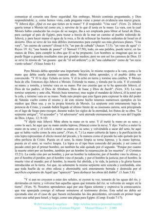 comunicar al corazón una firme seguridad. Sin embargo, Moisés continúa preguntando, y Dios
respondiéndole; y, como hemos visto, cada pregunta viene a poner en evidencia una nueva gracia.
"Y Jehová dijo: ¿Qué es eso que tienes en tu mano? Y él respondió: "Una vara". (Vers. 2). Jehová
quería tomar a Moisés tal como era, y servirse de lo que él tenía en la mano. La vara, con la cual
Moisés había conducido las ovejas de su suegro, iba a ser empleada para librar al Israel de Dios,
para castigar al país de Egipto, para trazar a través de la mar un camino al pueblo redimido de
Jehová, y para hacer manar el agua de la roca, a fin de refrescar las huestes sedientas de Israel en el
desierto. Dios se sirve de los más débiles instrumentos para cumplir sus más gloriosos planes. "Una
vara"; "un cuerno de carnero" (Josué 6:5); "un pan de cebada" (Jueces 7:13); "un vaso de agua" (1
Reyes 19: 6); "una honda de pastor" (1 Samuel 17:50); todo, en una palabra, puede servir, en las
manos de Dios, para cumplir la obra que El se ha propuesto. Los hombres se imaginan que no se
puede llegar a grandes resultados sino por grandes medios; pero no son así los caminos de Dios. El
se sirve lo mismo de "un gusano que de "el sol ardiente"; y de "una calabacera" como de "un recio
viento solano". (Véase Jonás 4.)
Pero Moisés debía aprender una importante lección, lo mismo respecto a la vara, como a la
mano que debía usarla durante cuarenta años. Moisés debía aprender; y el pueblo debía ser
convencido. "Y El le dijo: Echala en tierra. Y él la echó en tierra y tornóse una culebra. Y Moisés
huía de ella. Entonces dijo Jehová a Moisés: Extiende tu mano, y tómala por la cola. Y él extendió
su mano, y tomóla, y tornóse vara en su mano. Por eso creerán que se te ha aparecido Jehová, el
Dios de tus padres, el Dios de Abraham, Dios de Isaac y Dios de Jacob". (Vers. 3-5). La vara
tornóse serpiente y ante ella, Moisés huía temeroso; mas según el mandato de Jehová, él la tomó por
la cola, y tornóse vara en su mano. Nada más propio que esta figura para expresar la idea del poder
de Satanás vuelto contra él mismo y de este mismo hecho tenemos numerosos ejemplos en los
medios que Dios usa, y en la propia historia de Moisés. La serpiente está enteramente bajo la
potencia de Cristo, y cuando habrá llegado al último límite de su insensata carrera, será precipitada
en el lago de fuego para recoger, durante todos los siglos de la eternidad, los frutos de su obra. "La
serpiente antigua", "el acusador" y "el adversario" será aterrado eternamente por la vara del Ungido
de Dios. (Apoc. 12: 9-10)
"Y díjole más Jehová: Mete ahora tu mano en tu seno. Y él metió la mano en su seno; y
como la sacó, he aquí que su mano estaba leprosa, (blanca) como la nieve. Y dijo: Vuelve a meter tu
mano en tu seno: y él volvió a meter su mano en su seno; y volviéndola a sacar del seno, he aquí
que se había vuelto como la otra carne". (Vers. 6, 7.) La mano cubierta de lepra y la purificación de
esta lepra representan el efecto moral del pecado, y la manera como el pecado ha sido quitado por la
obra perfecta de Cristo. Puesta en el seno, la mano limpia se torna leprosa; y la mano leprosa,
puesta en el seno, se vuelve limpia. La lepra es el tipo bien conocido del pecado; y así como el
pecado entró por el primer hombre, así también ha sido quitado por el segundo. "Porque por cuanto
la muerte entró por un hombre, también por un hombre la resurrección de los muertos". (1 Corintios
15:21). La caída vino por un hombre, y por un hombre la redención; por el hombre vino la ofensa, y
por el hombre el perdón; por el hombre vino el pecado, y por el hombre la justicia; por el hombre, la
muerte vino al mundo; por el hombre, la muerte fué abolida, y la vida, la justicia y la gloria fueron
introducidas en la tierra. Así que, no solamente la misma serpiente será vencida y confundida, sino
que toda huella de su obra odiosa y abominable será enteramente borrada y destruida por el
sacrificio expiatorio de Aquél que "apareció" "para deshacer las obras del diablo". (1 Juan 3:8).
"Y si aun no creyeren a estas dos señales, ni oyeren tu voz, tomarás de las aguas del río, y
derrámalas en tierra; y volverse han aquellas aguas que tomarás del río, se volverán en sangre en la
tierra". (Vers. 9). Nosotros aprendemos aquí por una figura solemne y expresiva la consecuencia
que trae aparejada consigo el rehusar someterse al testimonio divino. Esta señal no debía ser
ejecutada sino en el caso de que fuesen rechazadas las dos precedentes, sirviendo en primer lugar
como una señal para Israel, y luego, como una plaga para Egipto. (Comp. Exodo 7:17).
Web Cristiana Evangélica
http://teleline.terra.es/personal/maydal
Transcripción y Formato Digital: © Manuel Blanco V. 2.000

 