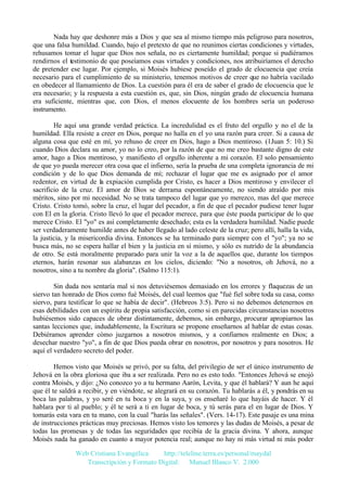 Nada hay que deshonre más a Dios y que sea al mismo tiempo más peligroso para nosotros,
que una falsa humildad. Cuando, bajo el pretexto de que no reunimos ciertas condiciones y virtudes,
rehusamos tomar el lugar que Dios nos señala, no es ciertamente humildad; porque si pudiéramos
rendirnos el testimonio de que poseíamos esas virtudes y condiciones, nos atribuiríamos el derecho
de pretender ese lugar. Por ejemplo, si Moisés hubiese poseído el grado de elocuencia que creía
necesario para el cumplimiento de su ministerio, tenemos motivos de creer que no habría vacilado
en obedecer al llamamiento de Dios. La cuestión para él era de saber el grado de elocuencia que le
era necesario; y la respuesta a esta cuestión es, que, sin Dios, ningún grado de elocuencia humana
era suficiente, mientras que, con Dios, el menos elocuente de los hombres sería un poderoso
instrumento.
He aquí una grande verdad práctica. La incredulidad es el fruto del orgullo y no el de la
humildad. Ella resiste a creer en Dios, porque no halla en el yo una razón para creer. Si a causa de
alguna cosa que esté en mí, yo rehuso de creer en Dios, hago a Dios mentiroso. (1Juan 5: 10.) Si
cuando Dios declara su amor, yo no lo creo, por la razón de que no me creo bastante digno de este
amor, hago a Dios mentiroso, y manifiesto el orgullo inherente a mi corazón. El solo pensamiento
de que yo pueda merecer otra cosa que el infierno, sería la prueba de una completa ignorancia de mi
condición y de lo que Dios demanda de mí; rechazar el lugar que me es asignado por el amor
redentor, en virtud de la expiación cumplida por Cristo, es hacer a Dios mentiroso y envilecer el
sacrificio de la cruz. El amor de Dios se derrama espontáneamente, no siendo atraído por mis
méritos, sino por mi necesidad. No se trata tampoco del lugar que yo merezco, mas del que merece
Cristo. Cristo tomó, sobre la cruz, el lugar del pecador, a fin de que el pecador pudiese tener lugar
con El en la gloria. Cristo llevó lo que el pecador merece, para que éste pueda participar de lo que
merece Cristo. El "yo" es así completamente desechado; esta es la verdadera humildad. Nadie puede
ser verdaderamente humilde antes de haber llegado al lado celeste de la cruz; pero allí, halla la vida,
la justicia, y la misericordia divina. Entonces se ha terminado para siempre con el "yo"; ya no se
busca más, no se espera hallar el bien y la justicia en sí mismo, y sólo es nutrido de la abundancia
de otro. Se está moralmente preparado para unir la voz a la de aquellos que, durante los tiempos
eternos, harán resonar sus alabanzas en los cielos, diciendo: "No a nosotros, oh Jehová, no a
nosotros, sino a tu nombre da gloria". (Salmo 115:1).
Sin duda nos sentaría mal si nos detuviésemos demasiado en los errores y flaquezas de un
siervo tan honrado de Dios como fué Moisés, del cual leemos que "fué fiel sobre toda su casa, como
siervo, para testificar lo que se había de decir". (Hebreos 3:5). Pero si no debemos detenernos en
esas debilidades con un espíritu de propia satisfacción, como si en parecidas circunstancias nosotros
hubiésemos sido capaces de obrar distintamente, debemos, sin embargo, procurar apropiarnos las
santas lecciones que, indudablemente, la Escritura se propone enseñarnos al hablar de estas cosas.
Debiéramos aprender cómo juzgarnos a nosotros mismos, y a confiarnos realmente en Dios; a
desechar nuestro "yo", a fin de que Dios pueda obrar en nosotros, por nosotros y para nosotros. He
aquí el verdadero secreto del poder.
Hemos visto que Moisés se privó, por su falta, del privilegio de ser el único instrumento de
Jehová en la obra gloriosa que iba a ser realizada. Pero no es esto todo. "Entonces Jehová se enojó
contra Moisés, y dijo: ¿No conozco yo a tu hermano Aarón, Levita, y que él hablará? Y aun he aquí
que él te saldrá a recibir, y en viéndote, se alegrará en su corazón. Tu hablarás a él, y pondrás en su
boca las palabras, y yo seré en tu boca y en la suya, y os enseñaré lo que hayáis de hacer. Y él
hablara por ti al pueblo; y él te será a ti en lugar de boca, y tú serás para el en lugar de Dios. Y
tomarás esta vara en tu mano, con la cual "harás las señales". (Vers. 14-17). Este pasaje es una mina
de instrucciones prácticas muy preciosas. Hemos visto los temores y las dudas de Moisés, a pesar de
todas las promesas y de todas las seguridades que recibía de la gracia divina. Y ahora, aunque
Moisés nada ha ganado en cuanto a mayor potencia real; aunque no hay ni más virtud ni más poder
Web Cristiana Evangélica
http://teleline.terra.es/personal/maydal
Transcripción y Formato Digital: © Manuel Blanco V. 2.000

 