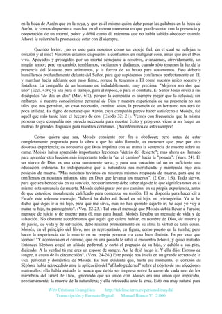 en la boca de Aarón que en la suya, y que es él mismo quien debe poner las palabras en la boca de
Aarón, le vemos dispuesto a marchar en el mismo momento en que puede contar con la presencia y
cooperación de un mortal, pobre y débil como él, mientras que no había sabido obedecer cuando
Jehová le reiteraba la promesa de estar con él siempre.
Querido lector, ¿no es esto para nosotros como un espejo fiel, en el cual se reflejan tu
corazón y el mío? Nosotros estamos dispuestos a confiarnos en cualquier cosa, antes que en el Dios
vivo. Apoyados y protegidos por un mortal semejante a nosotros, avanzamos, atrevidamente, sin
ningún temor; pero en cambio, temblamos, vacilamos y dudamos, cuando sólo tenemos la luz de la
presencia del Maestro para animamos, y la fuerza de su brazo para sostenemos. Esto debería
humillarnos profundamente delante del Señor, para que supiésemos confiarnos perfectamente en El,
y marchar hacia adelante con paso firme, porque le tenemos a El como nuestro único socorro y
fortaleza. La compañía de un hermano es, indudablemente, muy preciosa: "Mejores son dos que
uno" (Eccl. 4:9); ya sea para el trabajo, para el reposo, o para el combate. El Señor Jesús envió a sus
discípulos "de dos en dos" (Mar. 6:7), porque la compañía es siempre mejor que la soledad; sin
embargo, si nuestro conocimiento personal de Dios y nuestra experiencia de su presencia no son
tales que nos permitan, en caso necesario, caminar solos, la presencia de un hermano nos será de
poca utilidad. Es digno de notarse que Aarón, cuya compañía parece haber satisfecho a Moisés, fué
aquél que más tarde hizo el becerro de oro. (Exodo 32: 21). Vemos con frecuencia que la misma
persona cuya compañía nos parecía necesaria para nuestro éxito y progreso, viene a ser luego un
motivo de grandes disgustos para nuestros corazones. ¡Acordémonos de esto siempre!
Como quiera que sea, Moisés consiente por fin a obedecer; pero antes de estar
completamente preparado para la obra a que ha sido llamado, es menester que pase por otra
dolorosa experiencia; es necesario que Dios imprima con su mano la sentencia de muerte sobre su
carne. Moisés había aprendido importantes lecciones "detrás del desierto"; mas ahora es llamado
para aprender otra lección más importante todavía "en el camino" hacia la "posada". (Vers. 24). El
ser siervo de Dios es una cosa sumamente seria; y para una vocación tal no es suficiente una
educación ordinaria. Es indispensable que la naturaleza sea mortificada, y mantenida bajo esta
posición de muerte. "Mas nosotros tuvimos en nosotros mismos respuesta de muerte, para que no
confiemos en nosotros mismos, sino en Dios que levanta los muertos". (2 Cor. 1:9). Todo siervo,
para que sea bendecido en su servicio, necesariamente debe saber algo de lo que significa tener en sí
mismo esta sentencia de muerte. Moisés debió pasar por ese camino, en su propia experiencia, antes
de que estuviese moralmente calificado para comenzar su misión. El se disponía para hacer oír a
Faraón este solemne mensaje: "Jehová ha dicho así: Israel es mi hijo, mi primogénito. Ya te he
dicho que dejes ir a mi hijo, para que me sirva, mas no has querido dejarlo ir; he aquí yo voy a
matar tu hijo, tu primogénito". (Ven. 22-23.) Tal era el mensaje que Moisés debía llevar a Faraón;
mensaje de juicio y de muerte para él; mas para Israel, Moisés llevaba un mensaje de vida y de
salvación. No obstante acordémonos que aquél que quiere hablar, en nombre de Dios, de muerte y
de juicio, de vida y de salvación, debe realizar primeramente en su alma la virtud de tales cosas.
Moisés, en el principio del libro, nos es representado, en figura, como puesto en la tumba; pero
hacer la experiencia de la muerte en su propia persona era cosa bien distinta. Es por esto que
leemos: "Y aconteció en el camino, que en una posada le salió al encuentro Jehová, y quiso matarlo.
Entonces Séphora cogió un afilado pedernal, y cortó el prepucio de su hijo, y echólo a sus pies,
diciendo: A la verdad tú me eres un esposo de sangre. Así le dejó luego ir. Y ella dijo: Esposo de
sangre, a causa de la circuncisión". (Vers. 24-26.) Este pasaje nos inicia en un grande secreto de la
vida personal y doméstica de Moisés. Es bien evidente que, hasta ese momento, el corazón de
Séphora había retrocedido ante la aplicación del "afilado pedernal" sobre el objeto de sus afecciones
maternales; ella había evitado la marca que debía ser impresa sobre la carne de cada uno de los
miembros del Israel de Dios, ignorando que su unión con Moisés era una unión que implicaba,
necesariamente, la muerte de la naturaleza; y ella retrocedía ante la cruz. Esto era muy natural para
Web Cristiana Evangélica
http://teleline.terra.es/personal/maydal
Transcripción y Formato Digital: © Manuel Blanco V. 2.000

 