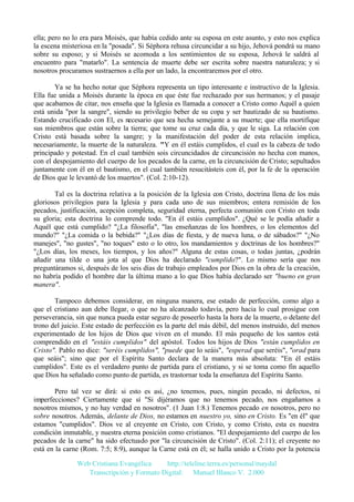 ella; pero no lo era para Moisés, que había cedido ante su esposa en este asunto, y esto nos explica
la escena misteriosa en la "posada". Si Séphora rehusa circuncidar a su hijo, Jehová pondrá su mano
sobre su esposo; y si Moisés se acomoda a los sentimientos de su esposa, Jehová le saldrá al
encuentro para "matarlo". La sentencia de muerte debe ser escrita sobre nuestra naturaleza; y si
nosotros procuramos sustraernos a ella por un lado, la encontraremos por el otro.
Ya se ha hecho notar que Séphora representa un tipo interesante e instructivo de la Iglesia.
Ella fue unida a Moisés durante la época en que éste fue rechazado por sus hermanos; y el pasaje
que acabamos de citar, nos enseña que la Iglesia es llamada a conocer a Cristo como Aquél a quien
está unida "por la sangre", siendo su privilegio beber de su copa y ser bautizado de su bautismo.
Estando crucificado con El, es necesario que sea hecha semejante a su muerte; que ella mortifique
sus miembros que están sobre la tierra; que tome su cruz cada día, y que le siga. La relación con
Cristo está basada sobre la sangre; y la manifestación del poder de esta relación implica,
necesariamente, la muerte de la naturaleza. "Y en él estáis cumplidos, el cual es la cabeza de todo
principado y potestad. En el cual también sois circuncidados de circuncisión no hecha con manos,
con el despojamiento del cuerpo de los pecados de la carne, en la circuncisión de Cristo; sepultados
juntamente con él en el bautismo, en el cual también resucitásteis con él, por la fe de la operación
de Dios que le levantó de los muertos". (Col. 2:10-12).
Tal es la doctrina relativa a la posición de la Iglesia con Cristo, doctrina llena de los más
gloriosos privilegios para la Iglesia y para cada uno de sus miembros; entera remisión de los
pecados, justificación, acepción completa, seguridad eterna, perfecta comunión con Cristo en toda
su gloria; esta doctrina lo comprende todo. "En él estáis cumplidos". ¿Qué se le podía añadir a
Aquél que está cumplido? "¿La filosofía", "las enseñanzas de los hombres, o los elementos del
mundo?" "¿La comida o la bebida?" "¿Los días de fiesta, y de nueva luna, o de sábados?" "¿No
manejes", "no gustes", "no toques" esto o lo otro, los mandamientos y doctrinas de los hombres?"
"¿Los días, los meses, los tiempos, y los años?" Alguna de estas cosas, o todas juntas, ¿podrán
añadir una tilde o una jota al que Dios ha declarado "cumplido?". Lo mismo sería que nos
preguntáramos si, después de los seis días de trabajo empleados por Dios en la obra de la creación,
no habría podido el hombre dar la última mano a lo que Dios había declarado ser "bueno en gran
manera".
Tampoco debemos considerar, en ninguna manera, ese estado de perfección, como algo a
que el cristiano aun debe llegar, o que no ha alcanzado todavía, pero hacia lo cual prosigue con
perseverancia, sin que nunca pueda estar seguro de poseerlo hasta la hora de la muerte, o delante del
trono del juicio. Este estado de perfección es la parte del más débil, del menos instruido, del menos
experimentado de los hijos de Dios que viven en el mundo. El más pequeño de los santos está
comprendido en el "estáis cumplidos" del apóstol. Todos los hijos de Dios "están cumplidos en
Cristo". Pablo no dice: "seréis cumplidos", "puede que lo seáis", "esperad que seréis", "orad para
que seáis"; sino que por el Espíritu Santo declara de la manera más absoluta: "En él estáis
cumplidos". Este es el verdadero punto de partida para el cristiano, y si se toma como fin aquello
que Dios ha señalado como punto de partida, es trastornar toda la enseñanza del Espíritu Santo.
Pero tal vez se dirá: si esto es así, ¿no tenemos, pues, ningún pecado, ni defectos, ni
imperfecciones? Ciertamente que sí "Si dijéramos que no tenemos pecado, nos engañamos a
nosotros mismos, y no hay verdad en nosotros". (1 Juan 1:8.) Tenemos pecado en nosotros, pero no
sobre nosotros. Además, delante de Dios, no estamos en nuestro yo, sino en Cristo. Es "en él" que
estamos "cumplidos". Dios ve al creyente en Cristo, con Cristo, y como Cristo, esta es nuestra
condición inmutable, y nuestra eterna posición como cristianos. "El despojamiento del cuerpo de los
pecados de la carne" ha sido efectuado por "la circuncisión de Cristo". (Col. 2:11); el creyente no
está en la carne (Rom. 7:5; 8:9), aunque la Carne está en él; se halla unido a Cristo por la potencia
Web Cristiana Evangélica
http://teleline.terra.es/personal/maydal
Transcripción y Formato Digital: © Manuel Blanco V. 2.000

 