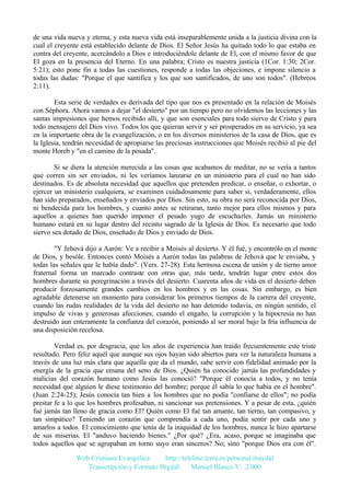 de una vida nueva y eterna, y esta nueva vida está inseparablemente unida a la justicia divina con la
cual el creyente está establecido delante de Dios. El Señor Jesús ha quitado todo lo que estaba en
contra del creyente, acercándolo a Dios e introduciéndole delante de El, con el mismo favor de que
El goza en la presencia del Eterno. En una palabra; Cristo es nuestra justicia (1Cor. 1:30; 2Cor.
5:21); esto pone fin a todas las cuestiones, responde a todas las objeciones, e impone silencio a
todas las dudas: "Porque el que santifica y los que son santificados, de uno son todos". (Hebreos
2:11).
Esta serie de verdades es derivada del tipo que nos es presentado en la relación de Moisés
con Séphora. Ahora vamos a dejar "el desierto" por un tiempo pero no olvidemos las lecciones y las
santas impresiones que hemos recibido allí, y que son esenciales para todo siervo de Cristo y para
todo mensajero del Dios vivo. Todos los que quieran servir y ser prosperados en su servicio, ya sea
en la importante obra de la evangelización, o en los diversos ministerios de la casa de Dios, que es
la Iglesia, tendrán necesidad de apropiarse las preciosas instrucciones que Moisés recibió al pie del
monte Horeb y "en el camino de la posada".
Si se diera la atención merecida a las cosas que acabamos de meditar, no se vería a tantos
que corren sin ser enviados, ni les veríamos lanzarse en un ministerio para el cual no han sido
destinados. Es de absoluta necesidad que aquellos que pretenden predicar, o enseñar, o exhortar, o
ejercer un ministerio cualquiera, se examinen cuidadosamente para saber si, verdaderamente, ellos
han sido preparados, enseñados y enviados por Dios. Sin esto, su obra no será reconocida por Dios,
ni bendecida para los hombres, y cuanto antes se retiraran, tanto mejor para ellos mismos y para
aquellos a quienes han querido imponer el pesado yugo de escucharles. Jamás un ministerio
humano estará en su lugar dentro del recinto sagrado de la Iglesia de Dios. Es necesario que todo
siervo sea dotado de Dios, enseñado de Dios y enviado de Dios.
"Y Jehová dijo a Aarón: Ve a recibir a Moisés al desierto. Y él fué, y encontrólo en el monte
de Dios, y besóle. Entonces contó Moisés a Aarón todas las palabras de Jehová que le enviaba, y
todas las señales que le había dado". (Vers. 27-28). Esta hermosa escena de unión y de tierno amor
fraternal forma un marcado contraste con otras que, más tarde, tendrán lugar entre estos dos
hombres durante su peregrinación a través del desierto. Cuarenta años de vida en el desierto deben
producir forzosamente grandes cambios en los hombres y en las cosas. Sin embargo, es bien
agradable detenerse un momento para considerar los primeros tiempos de la carrera del creyente,
cuando las rudas realidades de la vida del desierto no han detenido todavía, en ningún sentido, el
impulso de vivas y generosas afecciones; cuando el engaño, la corrupción y la hipocresía no han
destruido aun enteramente la confianza del corazón, poniendo al ser moral bajo la fría influencia de
una disposición recelosa.
Verdad es, por desgracia, que los años de experiencia han traído frecuentemente este triste
resultado. Pero feliz aquél que aunque sus ojos hayan sido abiertos para ver la naturaleza humana a
través de una luz más clara que aquella que da el mundo, sabe servir con fidelidad animado por la
energía de la gracia que emana del seno de Dios. ¿Quién ha conocido jamás las profundidades y
malicias del corazón humano como Jesús las conoció? "Porque él conocía a todos, y no tenía
necesidad que alguien le diese testimonio del hombre; porque él sabía lo que había en el hombre".
(Juan 2:24-25); Jesús conocía tan bien a los hombres que no podía "confiarse de ellos"; no podía
prestar fe a lo que los hombres profesaban, ni sancionar sus pretensiones. Y a pesar de esta, ¿quién
fué jamás tan lleno de gracia como El? Quién como El fué tan amante, tan tierno, tan compasivo, y
tan simpático? Teniendo un corazón que comprendía a cada uno, podía sentir por cada uno y
amarlos a todos. El conocimiento que tenía de la iniquidad de los hombres, nunca le hizo apartarse
de sus miserias. El "anduvo haciendo bienes." ¿Por qué? ¿Era, acaso, porque se imaginaba que
todos aquellos que se agrupaban en torno suyo eran sinceros? No; sino "porque Dios era con él".
Web Cristiana Evangélica
http://teleline.terra.es/personal/maydal
Transcripción y Formato Digital: © Manuel Blanco V. 2.000

 