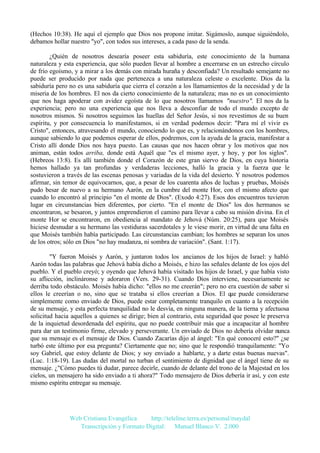 (Hechos 10:38). He aquí el ejemplo que Dios nos propone imitar. Sigámoslo, aunque siguiéndolo,
debamos hollar nuestro "yo", con todos sus intereses, a cada paso de la senda.
¿Quién de nosotros desearía poseer esta sabiduría, este conocimiento de la humana
naturaleza y esta experiencia, que sólo pueden llevar al hombre a encerrarse en un estrecho círculo
de frío egoísmo, y a mirar a los demás con mirada huraña y desconfiada? Un resultado semejante no
puede ser producido por nada que pertenezca a una naturaleza celeste o excelente. Dios da la
sabiduría pero no es una sabiduría que cierra el corazón a los llamamientos de la necesidad y de la
miseria de los hombres. El nos da cierto conocimiento de la naturaleza; mas no es un conocimiento
que nos haga apoderar con avidez egoísta de lo que nosotros llamamos "nuestro". El nos da la
experiencia; pero no una experiencia que nos lleva a desconfiar de todo el mundo excepto de
nosotros mismos. Si nosotros seguimos las huellas del Señor Jesús, si nos revestimos de su buen
espíritu, y por consecuencia lo manifestamos, si en verdad podemos decir: "Para mí el vivir es
Cristo", entonces, atravesando el mundo, conociendo lo que es, y relacionándonos con los hombres,
aunque sabiendo lo que podemos esperar de ellos, podremos, con la ayuda de la gracia, manifestar a
Cristo allí donde Dios nos haya puesto. Las causas que nos hacen obrar y los motivos que nos
animan, están todos arriba, donde está Aquél que "es el mismo ayer, y hoy, y por los siglos".
(Hebreos 13:8). Es allí también donde el Corazón de este gran siervo de Dios, en cuya historia
hemos hallado ya tan profundas y verdaderas lecciones, halló la gracia y la fuerza que le
sostuvieron a través de las escenas penosas y variadas de la vida del desierto. Y nosotros podemos
afirmar, sin temor de equivocarnos, que, a pesar de los cuarenta años de luchas y pruebas, Moisés
pudo besar de nuevo a su hermano Aarón, en la cumbre del monte Hor, con el mismo afecto que
cuando lo encontró al principio "en el monte de Dios". (Exodo 4:27). Esos dos encuentros tuvieron
lugar en circunstancias bien diferentes, por cierto. "En el monte de Dios" los dos hermanos se
encontraron, se besaron, y juntos emprendieron el camino para llevar a cabo su misión divina. En el
monte Hor se encontraron, en obediencia al mandato de Jehová (Núm. 20:25), para que Moisés
hiciese desnudar a su hermano las vestiduras sacerdotales y le viese morir, en virtud de una falta en
que Moisés también había participado. Las circunstancias cambian; los hombres se separan los unos
de los otros; sólo en Dios "no hay mudanza, ni sombra de variación". (Sant. 1:17).
"Y fueron Moisés y Aarón, y juntaron todos los ancianos de los hijos de Israel: y habló
Aarón todas las palabras que Jehová había dicho a Moisés, e hizo las señales delante de los ojos del
pueblo. Y el pueblo creyó; y oyendo que Jehová había visitado los hijos de Israel, y que había visto
su aflicción, inclináronse y adoraron (Vers. 29-31). Cuando Dios interviene, necesariamente se
derriba todo obstáculo. Moisés había dicho: "ellos no me creerán"; pero no era cuestión de saber si
ellos le creerían o no, sino que se trataba si ellos creerían a Dios. El que puede considerarse
simplemente como enviado de Dios, puede estar completamente tranquilo en cuanto a la recepción
de su mensaje, y esta perfecta tranquilidad no le desvía, en ninguna manera, de la tierna y afectuosa
solicitud hacia aquellos a quienes se dirige; bien al contrario, esta seguridad que posee le preserva
de la inquietud desordenada del espíritu, que no puede contribuir más que a incapacitar al hombre
para dar un testimonio firme, elevado y perseverante. Un enviado de Dios no debería olvidar nunca
que su mensaje es el mensaje de Dios. Cuando Zacarías dijo al ángel: "En qué conoceré esto?" ¿se
turbó este último por esa pregunta? Ciertamente que no; sino que le respondió tranquilamente: "Yo
soy Gabriel, que estoy delante de Dios; y soy enviado a hablarte, y a darte estas buenas nuevas".
(Luc. 1:18-19). Las dudas del mortal no turban el sentimiento de dignidad que el ángel tiene de su
mensaje. ¿"Cómo puedes tú dudar, parece decirle, cuando de delante del trono de la Majestad en los
cielos, un mensajero ha sido enviado a ti ahora?" Todo mensajero de Dios debería ir así, y con este
mismo espíritu entregar su mensaje.

Web Cristiana Evangélica
http://teleline.terra.es/personal/maydal
Transcripción y Formato Digital: © Manuel Blanco V. 2.000

 