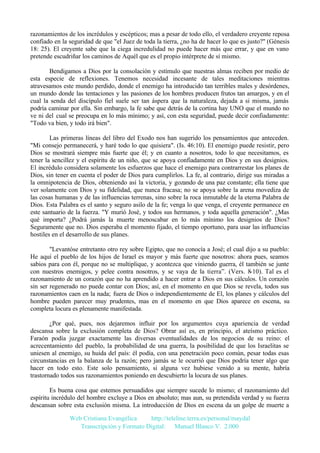 razonamientos de los incrédulos y escépticos; mas a pesar de todo ello, el verdadero creyente reposa
confiado en la seguridad de que "el Juez de toda la tierra, ¿no ha de hacer lo que es justo?" (Génesis
18: 25). El creyente sabe que la ciega incredulidad no puede hacer más que errar, y que en vano
pretende escudriñar los caminos de Aquél que es el propio intérprete de sí mismo.
Bendigamos a Dios por la consolación y estímulo que nuestras almas reciben por medio de
esta especie de reflexiones. Tenemos necesidad incesante de tales meditaciones mientras
atravesamos este mundo perdido, donde el enemigo ha introducido tan terribles males y desórdenes,
un mundo donde las tentaciones y las pasiones de los hombres producen frutos tan amargos, y en el
cual la senda del discípulo fiel suele ser tan áspera que la naturaleza, dejada a si misma, jamás
podría caminar por ella. Sin embargo, la fe sabe que detrás de la cortina hay UNO que el mundo no
ve ni del cual se preocupa en lo más mínimo; y así, con esta seguridad, puede decir confiadamente:
"Todo va bien, y todo irá bien".
Las primeras líneas del libro del Exodo nos han sugerido los pensamientos que anteceden.
"Mi consejo permanecerá, y haré todo lo que quisiera". (Is. 46:10). El enemigo puede resistir, pero
Dios se mostrará siempre más fuerte que él; y en cuanto a nosotros, todo lo que necesitamos, es
tener la sencillez y el espíritu de un niño, que se apoya confiadamente en Dios y en sus designios.
El incrédulo considera solamente los esfuerzos que hace el enemigo para contrarrestar los planes de
Dios, sin tener en cuenta el poder de Dios para cumplirlos. La fe, al contrario, dirige sus miradas a
la omnipotencia de Dios, obteniendo así la victoria, y gozando de una paz constante; ella tiene que
ver solamente con Dios y su fidelidad, que nunca fracasa; no se apoya sobre la arena movediza de
las cosas humanas y de las influencias terrenas, sino sobre la roca inmutable de la eterna Palabra de
Dios. Esta Palabra es el santo y seguro asilo de la fe; venga lo que venga, el creyente permanece en
este santuario de la fuerza. "Y murió José, y todos sus hermanos, y toda aquella generación". ¿Mas
qué importa? ¿Podrá jamás la muerte menoscabar en lo más mínimo los designios de Dios?
Seguramente que no. Dios esperaba el momento fijado, el tiempo oportuno, para usar las influencias
hostiles en el desarrollo de sus planes.
"Levantóse entretanto otro rey sobre Egipto, que no conocía a José; el cual dijo a su pueblo:
He aquí el pueblo de los hijos de Israel es mayor y más fuerte que nosotros: ahora pues, seamos
sabios para con él, porque no se multiplique, y acontezca que viniendo guerra, él también se junte
con nuestros enemigos, y pelee contra nosotros, y se vaya de la tierra”. (Vers. 8-10). Tal es el
razonamiento de un corazón que no ha aprendido a hacer entrar a Dios en sus cálculos. Un corazón
sin ser regenerado no puede contar con Dios; así, en el momento en que Dios se revela, todos sus
razonamientos caen en la nada; fuera de Dios o independientemente de El, los planes y cálculos del
hombre pueden parecer muy prudentes, mas en el momento en que Dios aparece en escena, su
completa locura es plenamente manifestada.
¿Por qué, pues, nos dejaremos influir por los argumentos cuya apariencia de verdad
descansa sobre la exclusión completa de Dios? Obrar así es, en principio, el ateísmo práctico.
Faraón podía juzgar exactamente las diversas eventualidades de los negocios de su reino: el
acrecentamiento del pueblo, la probabilidad de una guerra, la posibilidad de que los Israelitas se
uniesen al enemigo, su huida del país: él podía, con una penetración poco común, pesar todas esas
circunstancias en la balanza de la razón; pero jamás se le ocurrió que Dios podría tener algo que
hacer en todo esto. Este solo pensamiento, si alguna vez hubiese venido a su mente, habría
trastornado todos sus razonamientos poniendo en descubierto la locura de sus planes.
Es buena cosa que estemos persuadidos que siempre sucede lo mismo; el razonamiento del
espíritu incrédulo del hombre excluye a Dios en absoluto; mas aun, su pretendida verdad y su fuerza
descansan sobre esta exclusión misma. La introducción de Dios en escena da un golpe de muerte a
Web Cristiana Evangélica
http://teleline.terra.es/personal/maydal
Transcripción y Formato Digital: © Manuel Blanco V. 2.000

 