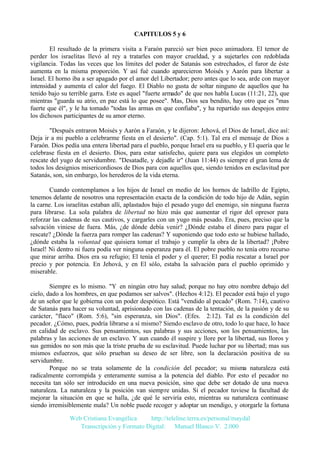 CAPITULOS 5 y 6
El resultado de la primera visita a Faraón pareció ser bien poco animadora. El temor de
perder los israelitas llevó al rey a tratarles con mayor crueldad, y a sujetarles con redoblada
vigilancia. Todas las veces que los límites del poder de Satanás son estrechados, el furor de éste
aumenta en la misma proporción. Y así fué cuando aparecieron Moisés y Aarón para libertar a
Israel. El horno iba a ser apagado por el amor del Libertador; pero antes que lo sea, arde con mayor
intensidad y aumenta el calor del fuego. El Diablo no gusta de soltar ninguno de aquellos que ha
tenido bajo su terrible garra. Este es aquel "fuerte armado" de que nos habla Lucas (11:21, 22), que
mientras "guarda su atrio, en paz está lo que posee". Mas, Dios sea bendito, hay otro que es "mas
fuerte que él", y le ha tomado "todas las armas en que confiaba", y ha repartido sus despojos entre
los dichosos participantes de su amor eterno.
"Después entraron Moisés y Aarón a Faraón, y le dijeron: Jehová, el Dios de Israel, dice así:
Deja ir a mi pueblo a celebrarme fiesta en el desierto". (Cap. 5:1). Tal era el mensaje de Dios a
Faraón. Dios pedía una entera libertad para el pueblo, porque Israel era su pueblo, y El quería que le
celebrase fiesta en el desierto. Dios, para estar satisfecho, quiere para sus elegidos un completo
rescate del yugo de servidumbre. "Desatadle, y dejadle ir" (Juan 11:44) es siempre el gran lema de
todos los designios misericordiosos de Dios para con aquellos que, siendo tenidos en esclavitud por
Satanás, son, sin embargo, los herederos de la vida eterna.
Cuando contemplamos a los hijos de Israel en medio de los hornos de ladrillo de Egipto,
tenemos delante de nosotros una representación exacta de la condición de todo hijo de Adán, según
la carne. Los israelitas estaban allí, aplastados bajo el pesado yugo del enemigo, sin ninguna fuerza
para librarse. La sola palabra de libertad no hizo más que aumentar el rigor del opresor para
reforzar las cadenas de sus cautivos, y cargarles con un yugo más pesado. Era, pues, preciso que la
salvación viniese de fuera. Más, ¿de dónde debía venir? ¿Dónde estaba el dinero para pagar el
rescate? ¿Dónde la fuerza para romper las cadenas? Y suponiendo que todo esto se hubiese hallado,
¿dónde estaba la voluntad que quisiera tomar el trabajo y cumplir la obra de la libertad? ¡Pobre
Israel! Ni dentro ni fuera podía ver ninguna esperanza para él. El pobre pueblo no tenía otro recurso
que mirar arriba. Dios era su refugio; El tenía el poder y el querer; El podía rescatar a Israel por
precio y por potencia. En Jehová, y en El sólo, estaba la salvación para el pueblo oprimido y
miserable.
Siempre es lo mismo. "Y en ningún otro hay salud; porque no hay otro nombre debajo del
cielo, dado a los hombres, en que podamos ser salvos". (Hechos 4:12). El pecador está bajo el yugo
de un señor que le gobierna con un poder despótico. Está "vendido al pecado" (Rom. 7:14), cautivo
de Satanás para hacer su voluntad, aprisionado con las cadenas de la tentación, de la pasión y de su
carácter, "flaco" (Rom. 5:6), "sin esperanza, sin Dios". (Efes. 2:12). Tal es la condición del
pecador. ¿Cómo, pues, podría librarse a sí mismo? Siendo esclavo de otro, todo lo que hace, lo hace
en calidad de esclavo. Sus pensamientos, sus palabras y sus acciones, son los pensamientos, las
palabras y las acciones de un esclavo. Y aun cuando él suspire y llore por la libertad, sus lloros y
sus gemidos no son más que la triste prueba de su esclavitud. Puede luchar por su libertad; mas sus
mismos esfuerzos, que sólo prueban su deseo de ser libre, son la declaración positiva de su
servidumbre.
Porque no se trata solamente de la condición del pecador; su misma naturaleza está
radicalmente corrompida y enteramente sumisa a la potencia del diablo. Por esto el pecador no
necesita tan sólo ser introducido en una nueva posición, sino que debe ser dotado de una nueva
naturaleza. La naturaleza y la posición van siempre unidas. Si el pecador tuviese la facultad de
mejorar la situación en que se halla, ¿de qué le serviría esto, mientras su naturaleza continuase
siendo irremisiblemente mala? Un noble puede recoger y adoptar un mendigo, y otorgarle la fortuna
Web Cristiana Evangélica
http://teleline.terra.es/personal/maydal
Transcripción y Formato Digital: © Manuel Blanco V. 2.000

 