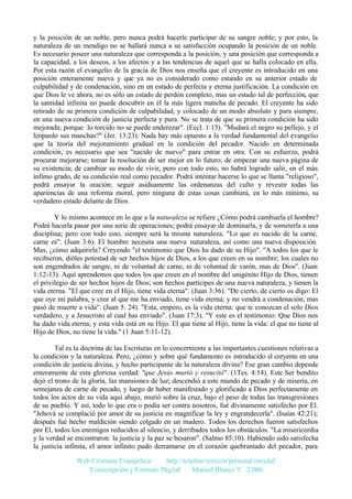 y la posición de un noble, pero nunca podrá hacerle participar de su sangre noble; y por esto, la
naturaleza de un mendigo no se hallará nunca a su satisfacción ocupando la posición de un noble.
Es necesario poseer una naturaleza que corresponda a la posición, y una posición que corresponda a
la capacidad, a los deseos, a los afectos y a las tendencias de aquel que se halla colocado en ella.
Por esta razón el evangelio de la gracia de Dios nos enseña que el creyente es introducido en una
posición enteramente nueva y que ya no es considerado como estando en su anterior estado de
culpabilidad y de condenación, sino en un estado de perfecta y eterna justificación. La condición en
que Dios le ve ahora, no es sólo un estado de perdón completo, mas un estado tal de perfección, que
la santidad infinita no puede descubrir en él la más ligera mancha de pecado. El creyente ha sido
retirado de su primera condición de culpabilidad, y colocado de un modo absoluto y para siempre,
en una nueva condición de justicia perfecta y pura. No se trata de que su primera condición ha sido
mejorada; porque lo torcido no se puede enderezar". (Eccl. 1:15). "Mudará el negro su pellejo, y el
leopardo sus manchas?" (Jer. 13:23). Nada hay más opuesto a la verdad fundamental del evangelio
que la teoría del mejoramiento gradual en la condición del pecador. Nacido en determinada
condición, es necesario que sea "nacido de nuevo" para entrar en otra. Con su esfuerzo, podrá
procurar mejorarse; tomar la resolución de ser mejor en lo futuro; de empezar una nueva página de
su existencia; de cambiar su modo de vivir, pero con todo esto, no habrá logrado salir, en el más
ínfimo grado, de su condición real como pecador. Podrá intentar hacerse lo que se llama "religioso",
podrá ensayar la oración; seguir asiduamente las ordenanzas del culto y revestir todas las
apariencias de una reforma moral, pero ninguna de estas cosas cambiará, en lo más mínimo, su
verdadero estado delante de Dios.
Y lo mismo acontece en lo que a la naturaleza se refiere ¿Cómo podrá cambiarla el hombre?
Podrá hacerla pasar por una serie de operaciones; podrá ensayar de dominarla, y de someterla a una
disciplina; pero con todo esto, siempre será la misma naturaleza. "Lo que es nacido de la carne,
carne es". (Juan 3:6). El hombre necesita una nueva naturaleza, así como una nueva disposición.
Mas, ¿cómo adquirirla? Creyendo "el testimonio que Dios ha dado de su Hijo". "A todos los que le
recibieron, dióles potestad de ser hechos hijos de Dios, a los que creen en su nombre; los cuales no
son engendrados de sangre, ni de voluntad de carne, ni de voluntad de varón, mas de Dios". (Juan
1:12-13). Aquí aprendemos que todos los que creen en el nombre del unigénito Hijo de Dios, tienen
el privilegio de ser hechos hijos de Dios; son hechos partícipes de una nueva naturaleza, y tienen la
vida eterna. "El que cree en el Hijo, tiene vida eterna". (Juan 3:36). "De cierto, de cierto os digo: El
que oye mi palabra, y cree al que me ha enviado, tiene vida eterna; y no vendrá a condenación, mas
pasó de muerte a vida". (Juan 5: 24). "Esta, empero, es la vida eterna: que te conozcan el solo Dios
verdadero, y a Jesucristo al cual has enviado". (Juan 17:3). "Y este es el testimonio: Que Dios nos
ha dado vida eterna; y esta vida está en su Hijo. El que tiene al Hijo, tiene la vida: el que no tiene al
Hijo de Dios, no tiene la vida." (1 Juan 5:11-12).
Tal es la doctrina de las Escrituras en lo concerniente a las importantes cuestiones relativas a
la condición y la naturaleza. Pero, ¿cómo y sobre qué fundamento es introducido el creyente en una
condición de justicia divina, y hecho participante de la naturaleza divina? Ese gran cambio depende
enteramente de esta gloriosa verdad: "que Jesús murió y resucitó". (1Tes. 4:14). Este Ser bendito
dejó el trono de la gloria, las mansiones de luz; descendió a este mundo de pecado y de miseria, en
semejanza de carne de pecado, y luego de haber manifestado y glorificado a Dios perfectamente en
todos los actos de su vida aquí abajo, murió sobre la cruz, bajo el peso de todas las transgresiones
de su pueblo. Y así, todo lo que era o podía ser contra nosotros, fué divinamente satisfecho por El.
"Jehová se complació por amor de su justicia en magnificar la ley y engrandecerla". (Isaías 42:21);
después fué hecho maldición siendo colgado en un madero. Todos los derechos fueron satisfechos
por El, todos los enemigos reducidos al silencio, y derribados todos los obstáculos. "La misericordia
y la verdad se encontraron: la justicia y la paz se besaron". (Salmo 85:10). Habiendo sido satisfecha
la justicia infinita, el amor infinito pudo derramarse en el corazón quebrantado del pecador, para
Web Cristiana Evangélica
http://teleline.terra.es/personal/maydal
Transcripción y Formato Digital: © Manuel Blanco V. 2.000

 