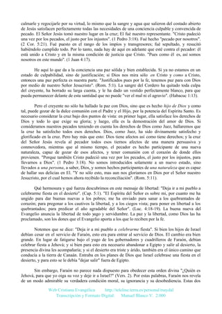 calmarle y regocijarle por su virtud, lo mismo que la sangre y agua que salieron del costado abierto
de Jesús satisfacen perfectamente todas las necesidades de una conciencia culpable y convencida de
pecado. El Señor Jesús tomó nuestro lugar en la cruz; El fué nuestro representante. "Cristo padeció
una vez por los pecados, el justo por los injustos". (1 Pedro 3:18). Fué hecho "pecado por nosotros".
(2 Cor. 5:21). Fué puesto en el rango de los impíos y transgresores; fué sepultado, y resucitó
habiéndolo cumplido todo. Por lo tanto, nada hay de aquí en adelante que esté contra el pecador: él
está unido a Cristo y en la misma condición de justicia que Cristo. "Pues como él es, así somos
nosotros en este mundo". (1 Juan 4:17).
He aquí lo que da a la conciencia una paz sólida y bien establecida. Si ya no estamos en un
estado de culpabilidad, sino de justificación; si Dios nos mira sólo en Cristo y como a Cristo,
entonces una paz perfecta es nuestra parte. "Justificados pues por la fe, tenemos paz para con Dios
por medio de nuestro Señor Jesucristo". (Rom. 5:1). La sangre del Cordero ha quitado toda culpa
del creyente, ha borrado su larga cuenta, y le ha dado un vestido perfectamente blanco, para que
pueda permanecer delante de esta santidad que no puede "ver el mal ni el agravio". (Habacuc 1:13).
Pero el creyente no sólo ha hallado la paz con Dios, sino que es hecho hijo de Dios y como
tal, puede gozar de la dulce comunión con el Padre y el Hijo, por la potencia del Espíritu Santo. Es
necesario considerar la cruz bajo dos puntos de vista: en primer lugar, ella satisface los derechos de
Dios y todo lo que exige su gloria; y luego, ella es la demostración del amor de Dios. Si
consideramos nuestros pecados teniendo en cuenta los derechos de Dios como Juez, hallaremos que
la cruz ha satisfecho todos esos derechos. Dios, como Juez, ha sido divinamente satisfecho y
glorificado en la cruz. Pero hay más que esto: Dios tiene afectos así como tiene derechos; y la cruz
del Señor Jesús revela al pecador todos esos tiernos afectos de una manera persuasiva y
conmovedora, mientras que al mismo tiempo, el pecador es hecho participante de una nueva
naturaleza, capaz de gozar de esos afectos, y tener comunión con el corazón de donde ellos
provienen. "Porque también Cristo padeció una vez por los pecados, el justo por los injustos, para
llevarnos a Dios". (1 Pedro 3:18). No somos introducidos solamente a un nuevo estado, sino
llevados a una persona, a saber, Dios, y somos hechos participantes de una naturaleza que es capaz
de hallar sus delicias en El. "Y no sólo esto, mas aun nos gloriamos en Dios por el Señor nuestro
Jesucristo, por el cual hemos ahora recibido la reconciliación". (Rom. 5:11).
Qué hermosura y qué fuerza descubrimos en este mensaje de libertad: "Deja ir a mi pueblo a
celebrarme fiesta en el desierto". (Cap. 5:1). "El Espíritu del Señor es sobre mi, por cuanto me ha
ungido para dar buenas nuevas a los pobres; me ha enviado para sanar a los quebrantados de
corazón; para pregonar a los cautivos la libertad, y a los ciegos vista; para poner en libertad a los
quebrantados; para predicar el año agradable del Señor". (Luc. 4:18-19). La buena nueva del
Evangelio anuncia la libertad de todo yugo y servidumbre. La paz y la libertad, como Dios las ha
proclamado, son los dones que el Evangelio aporta a los que lo reciben por la fe.
Notemos que se dice: "Deja ir a mi pueblo a celebrarme fiesta". Si bien los hijos de Israel
debían cesar en el servicio de Faraón, esto era para entrar al servicio de Dios. El cambio era bien
grande. En lugar de fatigarse bajo el yugo de los gobernadores y cuadrilleros de Faraón, debían
celebrar fiesta a Jehová; y si bien para esto era necesario abandonar a Egipto y salir al desierto, la
presencia divina les acompañaría; y si el desierto era triste y árido, también era el único camino que
conducía a la tierra de Canaán. Entraba en los planes de Dios que Israel celebrase una fiesta en el
desierto, y para esto se le debía "dejar salir" fuera de Egipto.
Sin embargo, Faraón no parece nada dispuesto para obedecer esta orden divina "¿Quién es
Jehová, para que yo oiga su voz y deje ir a Israel?" (Vers. 2). Por estas palabras, Faraón nos revela
de un modo admirable su verdadera condición moral, su ignorancia y su desobediencia. Estas dos
Web Cristiana Evangélica
http://teleline.terra.es/personal/maydal
Transcripción y Formato Digital: © Manuel Blanco V. 2.000

 