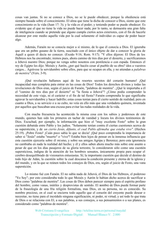 cosas van juntas. Si no se conoce a Dios, no se le puede obedecer, porque la obediencia está
siempre basada sobre el conocimiento. El alma que tiene la dicha de conocer a Dios, siente que este
conocimiento es la vida (Juan 17: 3); y la vida es el poder; y teniendo poder se puede obedecer. Es
evidente que el que no tiene la vida no puede hacer nada; por lo tanto, se demuestra una gran falta
de inteligencia cuando se pretende que alguno cumpla ciertos actos exteriores, con el fin de hacerle
alcanzar por este medio aquella vida por la cual solamente el individuo es capaz de poder hacer
algo.
Además, Faraón no se conocía mejor a sí mismo, de lo que él conocía a Dios. El ignoraba
que era un pobre gusano de la tierra, suscitado con el único objeto de dar a conocer la gloria de
Aquél a quien él decía no conocer. (Exodo 9:16; Rom. 9:17). "Y ellos dijeron: El Dios de los
Hebreos nos ha encontrado; iremos pues, ahora camino de tres días por el desierto, y sacrificaremos
a Jehová nuestro Dios; porque no venga sobre nosotros con pestilencia o con espada. Entonces el
rey de Egipto les dijo: Moisés y Aarón, ¿por qué hacéis cesar al pueblo de su obra? idos a vuestros
cargos... Agrávese la servidumbre sobre ellos, para que se ocupen en ella, y no atiendan a palabras
de mentira".(Vers. 3-9).
¡Qué revelación hallamos aquí de los resortes secretos del corazón humano! ¡Qué
incapacidad mas completa pata entrar en las cosas de Dios! Todos los derechos divinos y todas las
revelaciones de Dios eran, según el juicio de Faraón, "palabras de mentira". ¿Qué le importaba a él
el "camino de tres días por el desierto" ni "la fiesta a Jehová"? ¿Cómo podía comprender la
necesidad de este viaje, ni el carácter o el fin de tal fiesta? Faraón comprendía lo que significaba
agravar la servidumbre y hacer ladrillo; estas cosas tenían para él cierto sentido de realidad; pero en
cuanto a Dios, a su servicio o a su culto, no veía en ello más que una verdadera quimera, inventada
por aquellos que buscaban una excusa para evitar las rudas realidades de la vida.
Con mucha frecuencia ha acontecido la misma cosa con los sabios y poderosos de este
mundo, quienes han sido los primeros en tachar de vanidad y locura los divinos testimonios de
Dios. Escuchad, por ejemplo, la información que hizo el "muy excelente Festo" sobre la gran
cuestión debatida entre Pablo y los judíos. "Solamente tenían contra él ciertas cuestiones acerca de
su superstición, y de un cierto Jesús, difunto, el cual Pablo afirmaba que estaba vivo". (Hechos
25:19). ¡Pobre Festo! ¡Cuán poco sabía lo que se decía! ¡Qué poco comprendía la importancia de
saber si "Jesús" estaba "muerto" o "vivo"! Estaba bien lejos de pensar en la inmensa influencia que
esta cuestión ejercería sobre él mismo, y sobre sus amigos Agripa y Berenice; pero esta ignorancia
no cambiaba en nada la realidad del hecho; y él y ellos saben ahora mucho más sobre este asunto a
pesar de que en los días pasajeros de su gloria terrestre, lo consideraron sólo como una cuestión
supersticiosa, indigna de la atención de los hombres sensatos, únicamente propia para ocupar el
cerebro desequilibrado de visionarios entusiastas. Sí; la importante cuestión que decide el destino de
todo hijo de Adán, la cuestión sobre la cual descansa la condición presente y eterna de la iglesia y
del mundo, y en la que se reúnen todos los consejos de Dios, era, según el juicio de Festo, una vana
superstición.
Lo mismo fué con Faraón. El no sabía nada de Jehová, el Dios de los Hebreos, el poderoso
"Yo Soy"; por esto consideraba todo lo que Moisés y Aarón le habían dicho acerca de sacrificar a
Dios como "palabras de mentira". Las cosas de Dios deben parecer siempre para el espíritu profano
del hombre, como vanas, inútiles y desprovistas de sentido. El nombre de Dios puede formar parte
de la fraseología de una fría religión formalista, mas Dios, en su persona, no es conocido. Su
nombre precioso, en el cual se encierra todo aquello que el corazón del creyente puede desear o
necesitar, no tiene para el incrédulo ninguna significación, ni poder, ni virtud; y así todo lo que trata
de Dios o se relaciona con El, a sus palabras, a sus consejos, a sus pensamientos o a sus planes, es
considerado como "palabras de mentira".
Web Cristiana Evangélica
http://teleline.terra.es/personal/maydal
Transcripción y Formato Digital: © Manuel Blanco V. 2.000

 
