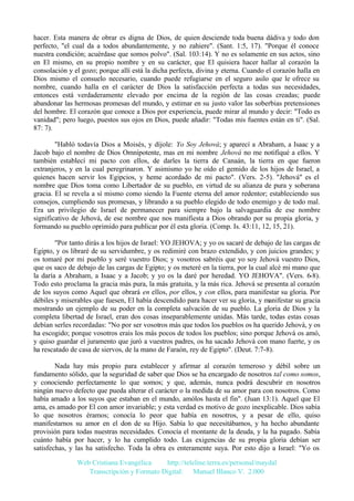 hacer. Esta manera de obrar es digna de Dios, de quien desciende toda buena dádiva y todo don
perfecto, "el cual da a todos abundantemente, y no zahiere". (Sant. 1:5, 17). "Porque él conoce
nuestra condición; acuérdase que somos polvo". (Sal. 103:14). Y no es solamente en sus actos, sino
en El mismo, en su propio nombre y en su carácter, que El quisiera hacer hallar al corazón la
consolación y el gozo; porque allí está la dicha perfecta, divina y eterna. Cuando el corazón halla en
Dios mismo el consuelo necesario, cuando puede refugiarse en el seguro asilo que le ofrece su
nombre, cuando halla en el carácter de Dios la satisfacción perfecta a todas sus necesidades,
entonces está verdaderamente elevado por encima de la región de las cosas creadas; puede
abandonar las hermosas promesas del mundo, y estimar en su justo valor las soberbias pretensiones
del hombre. El corazón que conoce a Dios por experiencia, puede mirar al mundo y decir: "Todo es
vanidad"; pero luego, puestos sus ojos en Dios, puede añadir: "Todas mis fuentes están en ti". (Sal.
87: 7).
"Habló todavía Dios a Moisés, y díjole: Yo Soy Jehová; y aparecí a Abraham, a Isaac y a
Jacob bajo el nombre de Dios Omnipotente, mas en mi nombre Jehová no me notifiqué a ellos. Y
también establecí mi pacto con ellos, de darles la tierra de Canaán, la tierra en que fueron
extranjeros, y en la cual peregrinaron. Y asimismo yo he oído el gemido de los hijos de Israel, a
quienes hacen servir los Egipcios, y heme acordado de mi pacto". (Vers. 2-5). "Jehová" es el
nombre que Dios toma como Libertador de su pueblo, en virtud de su alianza de pura y soberana
gracia. El se revela a sí mismo como siendo la Fuente eterna del amor redentor; estableciendo sus
consejos, cumpliendo sus promesas, y librando a su pueblo elegido de todo enemigo y de todo mal.
Era un privilegio de Israel de permanecer para siempre bajo la salvaguardia de ese nombre
significativo de Jehová, de ese nombre que nos manifiesta a Dios obrando por su propia gloria, y
formando su pueblo oprimido para publicar por él esta gloria. (Comp. Is. 43:11, 12, 15, 21).
"Por tanto dirás a los hijos de Israel: YO JEHOVA; y yo os sacaré de debajo de las cargas de
Egipto, y os libraré de su servidumbre, y os redimiré con brazo extendido, y con juicios grandes; y
os tomaré por mi pueblo y seré vuestro Dios; y vosotros sabréis que yo soy Jehová vuestro Dios,
que os saco de debajo de las cargas de Egipto; y os meteré en la tierra, por la cual alcé mi mano que
la daría a Abraham, a Isaac y a Jacob; y yo os la daré por heredad. YO JEHOVA". (Vers. 6-8).
Todo esto proclama la gracia más pura, la más gratuita, y la más rica. Jehová se presenta al corazón
de los suyos como Aquel que obrará en ellos, por ellos, y con ellos, para manifestar su gloria. Por
débiles y miserables que fuesen, El había descendido para hacer ver su gloria, y manifestar su gracia
mostrando un ejemplo de su poder en la completa salvación de su pueblo. La gloria de Dios y la
completa libertad de Israel, eran dos cosas inseparablemente unidas. Más tarde, todas estas cosas
debían serles recordadas: "No por ser vosotros más que todos los pueblos os ha querido Jehová, y os
ha escogido; porque vosotros erais los más pocos de todos los pueblos; sino porque Jehová os amó,
y quiso guardar el juramento que juró a vuestros padres, os ha sacado Jehová con mano fuerte, y os
ha rescatado de casa de siervos, de la mano de Faraón, rey de Egipto". (Deut. 7:7-8).
Nada hay más propio para establecer y afirmar al corazón temeroso y débil sobre un
fundamento sólido, que la seguridad de saber que Dios se ha encargado de nosotros tal como somos,
y conociendo perfectamente lo que somos; y que, además, nunca podrá descubrir en nosotros
ningún nuevo defecto que pueda alterar el carácter o la medida de su amor para con nosotros. Como
había amado a los suyos que estaban en el mundo, amólos hasta el fin". (Juan 13:1). Aquel que El
ama, es amado por El con amor invariable; y esta verdad es motivo de gozo inexplicable. Dios sabía
lo que nosotros éramos; conocía lo peor que había en nosotros, y a pesar de ello, quiso
manifestarnos su amor en el don de su Hijo. Sabía lo que necesitábamos, y ha hecho abundante
provisión para todas nuestras necesidades. Conocía el montante de la deuda, y la ha pagado. Sabía
cuánto había por hacer, y lo ha cumplido todo. Las exigencias de su propia gloria debían ser
satisfechas, y las ha satisfecho. Toda la obra es enteramente suya. Por esto dijo a Israel: "Yo os
Web Cristiana Evangélica
http://teleline.terra.es/personal/maydal
Transcripción y Formato Digital: © Manuel Blanco V. 2.000

 