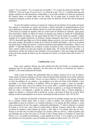 sacaré"; "Yo os meteré"; "Yo os tomaré por mi pueblo"; "Yo os daré (la tierra) por heredad. "YO
JEHOVA". Esto era lo que El quería hacer, en virtud de lo que "El era", y mientras tanto que esta
grande verdad no ha sido plenamente comprendida, y no ha sido recibida en el alma por la potencia
del Espíritu Santo, no puede haber una paz sólida. No se puede tener el corazón feliz ni la
conciencia tranquila, a menos de saber y creer que todos los derechos divinos han sido divinamente
satisfechos.
El resto del capítulo contiene un registro de "cabezas de las familias" de los padres de Israel.
Este registro es interesante en cuanto nos muestra a Jehová haciendo el empadronamiento de los
que le pertenecen, aunque ellos habitan todavía en el país del enemigo. Israel era el pueblo de Dios,
y Dios hacía el recuento de aquellos sobre los cuales tenía los derechos de soberano. ¡Qué gracia
más maravillosa! ¡Hallar un objeto de interés en aquellos que estaban en medio de la degradación
de la servidumbre de Egipto, era una gracia digna de Dios! El que ha hecho los mundos y habita
rodeado de los ángeles poderosos en fortaleza, siempre dispuestos para hacer "su voluntad" (Sal.
103:21), descendió aquí abajo con el fin de adoptar algunos esclavos, con cuyo nombre quiso unir el
suyo para siempre. Descendió en medio de los hornos de ladrillo del Egipto, y allí vio a un pueblo
que gemía bajo el látigo del opresor, y entonces pronunció estas palabras memorables: "Deja ir a mi
pueblo". Y habiendo hablado así, se dispuso a contar el número de ellos, como diciendo: Estos son
míos; veamos cuántos son para que ninguno sea dejado atrás. "El levanta del polvo al pobre, y al
menesteroso ensalza del estiércol, para asentarlo con los príncipes; y hace que tengan por heredad
asiento de honra; porque de Jehová son las columnas de la tierra, y él asentó sobre ellas la tierra." (1
Sam. 2:8).

CAPITULOS 7 A 11
Estos cinco capítulos forman una parte distinta del libro del Exodo; su contenido puede
agruparse bajo los tres puntos siguientes: los diez juicios de Jehová; la resistencia de "Jannes y
Jambres"; y las cuatro objeciones de Faraón.
Todo el país de Egipto fué quebrantado bajo los golpes sucesivos de la vara de Jehová.
Todos, desde el monarca sentado en el trono, hasta la última criada moliendo en el molino, debieron
sentir el peso de esta vara terrible. "Envió a su siervo Moisés, y a Aarón al cual escogió. Pusieron
en ellos las palabras de sus señales, y sus prodigios en la tierra de Cham. Echó tinieblas, e hizo
oscuridad; y no fueron rebeldes a su palabra. Volvió sus aguas en sangre, y mató sus pescados.
Produjo su tierra ranas, aun en las cámaras de sus reyes. Dijo, y vinieron enjambres de moscas, y
piojos en todo su término. Volvió en su tierra sus lluvias en granizo, y en fuego de llamaradas. E
hirió sus viñas y sus higueras, y quebró los arboles de su término. Dijo, y vinieron langostas, y
pulgón sin número; y comieron toda la hierba de su país, y devoraron el fruto de su tierra. Hirió
además a todos los primogénitos en su tierra, el principio de toda su fuerza". (Sal. 105:26-36).
Aquí, el salmista nos describe en términos concisos los terribles castigos que, por la dureza
de su corazón, Faraón atrajo sobre su tierra y sobre su pueblo. Este monarca soberbio había
emprendido la tarea de resistirse a la voluntad soberana y a la marcha del Dios altísimo, y como
justa consecuencia de esto fué cegado y endurecido judicialmente. "Y Jehová endureció el corazón
de Faraón y no los oyó; como Jehová lo había dicho a Moisés. Entonces Jehová dijo a Moisés:
Levántate de mañana y ponte delante de Faraón, y dile: Deja ir a mi pueblo, para que me sirva.
Porque yo enviaré esta vez todas mis plagas a tu corazón, sobre tus siervos, y sobre tu pueblo, para
que entiendas que no hay otro como yo en toda la tierra. Porque ahora yo extenderé mi mano para
herirte a ti y a tu pueblo de pestilencia, y serás quitado de la tierra. Y a la verdad yo te he puesto
para declarar en ti mi potencia, y que mi Nombre sea contado en toda la tierra". (Ex. 9:12-16).
Web Cristiana Evangélica
http://teleline.terra.es/personal/maydal
Transcripción y Formato Digital: © Manuel Blanco V. 2.000

 